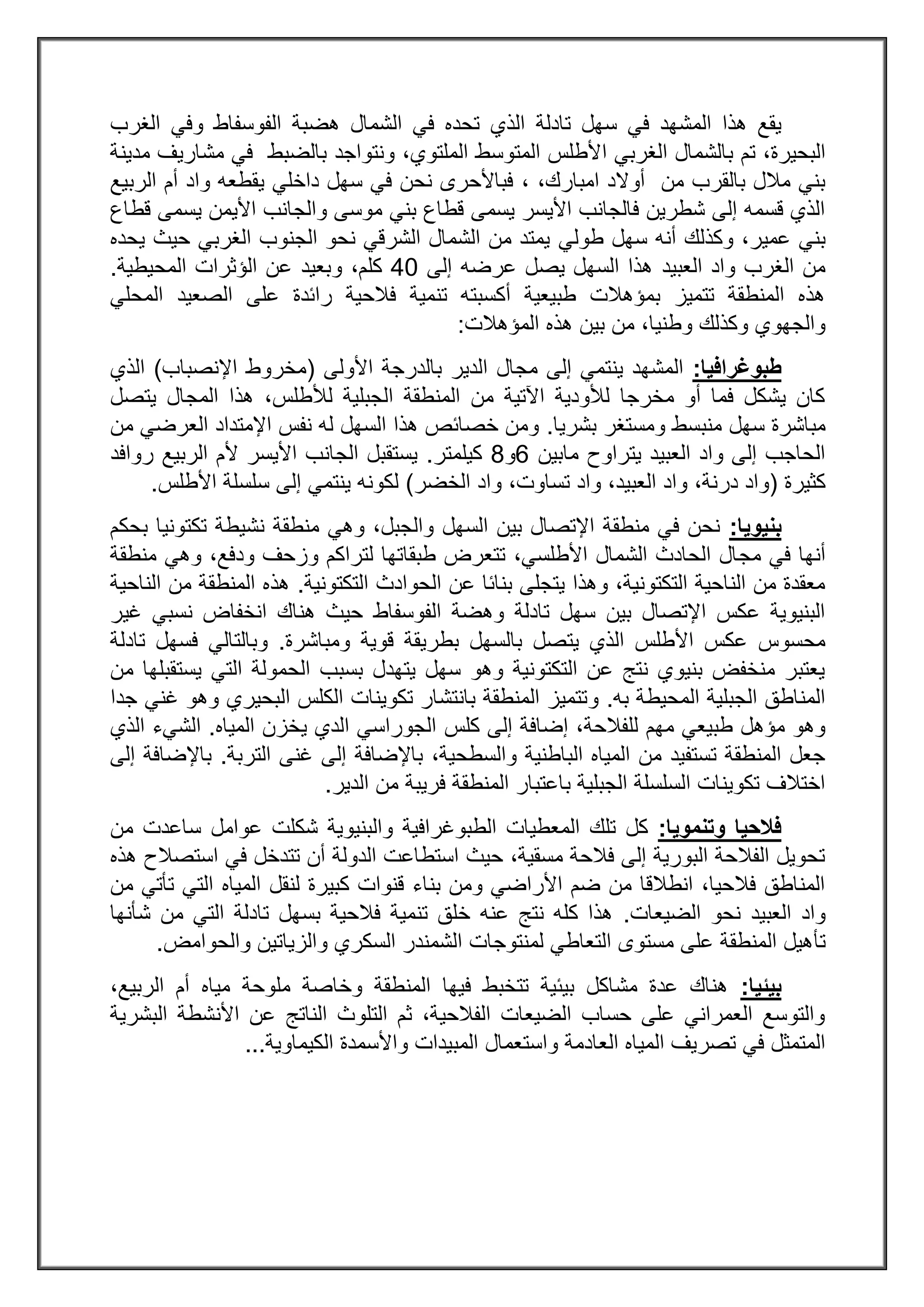 ‫تادلة‬ ‫سهل‬ ‫في‬ ‫المشهد‬ ‫هذا‬ ‫يقع‬‫هضبة‬ ‫الشمال‬ ‫في‬ ‫تحده‬ ‫الذي‬‫وفي‬ ‫الفوسفاط‬‫الغرب‬
‫تم‬ ،‫البحيرة‬‫ا‬ ‫بالشمال‬‫ا‬ ‫لغربي‬،‫الملتوي‬ ‫المتوسط‬ ‫ألطلس‬‫و‬‫نتواجد‬‫بالضبط‬‫مدينة‬ ‫مشاريف‬ ‫في‬
‫امبارك‬ ‫أوالد‬ ‫من‬ ‫بالقرب‬ ‫مالل‬ ‫بني‬، ،‫داخلي‬ ‫سهل‬ ‫في‬ ‫نحن‬ ‫فباألحرى‬‫الربيع‬ ‫أم‬ ‫واد‬ ‫يقطعه‬
‫يس‬ ‫األيمن‬ ‫والجانب‬ ‫موسى‬ ‫بني‬ ‫قطاع‬ ‫يسمى‬ ‫األيسر‬ ‫فالجانب‬ ‫شطرين‬ ‫إلى‬ ‫قسمه‬ ‫الذي‬‫قطاع‬ ‫مى‬
‫عمير‬ ‫بني‬‫طولي‬ ‫سهل‬ ‫أنه‬ ‫وكذلك‬ ،‫يحده‬ ‫حيث‬ ‫الغربي‬ ‫الجنوب‬ ‫نحو‬ ‫الشرقي‬ ‫الشمال‬ ‫من‬ ‫يمتد‬
‫العبيد‬ ‫واد‬ ‫الغرب‬ ‫من‬‫إلى‬ ‫عرضه‬ ‫يصل‬ ‫السهل‬ ‫هذا‬23‫كلم‬،‫و‬‫المحيطية‬ ‫الؤثرات‬ ‫عن‬ ‫بعيد‬.
‫ال‬ ‫على‬ ‫رائدة‬ ‫فالحية‬ ‫تنمية‬ ‫أكسبته‬ ‫طبيعية‬ ‫بمؤهالت‬ ‫تتميز‬ ‫المنطقة‬ ‫هذه‬‫المحلي‬ ‫صعيد‬
‫و‬ ‫وكذلك‬ ‫والجهوي‬‫المؤهالت‬ ‫هذه‬ ‫بين‬ ‫من‬ ،‫طنيا‬:
‫طبوغرافيا‬:‫األولى‬ ‫بالدرجة‬ ‫الدير‬ ‫مجال‬ ‫إلى‬ ‫ينتمي‬ ‫المشهد‬(‫اإلنصباب‬ ‫مخروط‬)‫الذي‬
،‫لألطلس‬ ‫الجبلية‬ ‫المنطقة‬ ‫من‬ ‫اآلتية‬ ‫لألودية‬ ‫مخرجا‬ ‫أو‬ ‫فما‬ ‫يشكل‬ ‫كان‬‫المجال‬ ‫هذا‬‫يتصل‬
‫سهل‬ ‫مباشرة‬‫ومستغر‬ ‫منبسط‬‫بشريا‬.‫العرضي‬ ‫اإلمتداد‬ ‫نفس‬ ‫له‬ ‫السهل‬ ‫هذا‬ ‫خصائص‬ ‫ومن‬‫من‬
‫مابين‬ ‫يتراوح‬ ‫العبيد‬ ‫واد‬ ‫إلى‬ ‫الحاجب‬0‫و‬2‫كيلمتر‬.‫روافد‬ ‫الربيع‬ ‫ألم‬ ‫األيسر‬ ‫الجانب‬ ‫يستقبل‬
‫كثيرة‬(‫الخضر‬ ‫واد‬ ،‫تساوت‬ ‫واد‬ ،‫العبيد‬ ‫واد‬ ،‫درنة‬ ‫واد‬)‫األطلس‬ ‫سلسلة‬ ‫إلى‬ ‫ينتمي‬ ‫لكونه‬.
‫بنيويا‬:‫بحكم‬ ‫تكتونيا‬ ‫نشيطة‬ ‫منطقة‬ ‫وهي‬ ،‫والجبل‬ ‫السهل‬ ‫بين‬ ‫اإلتصال‬ ‫منطقة‬ ‫في‬ ‫نحن‬
‫مج‬ ‫في‬ ‫أنها‬‫منطقة‬ ‫وهي‬ ،‫ودفع‬ ‫وزحف‬ ‫لتراكم‬ ‫طبقاتها‬ ‫تتعرض‬ ،‫األطلسي‬ ‫الشمال‬ ‫الحادث‬ ‫ال‬
‫التكتونية‬ ‫الحوادث‬ ‫عن‬ ‫بنائا‬ ‫يتجلى‬ ‫وهذا‬ ،‫التكتونية‬ ‫الناحية‬ ‫من‬ ‫معقدة‬.‫الناحية‬ ‫من‬ ‫المنطقة‬ ‫هذه‬
‫الفوسفاط‬ ‫وهضة‬ ‫تادلة‬ ‫سهل‬ ‫بين‬ ‫اإلتصال‬ ‫عكس‬ ‫البنيوية‬‫غير‬ ‫نسبي‬ ‫انخفاض‬ ‫هناك‬ ‫حيث‬
‫يت‬ ‫الذي‬ ‫األطلس‬ ‫عكس‬ ‫محسوس‬‫ومباشرة‬ ‫قوية‬ ‫بطريقة‬ ‫بالسهل‬ ‫صل‬.‫تادلة‬ ‫فسهل‬ ‫وبالتالي‬
‫من‬ ‫يستقبلها‬ ‫التي‬ ‫الحمولة‬ ‫بسبب‬ ‫يتهدل‬ ‫سهل‬ ‫وهو‬ ‫التكتونية‬ ‫عن‬ ‫نتج‬ ‫بنيوي‬ ‫منخفض‬ ‫يعتبر‬
‫به‬ ‫المحيطة‬ ‫الجبلية‬ ‫المناطق‬.‫و‬‫جدا‬ ‫غني‬ ‫وهو‬ ‫البحيري‬ ‫الكلس‬ ‫تكوينات‬ ‫بانتشار‬ ‫المنطقة‬ ‫تتميز‬
‫للفالحة‬ ‫مهم‬ ‫طبيعي‬ ‫مؤهل‬ ‫وهو‬‫كلس‬ ‫إلى‬ ‫إضافة‬ ،‫المياه‬ ‫يخزن‬ ‫الدي‬ ‫الجوراسي‬.‫الذي‬ ‫الشيء‬
،‫والسطحية‬ ‫الباطنية‬ ‫المياه‬ ‫من‬ ‫تستفيد‬ ‫المنطقة‬ ‫جعل‬‫التربة‬ ‫غنى‬ ‫إلى‬ ‫باإلضافة‬.‫إلى‬ ‫باإلضافة‬
‫الدير‬ ‫من‬ ‫فريبة‬ ‫المنطقة‬ ‫باعتبار‬ ‫الجبلية‬ ‫السلسلة‬ ‫تكوينات‬ ‫اختالف‬.
‫وتنمويا‬ ‫فالحيا‬:‫ساع‬ ‫عوامل‬ ‫شكلت‬ ‫والبنيوية‬ ‫الطبوغرافية‬ ‫المعطيات‬ ‫تلك‬ ‫كل‬‫من‬ ‫دت‬
‫هذه‬ ‫استصالح‬ ‫في‬ ‫تتدخل‬ ‫أن‬ ‫الدولة‬ ‫استطاعت‬ ‫حيث‬ ،‫مسقية‬ ‫فالحة‬ ‫إلى‬ ‫البورية‬ ‫الفالحة‬ ‫تحويل‬
‫المياه‬ ‫لنقل‬ ‫كبيرة‬ ‫قنوات‬ ‫بناء‬ ‫ومن‬ ‫األراضي‬ ‫ضم‬ ‫من‬ ‫انطالقا‬ ،‫فالحيا‬ ‫المناطق‬‫من‬ ‫تأتي‬ ‫التي‬
‫العبيد‬ ‫واد‬‫الضيعات‬ ‫نحو‬.‫شأنها‬ ‫من‬ ‫التي‬ ‫تادلة‬ ‫بسهل‬ ‫فالحية‬ ‫تنمية‬ ‫خلق‬ ‫عنه‬ ‫نتج‬ ‫كله‬ ‫هذا‬
‫تأ‬‫والحوامض‬ ‫والزياتين‬ ‫السكري‬ ‫الشمندر‬ ‫لمنتوجات‬ ‫التعاطي‬ ‫مستوى‬ ‫على‬ ‫المنطقة‬ ‫هيل‬.
‫بيئيا‬:،‫الربيع‬ ‫أم‬ ‫مياه‬ ‫ملوحة‬ ‫وخاصة‬ ‫المنطقة‬ ‫فيها‬ ‫تتخبط‬ ‫بيئية‬ ‫مشاكل‬ ‫عدة‬ ‫هناك‬
‫البشرية‬ ‫األنشطة‬ ‫عن‬ ‫الناتج‬ ‫التلوث‬ ‫ثم‬ ،‫الفالحية‬ ‫الضيعات‬ ‫حساب‬ ‫على‬ ‫العمراني‬ ‫والتوسع‬
‫الع‬ ‫المياه‬ ‫تصريف‬ ‫في‬ ‫المتمثل‬‫الكيماوية‬ ‫واألسمدة‬ ‫المبيدات‬ ‫واستعمال‬ ‫ادمة‬...
 