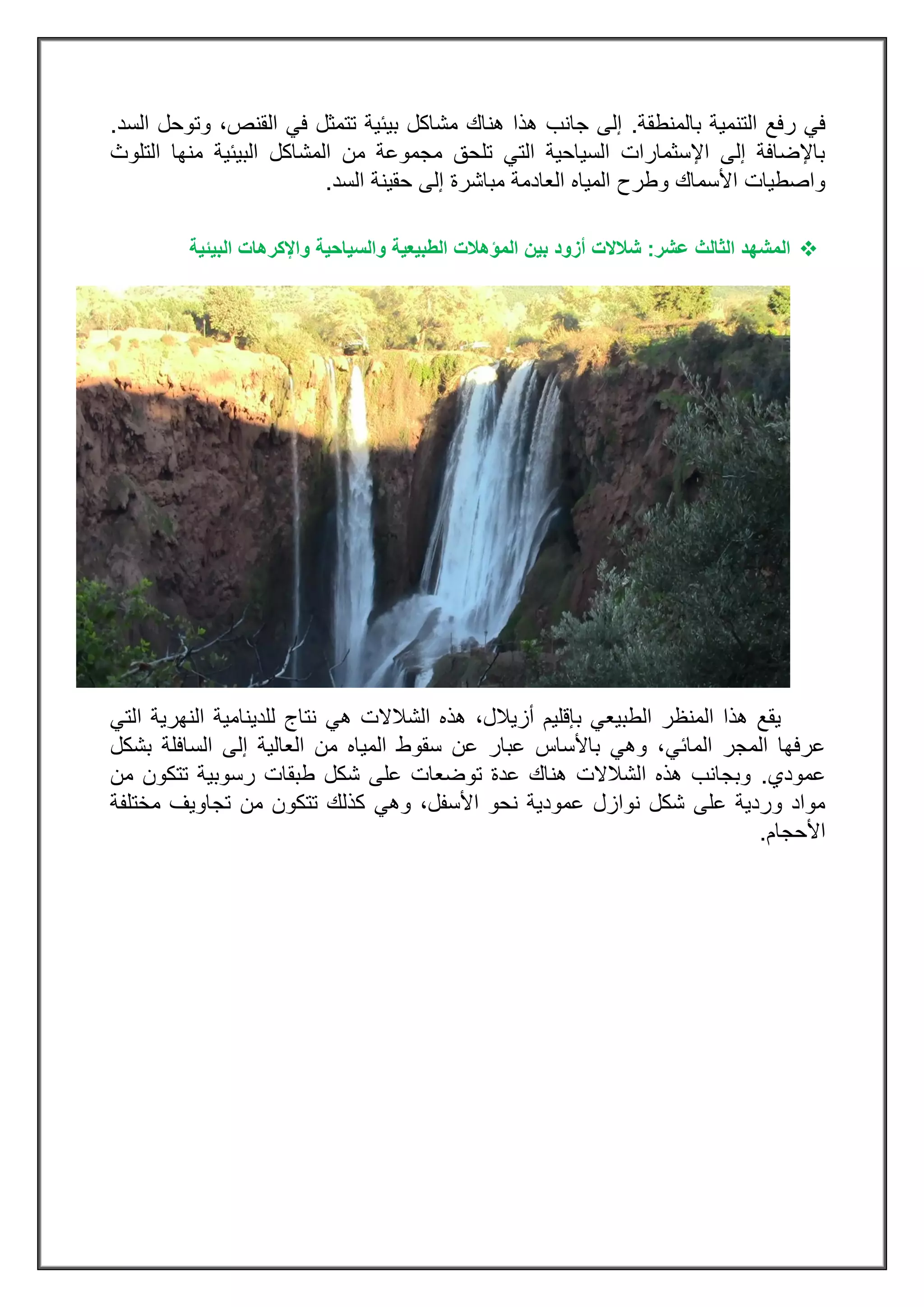 ‫بالمنطقة‬ ‫التنمية‬ ‫رفع‬ ‫في‬.،‫القنص‬ ‫في‬ ‫تتمثل‬ ‫بيئية‬ ‫مشاكل‬ ‫هناك‬ ‫هذا‬ ‫جانب‬ ‫إلى‬‫و‬‫ت‬‫السد‬ ‫وحل‬.
‫البيئية‬ ‫المشاكل‬ ‫من‬ ‫مجموعة‬ ‫تلحق‬ ‫التي‬ ‫السياحية‬ ‫اإلسثمارات‬ ‫إلى‬ ‫باإلضافة‬‫التلوث‬ ‫منها‬
‫السد‬ ‫حقينة‬ ‫إلى‬ ‫مباشرة‬ ‫العادمة‬ ‫المياه‬ ‫وطرح‬ ‫األسماك‬ ‫واصطيات‬.
‫ال‬‫عشر‬ ‫الثالث‬ ‫مشهد‬:‫أزود‬ ‫شالالت‬‫البيئية‬ ‫واإلكرهات‬ ‫والسياحية‬ ‫الطبيعية‬ ‫المؤهالت‬ ‫بين‬
‫التي‬ ‫النهرية‬ ‫للدينامية‬ ‫نتاج‬ ‫هي‬ ‫الشالالت‬ ‫هذه‬ ،‫أزيالل‬ ‫بإقليم‬ ‫الطبيعي‬ ‫المنظر‬ ‫هذا‬ ‫يقع‬
‫المائي‬ ‫المجر‬ ‫عرفها‬‫السافلة‬ ‫إلى‬ ‫العالية‬ ‫من‬ ‫المياه‬ ‫سقوط‬ ‫عن‬ ‫عبار‬ ‫باألساس‬ ‫وهي‬ ،‫بشكل‬
‫عمودي‬.‫من‬ ‫تتكون‬ ‫رسوبية‬ ‫طبقات‬ ‫شكل‬ ‫على‬ ‫توضعات‬ ‫عدة‬ ‫هناك‬ ‫الشالالت‬ ‫هذه‬ ‫وبجانب‬
‫وهي‬ ،‫األسفل‬ ‫نحو‬ ‫عمودية‬ ‫نوازل‬ ‫شكل‬ ‫على‬ ‫وردية‬ ‫مواد‬‫من‬ ‫تتكون‬ ‫كذلك‬‫مختلفة‬ ‫تجاويف‬
‫األحجام‬.
 