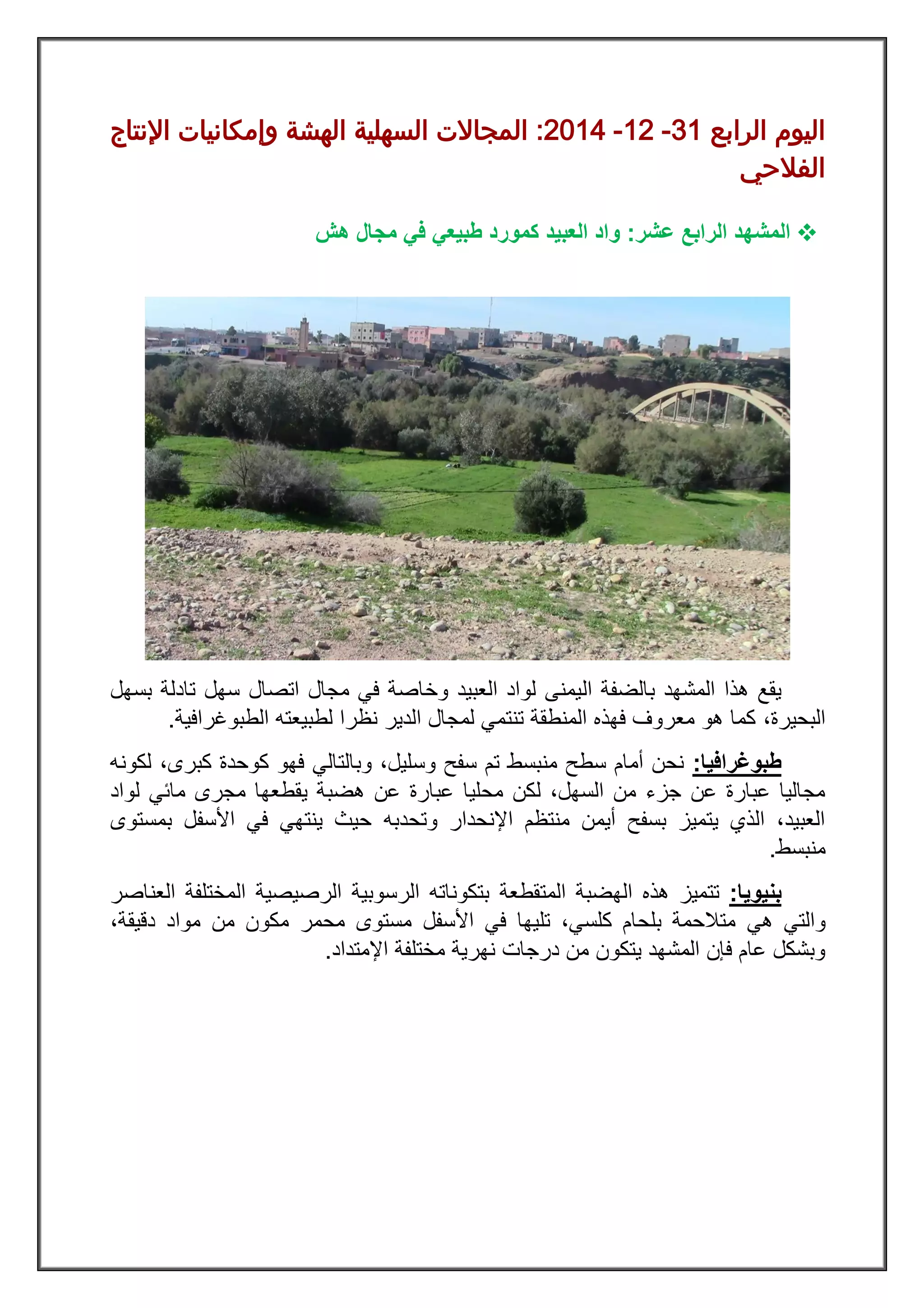 ‫ال‬ ‫اليوم‬‫رابع‬02-28-8122:‫اإلنتاج‬ ‫وإمكانيات‬ ‫الهشة‬ ‫السهلية‬ ‫المجاالت‬
‫الفالحي‬
‫ال‬‫عشر‬ ‫الرابع‬ ‫مشهد‬:‫العبيد‬ ‫واد‬‫هش‬ ‫مجال‬ ‫في‬ ‫طبيعي‬ ‫كمورد‬
‫ال‬ ‫بالضفة‬ ‫المشهد‬ ‫هذا‬ ‫يقع‬‫بسهل‬ ‫تادلة‬ ‫سهل‬ ‫اتصال‬ ‫مجال‬ ‫في‬ ‫وخاصة‬ ‫العبيد‬ ‫لواد‬ ‫يمنى‬
‫البحيرة‬،‫الطبوغرافية‬ ‫لطبيعته‬ ‫نظرا‬ ‫الدير‬ ‫لمجال‬ ‫تنتمي‬ ‫المنطقة‬ ‫فهذه‬ ‫معروف‬ ‫هو‬ ‫كما‬.
‫طبوغرافيا‬:‫كوحدة‬ ‫فهو‬ ‫وبالتالي‬ ،‫وسليل‬ ‫سفح‬ ‫تم‬ ‫منبسط‬ ‫سطح‬ ‫أمام‬ ‫نحن‬،‫كبرى‬‫لكونه‬
‫محليا‬ ‫لكن‬ ،‫السهل‬ ‫من‬ ‫جزء‬ ‫عن‬ ‫عبارة‬ ‫مجاليا‬‫عبارة‬‫ه‬ ‫عن‬‫ضب‬‫لواد‬ ‫مائي‬ ‫مجرى‬ ‫يقطعها‬ ‫ة‬
‫وتحدبه‬ ‫اإلنحدار‬ ‫منتظم‬ ‫أيمن‬ ‫بسفح‬ ‫يتميز‬ ‫الذي‬ ،‫العبيد‬‫بمستوى‬ ‫األسفل‬ ‫في‬ ‫ينتهي‬ ‫حيث‬
‫منبسط‬.
‫بنيويا‬:‫ت‬‫تميز‬‫المتقطعة‬ ‫الهضبة‬ ‫هذه‬‫الرسوبية‬ ‫بتكوناته‬‫الرصي‬‫صية‬‫المختلف‬‫ة‬‫العناصر‬
‫هي‬ ‫والتي‬‫األسفل‬ ‫في‬ ‫تليها‬ ،‫كلسي‬ ‫بلحام‬ ‫متالحمة‬‫مكون‬ ‫محمر‬ ‫مستوى‬‫موا‬ ‫من‬‫دقيقة‬ ‫د‬،
‫اإلمتداد‬ ‫مختلفة‬ ‫نهرية‬ ‫درجات‬ ‫من‬ ‫يتكون‬ ‫المشهد‬ ‫فإن‬ ‫عام‬ ‫وبشكل‬.
 