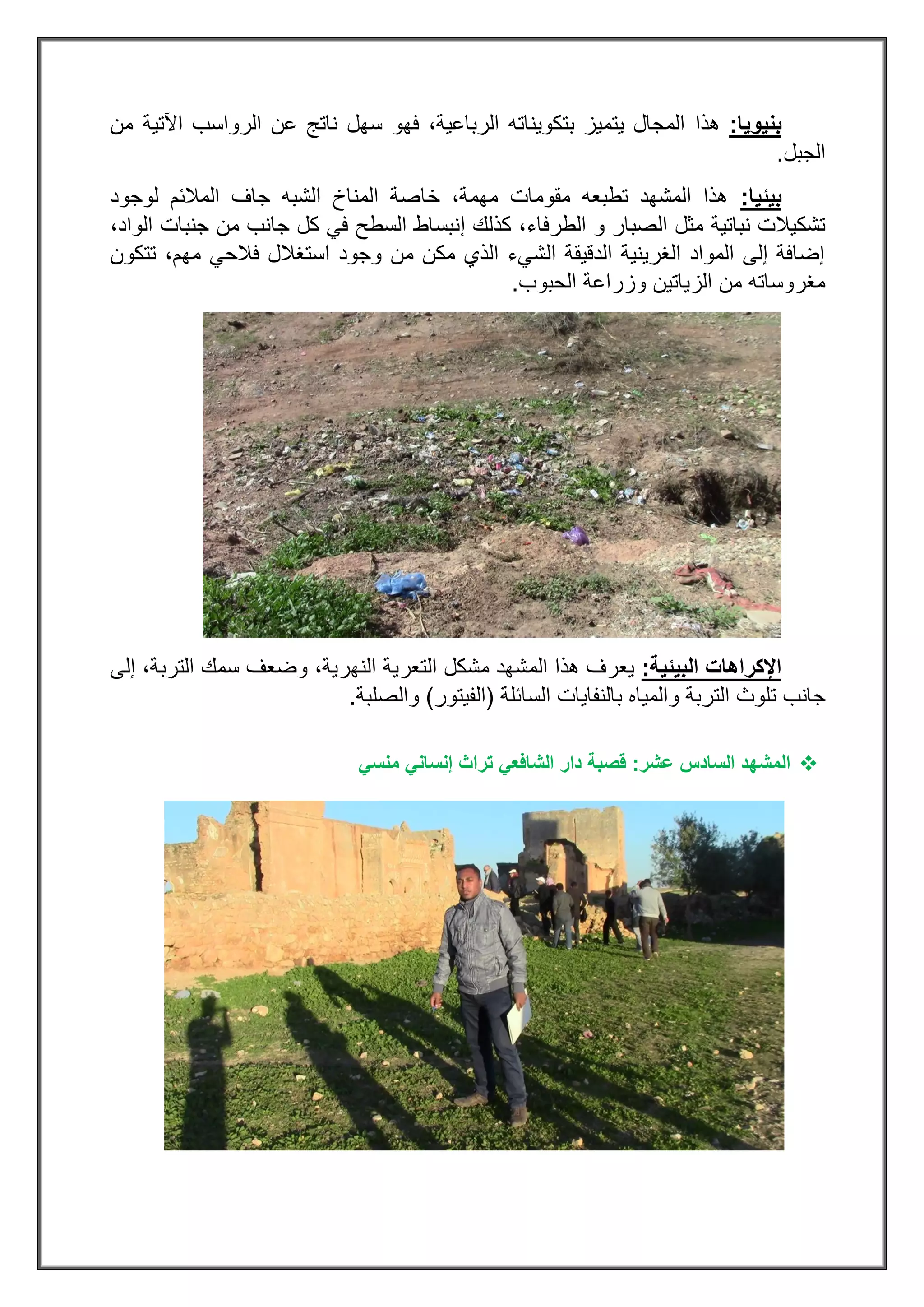 ‫بنيويا‬:‫هذا‬‫من‬ ‫اآلتية‬ ‫الرواسب‬ ‫عن‬ ‫ناتج‬ ‫سهل‬ ‫فهو‬ ،‫الرباعية‬ ‫بتكويناته‬ ‫يتميز‬ ‫المجال‬
‫الجبل‬.
‫بيئيا‬:‫لوجود‬ ‫المالئم‬ ‫جاف‬ ‫الشبه‬ ‫المناخ‬ ‫خاصة‬ ،‫مهمة‬ ‫مقومات‬ ‫تطبعه‬ ‫المشهد‬ ‫هذا‬
‫و‬ ‫الصبار‬ ‫مثل‬ ‫نباتية‬ ‫تشكيالت‬‫الطرفاء‬‫كذلك‬ ،‫إ‬،‫الواد‬ ‫جنبات‬ ‫من‬ ‫جانب‬ ‫كل‬ ‫في‬ ‫السطح‬ ‫نبساط‬
‫تتكون‬ ،‫مهم‬ ‫فالحي‬ ‫استغالل‬ ‫وجود‬ ‫من‬ ‫مكن‬ ‫الذي‬ ‫الشيء‬ ‫الدقيقة‬ ‫الغرينية‬ ‫المواد‬ ‫إلى‬ ‫إضافة‬
‫الحبوب‬ ‫وزراعة‬ ‫الزياتين‬ ‫من‬ ‫مغروساته‬.
‫البيئية‬ ‫اإلكراهات‬:‫سمك‬ ‫وضعف‬ ،‫النهرية‬ ‫التعرية‬ ‫مشكل‬ ‫المشهد‬ ‫هذا‬ ‫يعرف‬‫إلى‬ ،‫التربة‬
‫و‬ ‫التربة‬ ‫تلوث‬ ‫جانب‬‫السائلة‬ ‫بالنفايات‬ ‫المياه‬(‫الفيتور‬)‫والصلبة‬.
‫ال‬‫عشر‬ ‫السادس‬ ‫مشهد‬:‫قصبة‬‫دار‬‫الشافعي‬‫منسي‬ ‫إنساني‬ ‫تراث‬
 