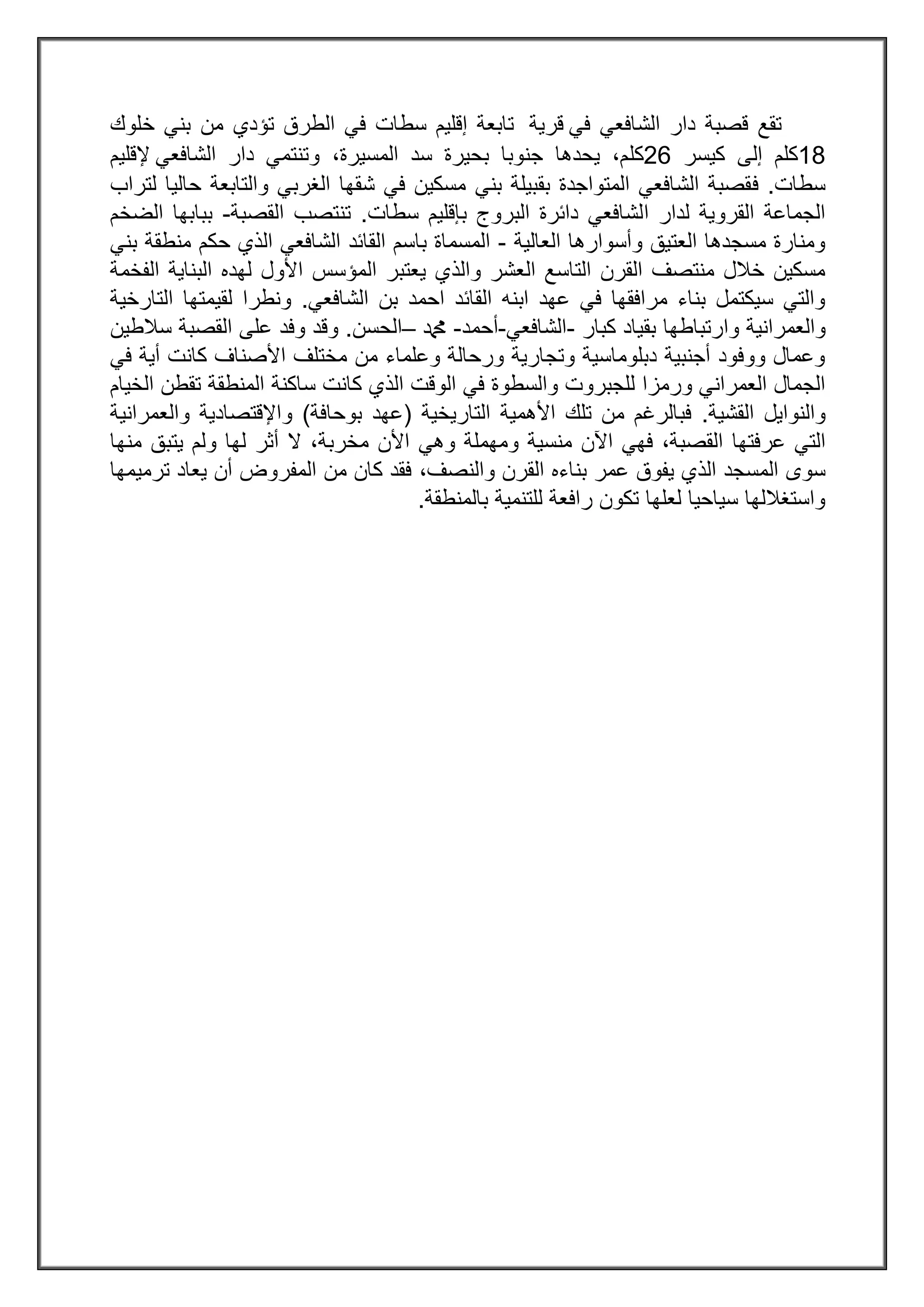 ‫قصبة‬ ‫تقع‬‫الشافعي‬ ‫دار‬‫في‬‫قرية‬‫سطات‬ ‫إقليم‬ ‫تابعة‬‫في‬‫ال‬‫تؤدي‬ ‫طرق‬‫من‬‫خلوك‬ ‫بني‬
32‫كلم‬‫إلى‬‫كيسر‬80‫كل‬‫المسيرة‬ ‫سد‬ ‫بحيرة‬ ‫جنوبا‬ ‫يحدها‬ ،‫م‬،‫و‬‫الشافعي‬ ‫دار‬ ‫تنتمي‬‫إلقليم‬
‫سطات‬.‫ف‬‫لتراب‬ ‫حاليا‬ ‫والتابعة‬ ‫الغربي‬ ‫شقها‬ ‫في‬ ‫مسكين‬ ‫بني‬ ‫بقبيلة‬ ‫المتواجدة‬ ‫الشافعي‬ ‫قصبة‬
‫لدار‬ ‫القروية‬ ‫الجماعة‬‫ا‬‫سطات‬ ‫بإقليم‬ ‫البروج‬ ‫دائرة‬ ‫لشافعي‬.‫تنتصب‬‫القصبة‬-‫الضخم‬ ‫ببابها‬
‫العالية‬ ‫وأسوارها‬ ‫العتيق‬ ‫مسجدها‬ ‫ومنارة‬-‫القائد‬ ‫باسم‬ ‫المسماة‬‫ال‬ ‫الشافعي‬‫ذ‬‫منطقة‬ ‫حكم‬ ‫ي‬‫بني‬
‫العشر‬ ‫التاسع‬ ‫القرن‬ ‫منتصف‬ ‫خالل‬ ‫مسكين‬‫وال‬‫ذ‬‫الفخمة‬ ‫البناية‬ ‫لهده‬ ‫األول‬ ‫المؤسس‬ ‫يعتبر‬ ‫ي‬
‫الشافعي‬ ‫بن‬ ‫احمد‬ ‫القائد‬ ‫ابنه‬ ‫عهد‬ ‫في‬ ‫مرافقها‬ ‫بناء‬ ‫سيكتمل‬ ‫والتي‬.‫ونطر‬‫التارخية‬ ‫لقيمتها‬ ‫ا‬
‫والعمرانية‬‫وارتباطها‬‫كبار‬ ‫بقياد‬-‫الشافعي‬-‫أحمد‬-‫دمحم‬–‫الحسن‬.‫وقد‬‫سالطين‬ ‫القصبة‬ ‫على‬ ‫وفد‬
‫في‬ ‫أية‬ ‫كانت‬ ‫األصناف‬ ‫مختلف‬ ‫من‬ ‫وعلماء‬ ‫ورحالة‬ ‫وتجارية‬ ‫دبلوماسية‬ ‫أجنبية‬ ‫ووفود‬ ‫وعمال‬
‫والسطوة‬ ‫للجبروت‬ ‫ورمزا‬ ‫العمراني‬ ‫الجمال‬‫ال‬ ‫الوقت‬ ‫في‬‫ذ‬‫المنطقة‬ ‫ساكنة‬ ‫كانت‬ ‫ي‬‫الخيام‬ ‫تقطن‬
‫القشية‬ ‫والنوايل‬.‫التاريخية‬ ‫األهمية‬ ‫تلك‬ ‫من‬ ‫فبالرغم‬(‫بوحافة‬ ‫عهد‬)‫واإلقتصادية‬‫والعمرانية‬
‫عرفتها‬ ‫التي‬‫اآلن‬ ‫فهي‬ ،‫القصبة‬‫ومهملة‬ ‫منسية‬‫وهي‬‫مخربة‬ ‫األن‬‫أثر‬ ‫ال‬ ،‫منها‬ ‫يتبق‬ ‫ولم‬ ‫لها‬
‫ال‬ ‫المسجد‬ ‫سوى‬‫ذ‬‫والنصف‬ ‫القرن‬ ‫بناءه‬ ‫عمر‬ ‫يفوق‬ ‫ي‬،‫ترم‬ ‫يعاد‬ ‫أن‬ ‫المفروض‬ ‫من‬ ‫كان‬ ‫فقد‬‫يمها‬
‫بالمنطقة‬ ‫للتنمية‬ ‫رافعة‬ ‫تكون‬ ‫لعلها‬ ‫سياحيا‬ ‫واستغاللها‬.
 
