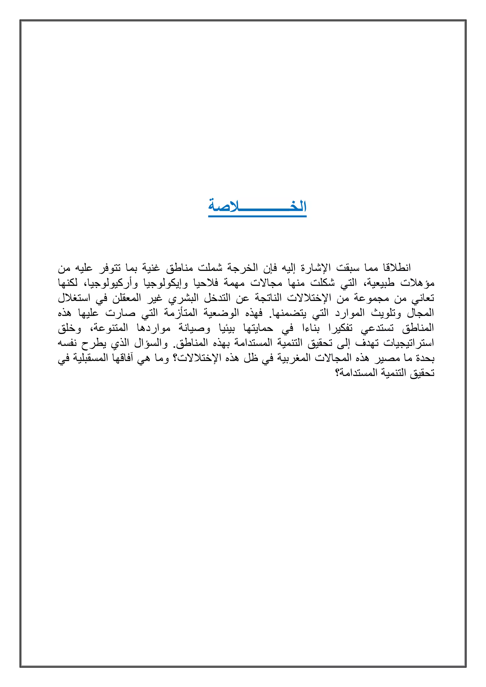 ‫الخ‬‫ــــــــــــــ‬‫الصة‬
‫فإن‬ ‫إليه‬ ‫اإلشارة‬ ‫سبقت‬ ‫مما‬ ‫انطالقا‬‫مناطق‬ ‫شملت‬ ‫الخرجة‬‫من‬ ‫عليه‬ ‫تتوفر‬ ‫بما‬ ‫غنية‬
،‫طبيعية‬ ‫مؤهالت‬‫مجاالت‬ ‫منها‬ ‫شكلت‬ ‫التي‬‫مهمة‬‫فالحيا‬‫و‬،‫وأركيولوجيا‬ ‫إيكولوجيا‬‫لكنها‬
‫استغالل‬ ‫في‬ ‫المعقلن‬ ‫غير‬ ‫البشري‬ ‫التدخل‬ ‫عن‬ ‫الناتجة‬ ‫اإلختالالت‬ ‫من‬ ‫مجموعة‬ ‫من‬ ‫تعاني‬
‫يتضمنها‬ ‫التي‬ ‫الموارد‬ ‫وتلويث‬ ‫المجال‬.‫الم‬ ‫الوضعية‬ ‫فهذه‬‫ت‬‫هذه‬ ‫عليها‬ ‫صارت‬ ‫التي‬ ‫أزمة‬
‫بيئيا‬ ‫حمايتها‬ ‫في‬ ‫بناءا‬ ‫تفكيرا‬ ‫تستدعي‬ ‫المناطق‬‫وخلق‬ ،‫المتنوعة‬ ‫مواردها‬ ‫وصيانة‬
‫ت‬ ‫إلى‬ ‫تهدف‬ ‫استراتيجيات‬‫ح‬‫قي‬‫المناطق‬ ‫بهذه‬ ‫المستدامة‬ ‫التنمية‬ ‫ق‬.‫نفسه‬ ‫يطرح‬ ‫الذي‬ ‫والسؤال‬
‫بحدة‬‫مصير‬ ‫ما‬‫المجاالت‬ ‫هذه‬‫المغرب‬‫ية‬‫آفاقها‬ ‫هي‬ ‫وما‬ ‫اإلختالالت؟‬ ‫هذه‬ ‫ظل‬ ‫في‬‫المس‬‫في‬ ‫قبلية‬
‫المستدامة؟‬ ‫التنمية‬ ‫تحقيق‬
 