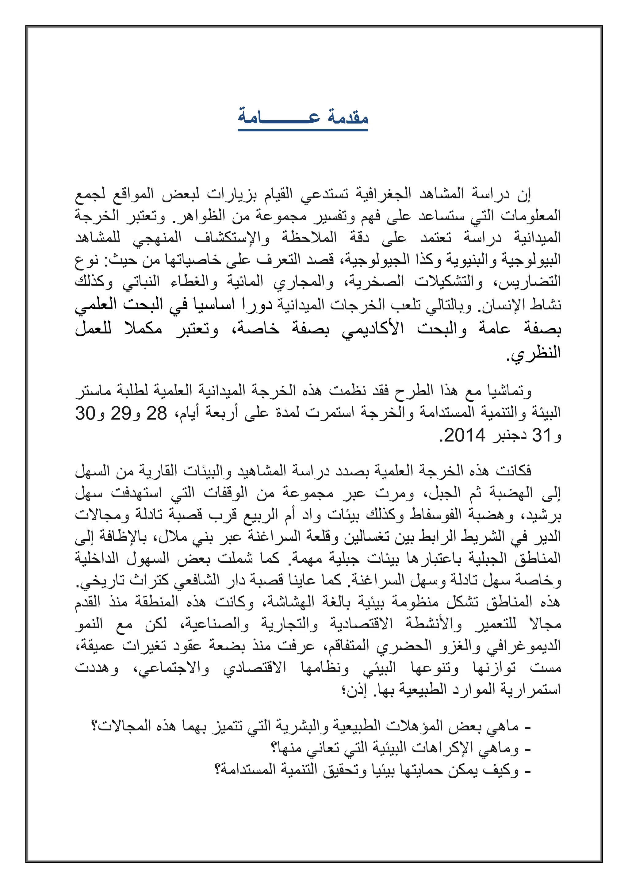 ‫مقدمة‬‫ع‬‫ــــــــــ‬‫امة‬
‫دراسة‬ ‫إن‬‫الجغرافية‬ ‫المشاهد‬‫لجمع‬ ‫المواقع‬ ‫لبعض‬ ‫بزيارات‬ ‫القيام‬ ‫تستدعي‬
‫المعلومات‬‫على‬ ‫ستساعد‬ ‫التي‬‫فهم‬‫وتفسير‬‫الظواهر‬ ‫من‬ ‫مجموعة‬.‫و‬‫الخرجة‬ ‫تعتبر‬
‫ا‬‫لميدانية‬‫دراسة‬‫و‬ ‫المالحظة‬ ‫دقة‬ ‫على‬ ‫تعتمد‬‫لل‬ ‫المنهجي‬ ‫اإلستكشاف‬‫مشاهد‬
‫وال‬ ‫البيولوجية‬‫بنيو‬‫وكذا‬ ‫ية‬‫الجيولوجية‬،‫حيث‬ ‫من‬ ‫خاصياتها‬ ‫على‬ ‫التعرف‬ ‫قصد‬:‫نوع‬
‫التضاريس‬،‫و‬‫التشك‬‫ي‬‫الصخرية‬ ‫الت‬،‫و‬‫المائية‬ ‫المجاري‬‫و‬‫النباتي‬ ‫الغطاء‬‫و‬‫كذلك‬
‫نش‬‫اإلنسان‬ ‫اط‬.‫الميدانية‬ ‫الخرجات‬ ‫تلعب‬ ‫وبالتالي‬‫العلمي‬ ‫البحت‬ ‫في‬ ‫اساسيا‬ ‫دورا‬
‫والبحت‬ ‫عامة‬ ‫بصفة‬‫األكاديمي‬‫خاصة‬ ‫بصفة‬‫وتعتبر‬ ،‫مكمال‬‫للعمل‬
‫النظري‬.
‫مع‬ ‫وتماشيا‬‫هذا‬‫الطرح‬‫فقد‬‫نظمت‬‫ال‬ ‫هذه‬‫الميدانية‬ ‫خرجة‬‫لطلبة‬ ‫العلمية‬‫ماستر‬
‫المستدامة‬ ‫والتنمية‬ ‫البيئة‬‫و‬‫استمرت‬ ‫الخرجة‬‫ل‬‫مد‬‫ة‬‫عل‬‫ى‬‫أربعة‬‫أ‬‫يام‬،82‫و‬82‫و‬03
‫و‬03‫دجنبر‬8332.
‫دراسة‬ ‫بصدد‬ ‫العلمية‬ ‫الخرجة‬ ‫هذه‬ ‫فكانت‬‫السهل‬ ‫من‬ ‫القارية‬ ‫والبيئات‬ ‫المشاهيد‬
‫الجبل‬ ‫ثم‬ ‫الهضبة‬ ‫إلى‬،‫استهدفت‬ ‫التي‬ ‫الوقفات‬ ‫من‬ ‫مجموعة‬ ‫عبر‬ ‫ومرت‬‫سهل‬
‫برشيد‬‫و‬ ،‫الفوسفاط‬ ‫هضبة‬‫وكذلك‬‫بيئات‬‫قرب‬ ‫الربيع‬ ‫أم‬ ‫واد‬‫تادلة‬ ‫قصبة‬‫ومجاالت‬
‫في‬ ‫الدير‬،‫مالل‬ ‫بني‬ ‫عبر‬ ‫السراغنة‬ ‫وقلعة‬ ‫تغسالين‬ ‫بين‬ ‫الرابط‬ ‫الشريط‬‫إلى‬ ‫باإلظافة‬
‫مهمة‬ ‫جبلية‬ ‫بيئات‬ ‫باعتبارها‬ ‫الجبلية‬ ‫المناطق‬.‫بعض‬ ‫شملت‬ ‫كما‬‫السهول‬‫الداخلية‬
‫وخاصة‬‫سه‬‫ل‬‫السراغنة‬ ‫وسهل‬ ‫تادلة‬.‫تاريخي‬ ‫كتراث‬ ‫الشافعي‬ ‫دار‬ ‫قصبة‬ ‫عاينا‬ ‫كما‬.
‫تشكل‬ ‫المناطق‬ ‫هذه‬‫منظو‬‫الهشاش‬ ‫بالغة‬ ‫بيئية‬ ‫مة‬‫ة‬،‫و‬‫كان‬‫ت‬‫المنطقة‬ ‫هذه‬‫منذ‬‫ال‬‫قدم‬
‫مجاال‬‫للتعمير‬‫و‬‫ا‬‫ألنش‬‫ط‬‫ة‬‫والتجارية‬ ‫االقتصادية‬،‫والصناعية‬‫النمو‬ ‫مع‬ ‫لكن‬
‫الد‬‫المتفاقم‬ ‫الحضري‬ ‫والغزو‬ ‫يموغرافي‬،‫عرف‬‫ت‬‫عميقة‬ ‫تغيرات‬ ‫عقود‬ ‫بضعة‬ ‫منذ‬،
‫توازنه‬ ‫مست‬‫ا‬‫وتنوعه‬‫ا‬‫الب‬‫ونظامه‬ ‫يئي‬‫ا‬‫واالجتماعي‬ ‫االقتصادي‬،‫وهددت‬
‫الموارد‬ ‫استمرارية‬‫الطبيعي‬‫ة‬‫بها‬.‫إذن؛‬
-‫المجاالت؟‬ ‫هذه‬ ‫بهما‬ ‫تتميز‬ ‫التي‬ ‫والبشرية‬ ‫الطبيعية‬ ‫المؤهالت‬ ‫بعض‬ ‫ماهي‬
-‫منها؟‬ ‫تعاني‬ ‫التي‬ ‫البيئية‬ ‫اإلكراهات‬ ‫وماهي‬
-‫المستدامة؟‬ ‫التنمية‬ ‫وتحقيق‬ ‫بيئيا‬ ‫حمايتها‬ ‫يمكن‬ ‫وكيف‬
 