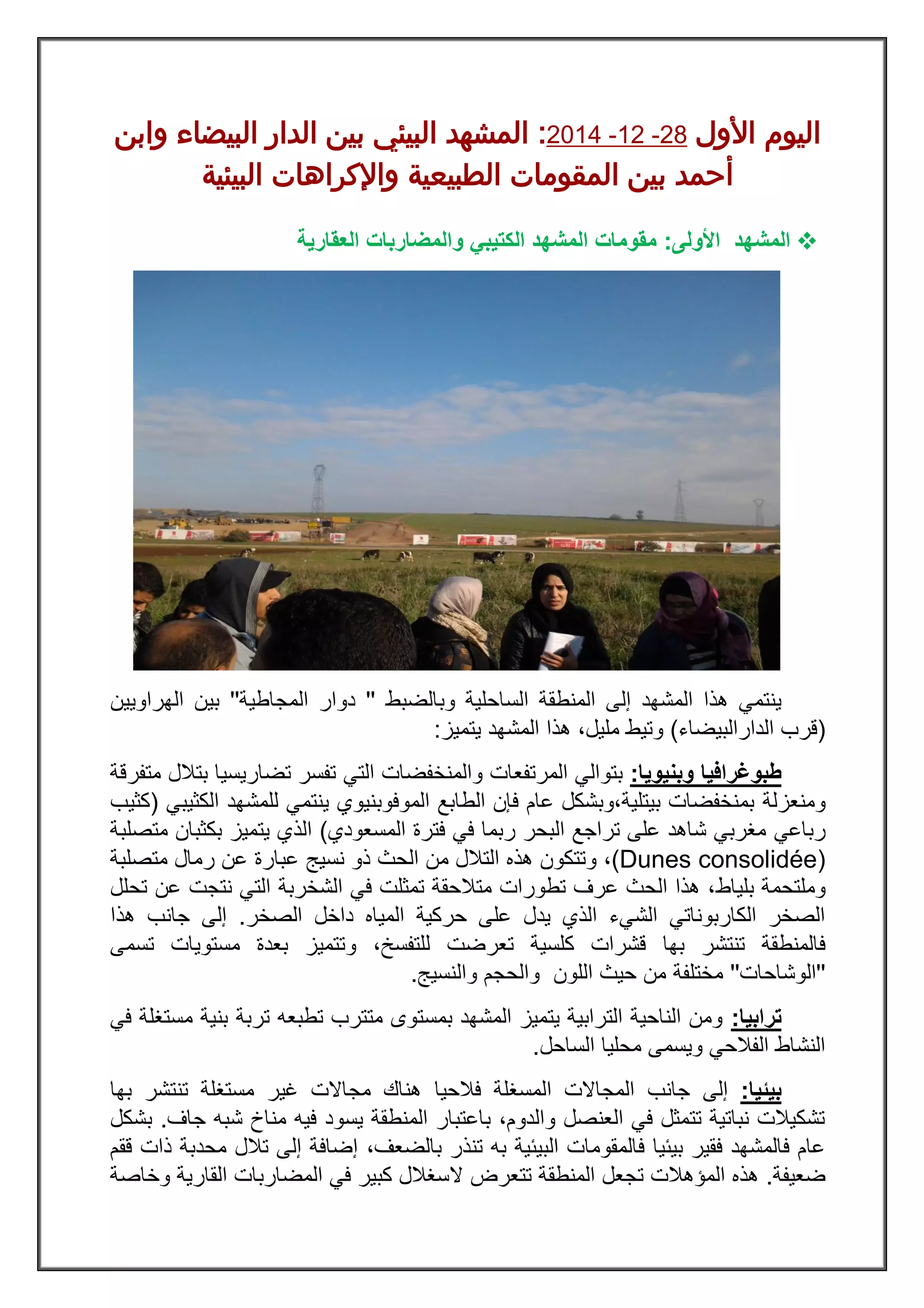 ‫ا‬ ‫اليوم‬‫ألول‬82-28-8122:‫وابن‬ ‫البيضاء‬ ‫الدار‬ ‫بين‬ ‫البيئي‬ ‫المشهد‬
‫البيئية‬ ‫واإلكراهات‬ ‫الطبيعية‬ ‫المقومات‬ ‫بين‬ ‫أحمد‬
‫ال‬‫مشهد‬‫األولى‬:‫العقارية‬ ‫والمضاربات‬ ‫الكتيبي‬ ‫المشهد‬ ‫مقومات‬
‫الساحلية‬ ‫المنطقة‬ ‫إلى‬ ‫المشهد‬ ‫هذا‬ ‫ينتمي‬‫وبالضبط‬''‫دوار‬‫المجاطية‬''‫الهراويين‬ ‫بين‬
(‫الدارالبي‬ ‫قرب‬‫ضاء‬)‫يتميز‬ ‫المشهد‬ ‫هذا‬ ،‫مليل‬ ‫وتيط‬:
‫طبوغرافيا‬‫و‬‫بنيو‬‫يا‬:‫والمنخفضات‬ ‫المرتفعات‬ ‫بتوالي‬‫التي‬‫متفرقة‬ ‫بتالل‬ ‫تضاريسيا‬ ‫تفسر‬
‫ومنعزلة‬‫الموفوبنيوي‬ ‫الطابع‬ ‫فإن‬ ‫عام‬ ‫بيتلية،وبشكل‬ ‫بمنخفضات‬‫الكثيبي‬ ‫للمشهد‬ ‫ينتمي‬(‫كثيب‬
‫رباعي‬‫ربما‬ ‫البحر‬ ‫تراجع‬ ‫على‬ ‫شاهد‬ ‫مغربي‬‫فترة‬ ‫في‬‫المسعودي‬)‫الذ‬‫متصلبة‬ ‫بكثبان‬ ‫يتميز‬ ‫ي‬
(Dunes consolidée)‫وت‬ ،‫التالل‬ ‫هذه‬ ‫تكون‬‫الحث‬ ‫من‬‫عبارة‬ ‫نسيج‬ ‫ذو‬‫متصلبة‬ ‫رمال‬ ‫عن‬
‫بلياط‬ ‫وملتحمة‬‫تحلل‬ ‫عن‬ ‫نتجت‬ ‫التي‬ ‫الشخربة‬ ‫في‬ ‫تمثلت‬ ‫متالحقة‬ ‫تطورات‬ ‫عرف‬ ‫الحث‬ ‫هذا‬ ،
‫الصخر‬ ‫داخل‬ ‫المياه‬ ‫حركية‬ ‫على‬ ‫يدل‬ ‫الذي‬ ‫الشيء‬ ‫الكاربوناتي‬ ‫الصخر‬.‫هذا‬ ‫جانب‬ ‫إلى‬
‫فالمنط‬‫كلسية‬ ‫قشرات‬ ‫بها‬ ‫تنتشر‬ ‫قة‬،‫للتفسخ‬ ‫تعرضت‬‫و‬‫تسمى‬ ‫مستويات‬ ‫بعدة‬ ‫تتميز‬
''‫الوشاحات‬''‫مختلفة‬‫والنسيج‬ ‫والحجم‬ ‫اللون‬ ‫حيث‬ ‫من‬.
‫ترابيا‬:‫في‬ ‫مستغلة‬ ‫بنية‬ ‫تربة‬ ‫تطبعه‬ ‫متترب‬ ‫بمستوى‬ ‫المشهد‬ ‫يتميز‬ ‫الترابية‬ ‫الناحية‬ ‫ومن‬
‫الساحل‬ ‫محليا‬ ‫ويسمى‬ ‫الفالحي‬ ‫النشاط‬.
‫بيئيا‬:‫إلى‬‫جانب‬‫ا‬ ‫المجاالت‬‫فالحيا‬ ‫لمسغلة‬‫بها‬ ‫تنتشر‬ ‫مستغلة‬ ‫غير‬ ‫مجاالت‬ ‫هناك‬
‫جاف‬ ‫شبه‬ ‫مناخ‬ ‫فيه‬ ‫يسود‬ ‫المنطقة‬ ‫باعتبار‬ ،‫والدوم‬ ‫العنصل‬ ‫في‬ ‫تتمثل‬ ‫نباتية‬ ‫تشكيالت‬.‫بشكل‬
،‫بالضعف‬ ‫تنذر‬ ‫به‬ ‫البيئية‬ ‫فالمقومات‬ ‫بيئيا‬ ‫فقير‬ ‫فالمشهد‬ ‫عام‬‫ققم‬ ‫ذات‬ ‫محدبة‬ ‫تالل‬ ‫إلى‬ ‫إضافة‬
‫ضعيفة‬.‫ال‬ ‫تتعرض‬ ‫المنطقة‬ ‫تجعل‬ ‫المؤهالت‬ ‫هذه‬‫وخاصة‬ ‫القارية‬ ‫المضاربات‬ ‫في‬ ‫كبير‬ ‫سغالل‬
 