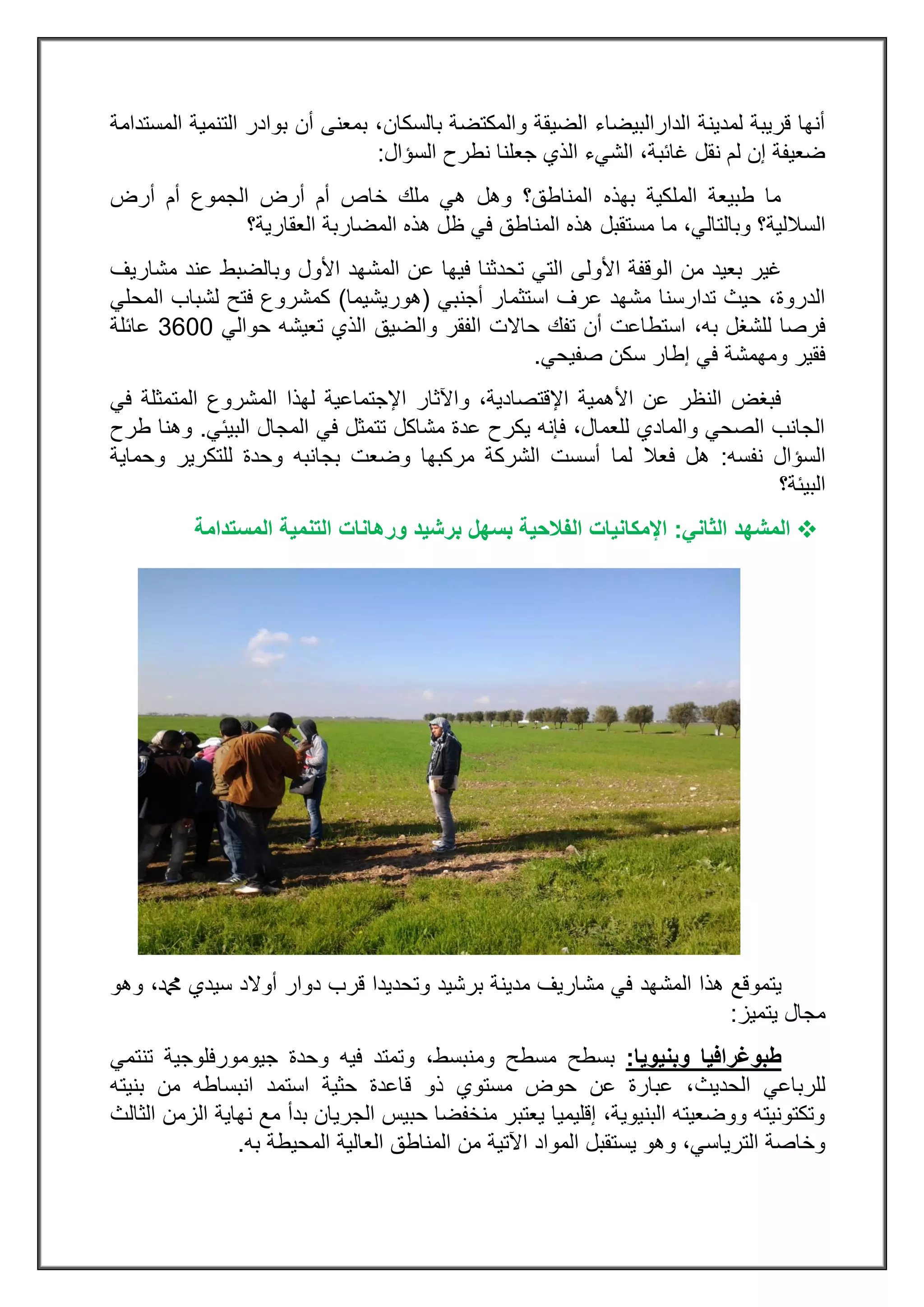 ‫بالسكان‬ ‫والمكتضة‬ ‫الضيقة‬ ‫الدارالبيضاء‬ ‫لمدينة‬ ‫قريبة‬ ‫أنها‬‫المستدامة‬ ‫التنمية‬ ‫بوادر‬ ‫أن‬ ‫بمعنى‬ ،
‫السؤال‬ ‫نطرح‬ ‫جعلنا‬ ‫الذي‬ ‫الشيء‬ ،‫غائبة‬ ‫نقل‬ ‫لم‬ ‫إن‬ ‫ضعيفة‬:
‫أرض‬ ‫أم‬ ‫الجموع‬ ‫أرض‬ ‫أم‬ ‫خاص‬ ‫ملك‬ ‫هي‬ ‫وهل‬ ‫المناطق؟‬ ‫بهذه‬ ‫الملكية‬ ‫طبيعة‬ ‫ما‬
‫الساللية‬‫العقارية؟‬ ‫المضاربة‬ ‫هذه‬ ‫ظل‬ ‫في‬ ‫المناطق‬ ‫هذه‬ ‫مستقبل‬ ‫ما‬ ،‫وبالتالي‬ ‫؟‬
‫ال‬ ‫من‬ ‫بعيد‬ ‫غير‬‫مشاريف‬ ‫عند‬ ‫وبالضبط‬ ‫األول‬ ‫المشهد‬ ‫عن‬ ‫فيها‬ ‫تحدثنا‬ ‫التي‬ ‫األولى‬ ‫وقفة‬
‫أجنبي‬ ‫استثمار‬ ‫عرف‬ ‫مشهد‬ ‫تدارسنا‬ ‫حيث‬ ،‫الدروة‬(‫هوريشيما‬)‫المحلي‬ ‫لشباب‬ ‫فتح‬ ‫كمشروع‬
،‫به‬ ‫للشغل‬ ‫فرصا‬‫ا‬ ‫حاالت‬ ‫تفك‬ ‫أن‬ ‫استطاعت‬‫حوالي‬ ‫تعيشه‬ ‫الذي‬ ‫والضيق‬ ‫لفقر‬0033‫عائلة‬
‫ومهمشة‬ ‫فقير‬‫صفيحي‬ ‫سكن‬ ‫إطار‬ ‫في‬.
‫في‬ ‫المتمثلة‬ ‫المشروع‬ ‫لهذا‬ ‫اإلجتماعية‬ ‫واآلثار‬ ،‫اإلقتصادية‬ ‫األهمية‬ ‫عن‬ ‫النظر‬ ‫فبغض‬
‫البيئي‬ ‫المجال‬ ‫في‬ ‫تتمثل‬ ‫مشاكل‬ ‫عدة‬ ‫يكرح‬ ‫فإنه‬ ،‫للعمال‬ ‫والمادي‬ ‫الصحي‬ ‫الجانب‬.‫طرح‬ ‫وهنا‬
‫نفسه‬ ‫السؤال‬:‫لما‬ ‫فعال‬ ‫هل‬‫وحماية‬ ‫للتكرير‬ ‫وحدة‬ ‫بجانبه‬ ‫وضعت‬ ‫مركبها‬ ‫الشركة‬ ‫أسست‬
‫البيئة؟‬
‫ال‬‫مشهد‬‫الثاني‬:‫اإلمكانيات‬‫ال‬‫برشيد‬ ‫بسهل‬ ‫فالحية‬‫وره‬‫المستدامة‬ ‫التنمية‬ ‫انات‬
‫المشهد‬ ‫هذا‬ ‫يتموقع‬‫وهو‬ ،‫دمحم‬ ‫سيدي‬ ‫أوالد‬ ‫دوار‬ ‫قرب‬ ‫وتحديدا‬ ‫برشيد‬ ‫مدينة‬ ‫مشاريف‬ ‫في‬
‫يتميز‬ ‫مجال‬:
‫و‬ ‫طبوغرافيا‬‫بنيو‬‫يا‬:‫وم‬ ‫مسطح‬ ‫بسطح‬‫تنتمي‬ ‫جيومورفلوجية‬ ‫وحدة‬ ‫فيه‬ ‫وتمتد‬ ،‫نبسط‬
‫الحديث‬ ‫للرباعي‬‫بنيته‬ ‫من‬ ‫انبساطه‬ ‫استمد‬ ‫حثية‬ ‫قاعدة‬ ‫ذو‬ ‫مستوي‬ ‫حوض‬ ‫عن‬ ‫عبارة‬ ،
‫الثالث‬ ‫الزمن‬ ‫نهاية‬ ‫مع‬ ‫بدأ‬ ‫الجريان‬ ‫حبيس‬ ‫منخفضا‬ ‫يعتبر‬ ‫إقليميا‬ ،‫البنيوية‬ ‫ووضعيته‬ ‫وتكتونيته‬
‫العا‬ ‫المناطق‬ ‫من‬ ‫اآلتية‬ ‫المواد‬ ‫يستقبل‬ ‫وهو‬ ،‫الترياسي‬ ‫وخاصة‬‫به‬ ‫المحيطة‬ ‫لية‬.
 