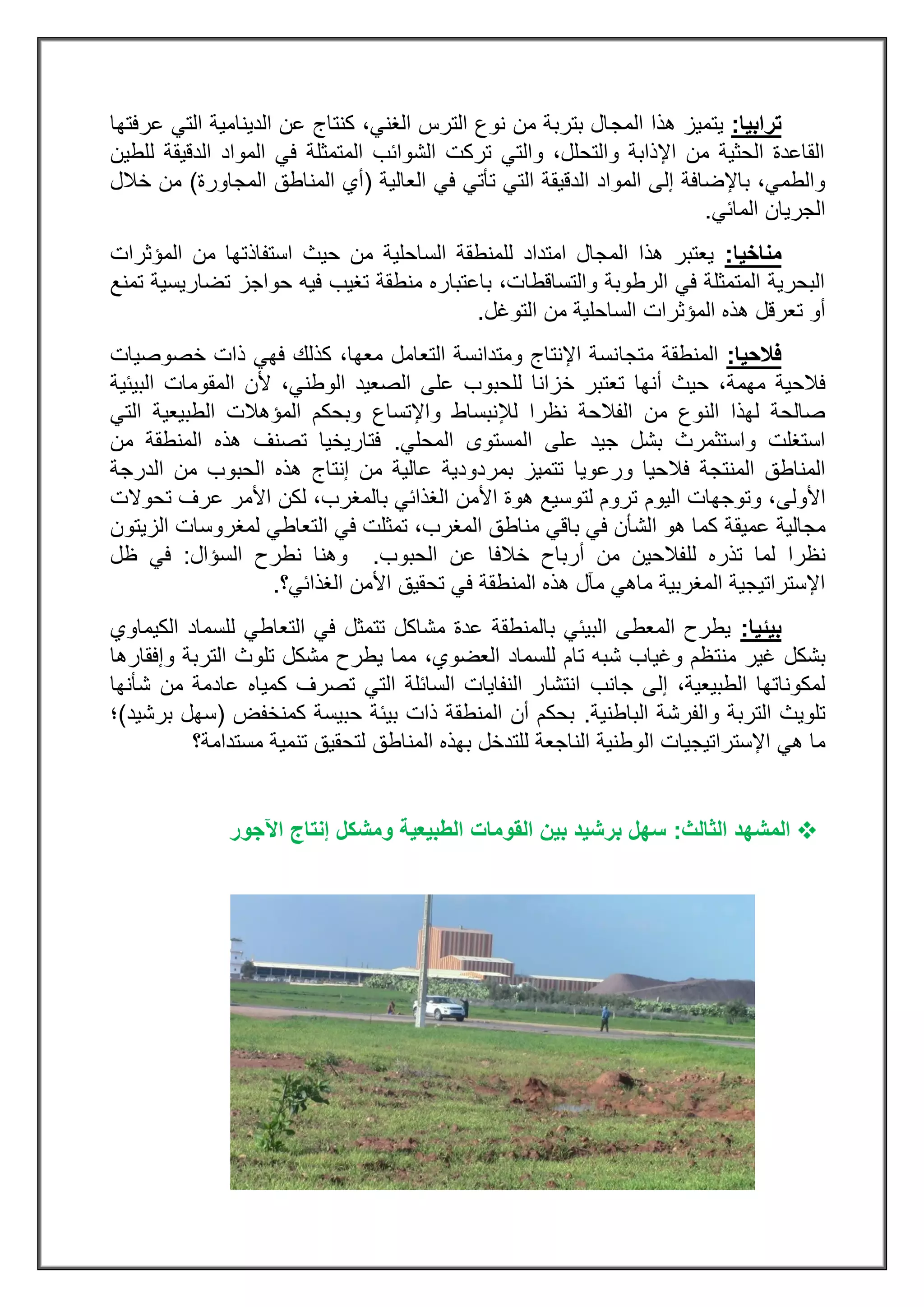 ‫ترابيا‬:‫المج‬ ‫هذا‬ ‫يتميز‬‫عرفتها‬ ‫التي‬ ‫الدينامية‬ ‫عن‬ ‫كنتاج‬ ،‫الغني‬ ‫الترس‬ ‫نوع‬ ‫من‬ ‫بتربة‬ ‫ال‬
‫للطين‬ ‫الدقيقة‬ ‫المواد‬ ‫في‬ ‫المتمثلة‬ ‫الشوائب‬ ‫تركت‬ ‫والتي‬ ،‫والتحلل‬ ‫اإلذابة‬ ‫من‬ ‫الحثية‬ ‫القاعدة‬
‫العالية‬ ‫في‬ ‫تأتي‬ ‫التي‬ ‫الدقيقة‬ ‫المواد‬ ‫إلى‬ ‫باإلضافة‬ ،‫والطمي‬(‫ال‬ ‫المناطق‬ ‫أي‬‫مجاورة‬)‫خالل‬ ‫من‬
‫المائي‬ ‫الجريان‬.
‫مناخيا‬:‫المؤثرات‬ ‫من‬ ‫استفاذتها‬ ‫حيث‬ ‫من‬ ‫الساحلية‬ ‫للمنطقة‬ ‫امتداد‬ ‫المجال‬ ‫هذا‬ ‫يعتبر‬
‫تمنع‬ ‫تضاريسية‬ ‫حواجز‬ ‫فيه‬ ‫تغيب‬ ‫منطقة‬ ‫باعتباره‬ ،‫والتساقطات‬ ‫الرطوبة‬ ‫في‬ ‫المتمثلة‬ ‫البحرية‬
‫المؤثرات‬ ‫هذه‬ ‫تعرقل‬ ‫أو‬‫الساحلية‬‫التوغل‬ ‫من‬.
‫فالحيا‬:‫متجا‬ ‫المنطقة‬‫خصوصيات‬ ‫ذات‬ ‫فهي‬ ‫كذلك‬ ،‫معها‬ ‫التعامل‬ ‫ومتدانسة‬ ‫اإلنتاج‬ ‫نسة‬
‫مهمة‬ ‫فالحية‬‫أنها‬ ‫حيث‬ ،‫البيئية‬ ‫المقومات‬ ‫ألن‬ ،‫الوطني‬ ‫الصعيد‬ ‫على‬ ‫للحبوب‬ ‫خزانا‬ ‫تعتبر‬
‫واإلتساع‬ ‫لإلنبساط‬ ‫نظرا‬ ‫الفالحة‬ ‫من‬ ‫النوع‬ ‫لهذا‬ ‫صالحة‬‫التي‬ ‫الطبيعية‬ ‫المؤهالت‬ ‫وبحكم‬
‫الم‬ ‫المستوى‬ ‫على‬ ‫جيد‬ ‫بشل‬ ‫واستثمرث‬ ‫استغلت‬‫حلي‬.‫من‬ ‫المنطقة‬ ‫هذه‬ ‫تصنف‬ ‫فتاريخيا‬
‫ورعويا‬ ‫فالحيا‬ ‫المنتجة‬ ‫المناطق‬‫الدرجة‬ ‫من‬ ‫الحبوب‬ ‫هذه‬ ‫إنتاج‬ ‫من‬ ‫عالية‬ ‫بمردودية‬ ‫تتميز‬
‫األولى‬‫اليوم‬ ‫وتوجهات‬ ،‫تحوالت‬ ‫عرف‬ ‫األمر‬ ‫لكن‬ ،‫بالمغرب‬ ‫الغذائي‬ ‫األمن‬ ‫هوة‬ ‫لتوسيع‬ ‫تروم‬
‫عميقة‬ ‫مجالية‬،‫المغرب‬ ‫مناطق‬ ‫باقي‬ ‫في‬ ‫الشأن‬ ‫هو‬ ‫كما‬‫ال‬ ‫في‬ ‫تمثلت‬‫الزيتون‬ ‫لمغروسات‬ ‫تعاطي‬
‫لل‬ ‫تذره‬ ‫لما‬ ‫نظرا‬‫الحبوب‬ ‫عن‬ ‫خالفا‬ ‫أرباح‬ ‫من‬ ‫فالحين‬.‫السؤال‬ ‫نطرح‬ ‫وهنا‬:‫ظل‬ ‫في‬
‫الغذائي؟‬ ‫األمن‬ ‫تحقيق‬ ‫في‬ ‫المنطقة‬ ‫هذه‬ ‫مآل‬ ‫ماهي‬ ‫المغربية‬ ‫اإلستراتيجية‬.
‫بيئيا‬:‫الكيماوي‬ ‫للسماد‬ ‫التعاطي‬ ‫في‬ ‫تتمثل‬ ‫مشاكل‬ ‫عدة‬ ‫بالمنطقة‬ ‫البيئي‬ ‫المعطى‬ ‫يطرح‬
‫منت‬ ‫غير‬ ‫بشكل‬‫وإفقارها‬ ‫التربة‬ ‫تلوث‬ ‫مشكل‬ ‫يطرح‬ ‫مما‬ ،‫العضوي‬ ‫للسماد‬ ‫تام‬ ‫شبه‬ ‫وغياب‬ ‫ظم‬
‫جانب‬ ‫إلى‬ ،‫الطبيعية‬ ‫لمكوناتها‬‫شأنها‬ ‫من‬ ‫عادمة‬ ‫كمياه‬ ‫تصرف‬ ‫التي‬ ‫السائلة‬ ‫النفايات‬ ‫انتشار‬
‫الباطنية‬ ‫والفرشة‬ ‫التربة‬ ‫تلويث‬.‫كمنخفض‬ ‫حبيسة‬ ‫بيئة‬ ‫ذات‬ ‫المنطقة‬ ‫أن‬ ‫بحكم‬(‫برشيد‬ ‫سهل‬)‫؛‬
‫الو‬ ‫اإلستراتيجيات‬ ‫هي‬ ‫ما‬‫المناطق‬ ‫بهذه‬ ‫للتدخل‬ ‫الناجعة‬ ‫طنية‬‫مستدامة‬ ‫تنمية‬ ‫لتحقيق‬‫؟‬
‫ال‬‫مشهد‬‫الثالث‬:‫اآلجور‬ ‫إنتاج‬ ‫ومشكل‬ ‫الطبيعية‬ ‫القومات‬ ‫بين‬ ‫برشيد‬ ‫سهل‬
 