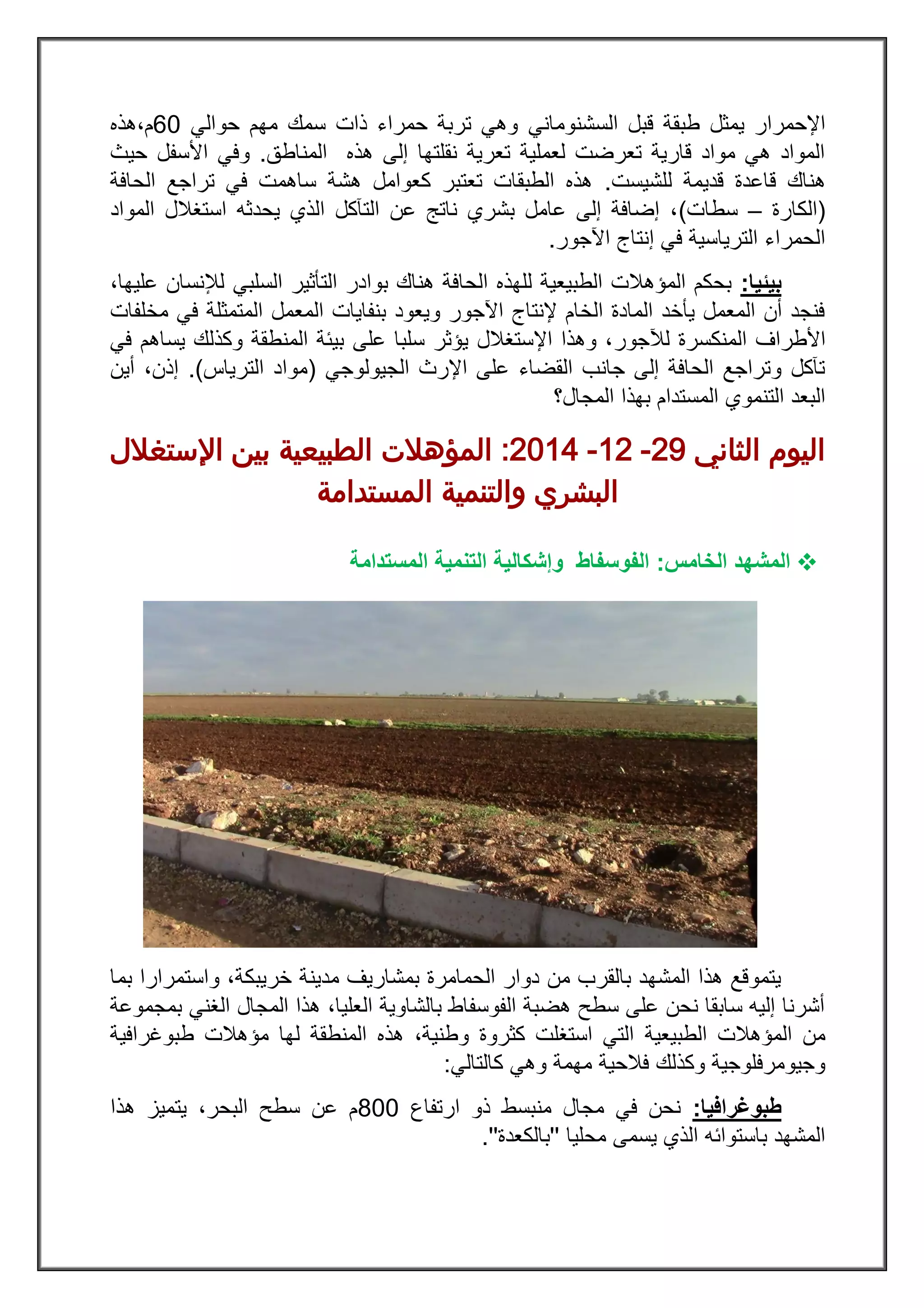 ‫السشنومان‬ ‫قبل‬ ‫طبقة‬ ‫يمثل‬ ‫اإلحمرار‬‫ي‬‫حوالي‬ ‫مهم‬ ‫سمك‬ ‫ذات‬ ‫حمراء‬ ‫تربة‬ ‫وهي‬03‫م‬،‫هذه‬
‫المناطق‬ ‫هذه‬ ‫إلى‬ ‫نقلتها‬ ‫تعرية‬ ‫لعملية‬ ‫تعرضت‬ ‫قارية‬ ‫مواد‬ ‫هي‬ ‫المواد‬.‫حيث‬ ‫األسفل‬ ‫وفي‬
‫ه‬‫للشيست‬ ‫قديمة‬ ‫قاعدة‬ ‫ناك‬.‫الحافة‬ ‫تراجع‬ ‫في‬ ‫ساهمت‬ ‫هشة‬ ‫كعوامل‬ ‫تعتبر‬ ‫الطبقات‬ ‫هذه‬
(‫الكارة‬–‫سطات‬)‫المواد‬ ‫استغالل‬ ‫يحدثه‬ ‫الذي‬ ‫التآكل‬ ‫عن‬ ‫ناتج‬ ‫بشري‬ ‫عامل‬ ‫إلى‬ ‫إضافة‬ ،
‫اآلجور‬ ‫إنتاج‬ ‫في‬ ‫الترياسية‬ ‫الحمراء‬.
‫بيئيا‬:‫السلبي‬ ‫التأثير‬ ‫بوادر‬ ‫هناك‬ ‫الحافة‬ ‫للهذه‬ ‫الطبيعية‬ ‫المؤهالت‬ ‫بحكم‬،‫عليها‬ ‫لإلنسان‬
‫مخلفات‬ ‫في‬ ‫المتمثلة‬ ‫المعمل‬ ‫بنفايات‬ ‫ويعود‬ ‫اآلجور‬ ‫إلنتاج‬ ‫الخام‬ ‫المادة‬ ‫يأخد‬ ‫المعمل‬ ‫أن‬ ‫فنجد‬
‫األطراف‬‫لآلجور‬ ‫المنكسرة‬‫في‬ ‫يساهم‬ ‫وكذلك‬ ‫المنطقة‬ ‫بيئة‬ ‫على‬ ‫سلبا‬ ‫يؤثر‬ ‫اإلستغالل‬ ‫وهذا‬ ،
‫الجيولوجي‬ ‫اإلرث‬ ‫على‬ ‫القضاء‬ ‫جانب‬ ‫إلى‬ ‫الحافة‬ ‫وتراجع‬ ‫تآكل‬(‫الترياس‬ ‫مواد‬.)‫أين‬ ،‫إذن‬
‫المجال؟‬ ‫بهذا‬ ‫المستدام‬ ‫التنموي‬ ‫البعد‬
‫الثاني‬ ‫اليوم‬82-28-8122:‫اإلستغالل‬ ‫بين‬ ‫الطبيعية‬ ‫المؤهالت‬
‫المستدامة‬ ‫والتنمية‬ ‫البشري‬
‫ال‬‫الخامس‬ ‫مشهد‬:‫و‬ ‫الفوسفاط‬‫إش‬‫المستدامة‬ ‫التنمية‬ ‫كالية‬
‫خريبكة‬ ‫مدينة‬ ‫بمشاريف‬ ‫الحمامرة‬ ‫دوار‬ ‫من‬ ‫بالقرب‬ ‫المشهد‬ ‫هذا‬ ‫يتموقع‬‫واستم‬ ،‫بما‬ ‫رارا‬
‫بمجموعة‬ ‫الغني‬ ‫المجال‬ ‫هذا‬ ،‫العليا‬ ‫بالشاوية‬ ‫الفوسفاط‬ ‫هضبة‬ ‫سطح‬ ‫على‬ ‫نحن‬ ‫سابقا‬ ‫إليه‬ ‫أشرنا‬
‫الطبيعية‬ ‫المؤهالت‬ ‫من‬‫طبوغرافية‬ ‫مؤهالت‬ ‫لها‬ ‫المنطقة‬ ‫هذه‬ ،‫وطنية‬ ‫كثروة‬ ‫استغلت‬ ‫التي‬
‫كالتالي‬ ‫وهي‬ ‫مهمة‬ ‫فالحية‬ ‫وكذلك‬ ‫وجيومرفلوجية‬:
‫طبوغرافيا‬:‫ارتفاع‬ ‫ذو‬ ‫منبسط‬ ‫مجال‬ ‫في‬ ‫نحن‬233‫هذا‬ ‫يتميز‬ ،‫البحر‬ ‫سطح‬ ‫عن‬ ‫م‬
‫محليا‬ ‫يسمى‬ ‫الذي‬ ‫باستوائه‬ ‫المشهد‬''‫بالكعدة‬''.
 