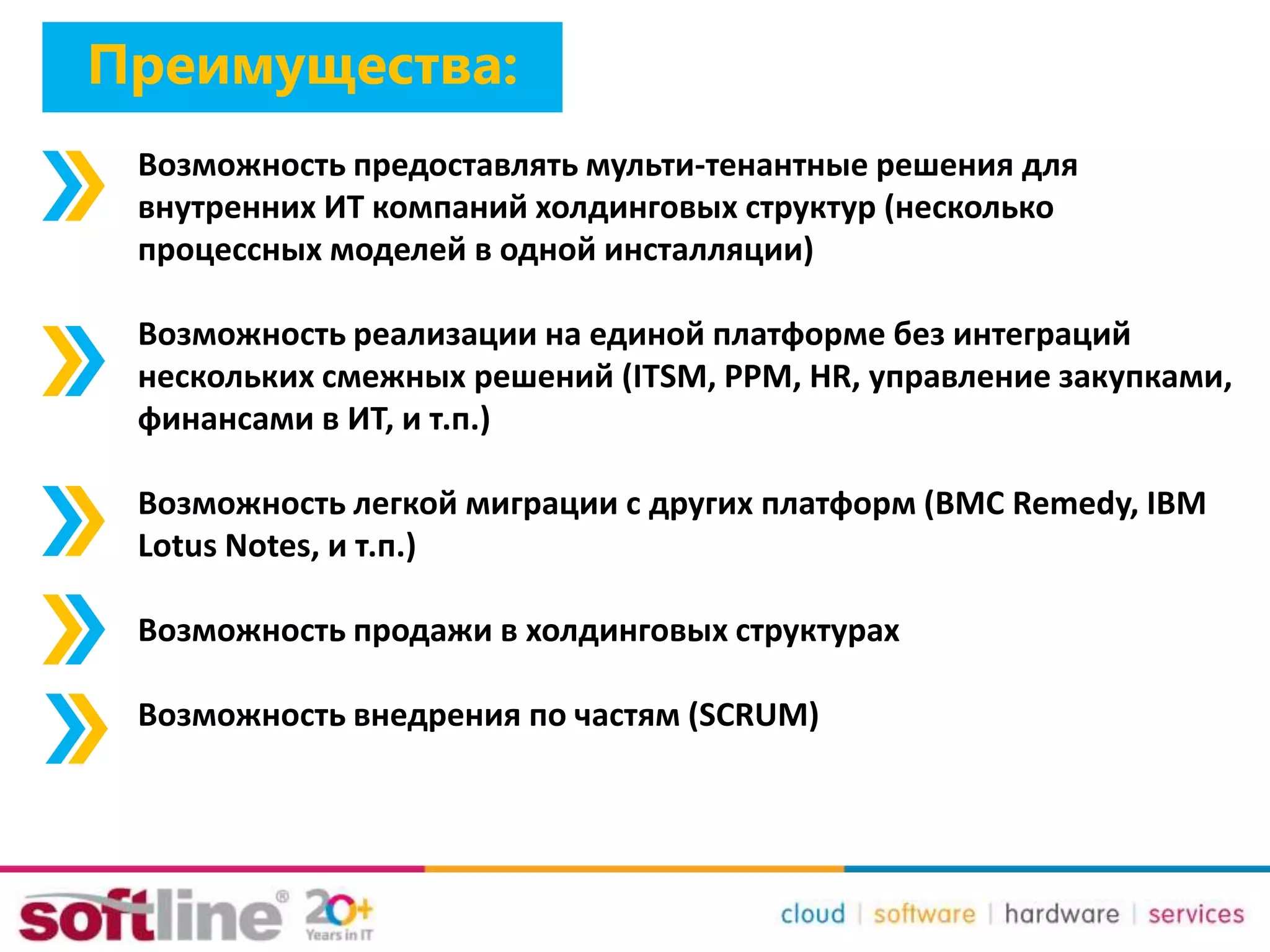 Возможность предоставлять мульти-тенантные решения для
внутренних ИТ компаний холдинговых структур (несколько
процессных моделей в одной инсталляции)
Возможность реализации на единой платформе без интеграций
нескольких смежных решений (ITSM, PPM, HR, управление закупками,
финансами в ИТ, и т.п.)
Возможность легкой миграции с других платформ (BMC Remedy, IBM
Lotus Notes, и т.п.)
Возможность продажи в холдинговых структурах
Возможность внедрения по частям (SCRUM)
Преимущества:
 