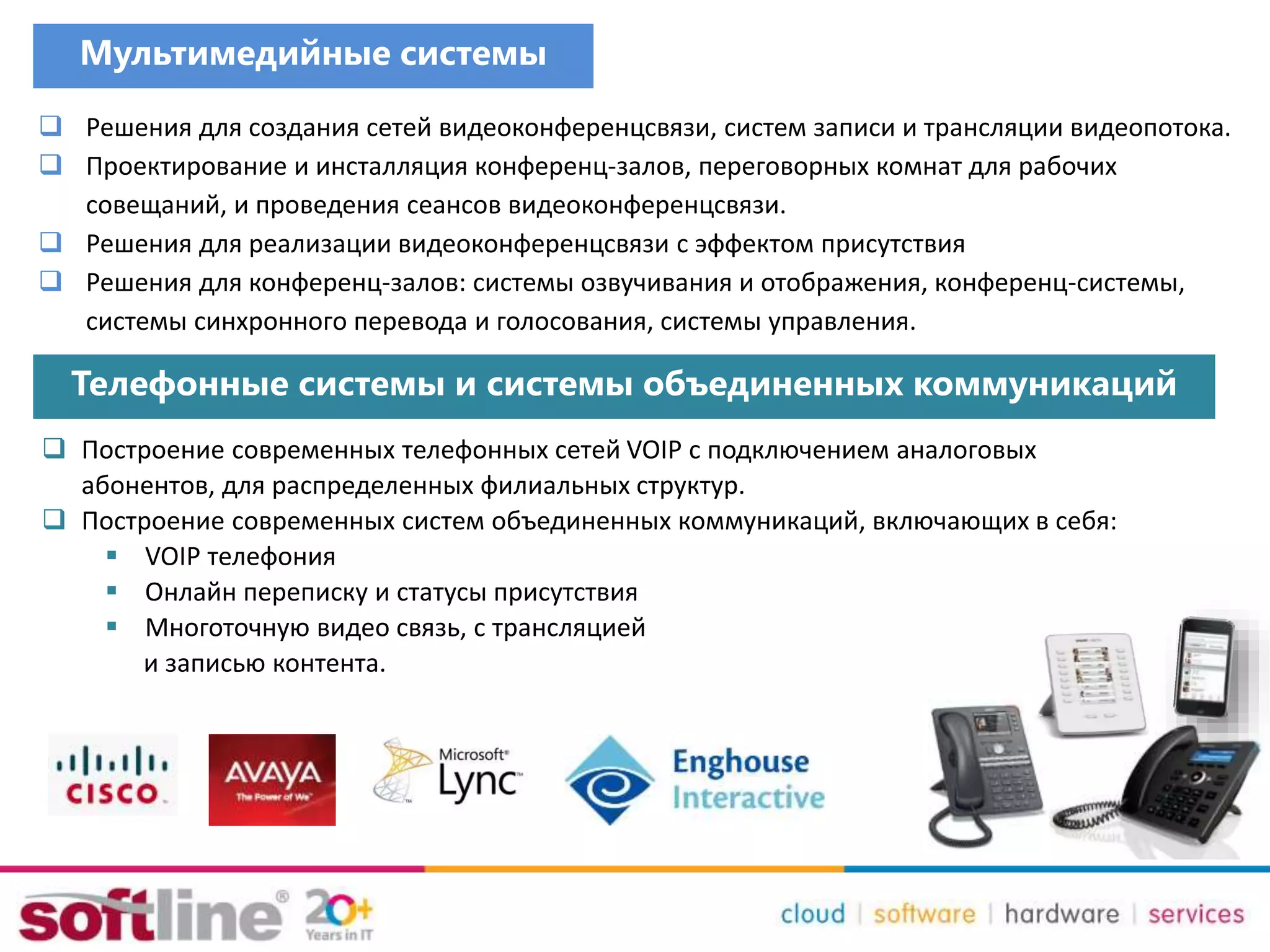 Мультимедийные системы
 Решения для создания сетей видеоконференцсвязи, систем записи и трансляции видеопотока.
 Проектирование и инсталляция конференц-залов, переговорных комнат для рабочих
совещаний, и проведения сеансов видеоконференцсвязи.
 Решения для реализации видеоконференцсвязи с эффектом присутствия
 Решения для конференц-залов: системы озвучивания и отображения, конференц-системы,
системы синхронного перевода и голосования, системы управления.
Телефонные системы и системы объединенных коммуникаций
 Построение современных телефонных сетей VOIP с подключением аналоговых
абонентов, для распределенных филиальных структур.
 Построение современных систем объединенных коммуникаций, включающих в себя:
 VOIP телефония
 Онлайн переписку и статусы присутствия
 Многоточную видео связь, с трансляцией
и записью контента.
 