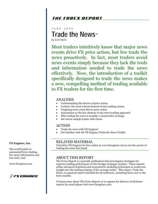 FX Engines, Inc.
The world leader in
automated forex trading.
For more information and
free trial, visit:
www.fxengines.com
J U N E 2 0 0 6
Trade the News™
By Scott Owens
Most traders intuitively know that major news
events drive FX price action, but few trade the
news proactively. In fact, most traders avoid
news events simply because they lack the tools
and information needed to trade the news
effectively. Now, the introduction of a toolkit
specifically designed to trade the news makes
a new, compelling method of trading available
to FX traders for the first time.
ANALYSIS
• Understanding the drivers of price action
• Context: the most critical element of any trading system
• Targeting news event driven price action
• Automation as the key element of any news trading approach
• Why trading the news is actually a conservative strategy
• See recent sample trades with charts
ACTION
• Trade the news with FX Engines!
• Get familiar with the FX Engines Trade the News Toolkit
RELATED MATERIAL
Test-drive FX Engines for free online at www.fxengines.com to see the power of
trading the news first hand.
ABOUT THIS REPORT
The Forex Report is a periodic publication that investigates strategies for
superior trading performance in the foreign exchange markets. These reports
utilize advanced statistical and econometric modeling techniques to create new
insight into the trading strategy of the average trader. This report, Trade the
News, is a general report intended for all audiences, including those new to the
forex market.
To learn more about The Forex Report or to register for delivery of all future
reports by email please visit www.fxengines.com.
 