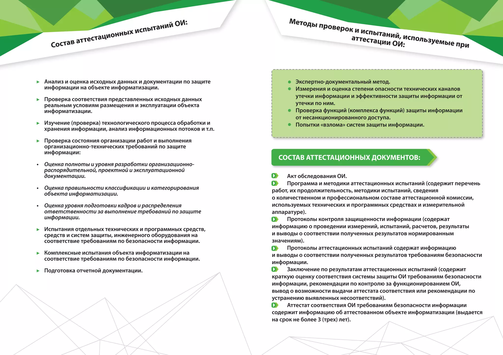 •	 Анализ и оценка исходных данных и документации по защите
информации на объекте информатизации.
•	 Проверка соответствия представленных исходных данных
реальным условиям размещения и эксплуатации объекта
информатизации.
•	 Изучение (проверка) технологического процесса обработки и
хранения информации, анализ информационных потоков и т.п.
•	 Проверка состояния организации работ и выполнения
организационно-технических требований по защите
информации:
•	 Оценка полноты и уровня разработки организационно-
распорядительной, проектной и эксплуатационной
документации.
•	 Оценка правильности классификации и категорирования
объекта информатизации.	
•	 Оценка уровня подготовки кадров и распределения
ответственности за выполнение требований по защите
информации.	
•	 Испытания отдельных технических и программных средств,
средств и систем защиты, инженерного оборудования на
соответствие требованиям по безопасности информации.
•	 Комплексные испытания объекта информатизации на
соответствие требованиям по безопасности информации.
•	 Подготовка отчетной документации.
•	 Экспертно-документальный метод.
•	 Измерения и оценка степени опасности технических каналов
утечки информации и эффективности защиты информации от
утечки по ним.
•	 Проверка функций (комплекса функций) защиты информации
от несанкционированного доступа.
•	 Попытки «взлома» систем защиты информации.
•	 Акт обследования ОИ.
•	 Программа и методики аттестационных испытаний (содержит перечень
работ, их продолжительность, методики испытаний, сведения
о количественном и профессиональном составе аттестационной комиссии,
используемых технических и программных средствах и измерительной
аппаратуре).
•	 Протоколы контроля защищенности информации (содержат
информацию о проведении измерений, испытаний, расчетов, результаты
и выводы о соответствии полученных результатов нормированным
значениям).
•	 Протоколы аттестационных испытаний содержат информацию
и выводы о соответствии полученных результатов требованиям безопасности
информации.
•	 Заключение по результатам аттестационных испытаний (содержит
краткую оценку соответствия системы защиты ОИ требованиям безопасности
информации, рекомендации по контролю за функционированием ОИ,
вывод о возможности выдачи аттестата соответствия или рекомендации по
устранению выявленных несоответствий).
•	 Аттестат соответствия ОИ требованиям безопасности информации
содержит информацию об аттестованном объекте информатизации (выдается
на срок не более 3 (трех) лет).
Состав аттестационных испытаний ОИ: Методы проверок и испытаний, используемые при
аттестации ОИ:
СОСТАВ АТТЕСТАЦИОННЫХ ДОКУМЕНТОВ:
 
