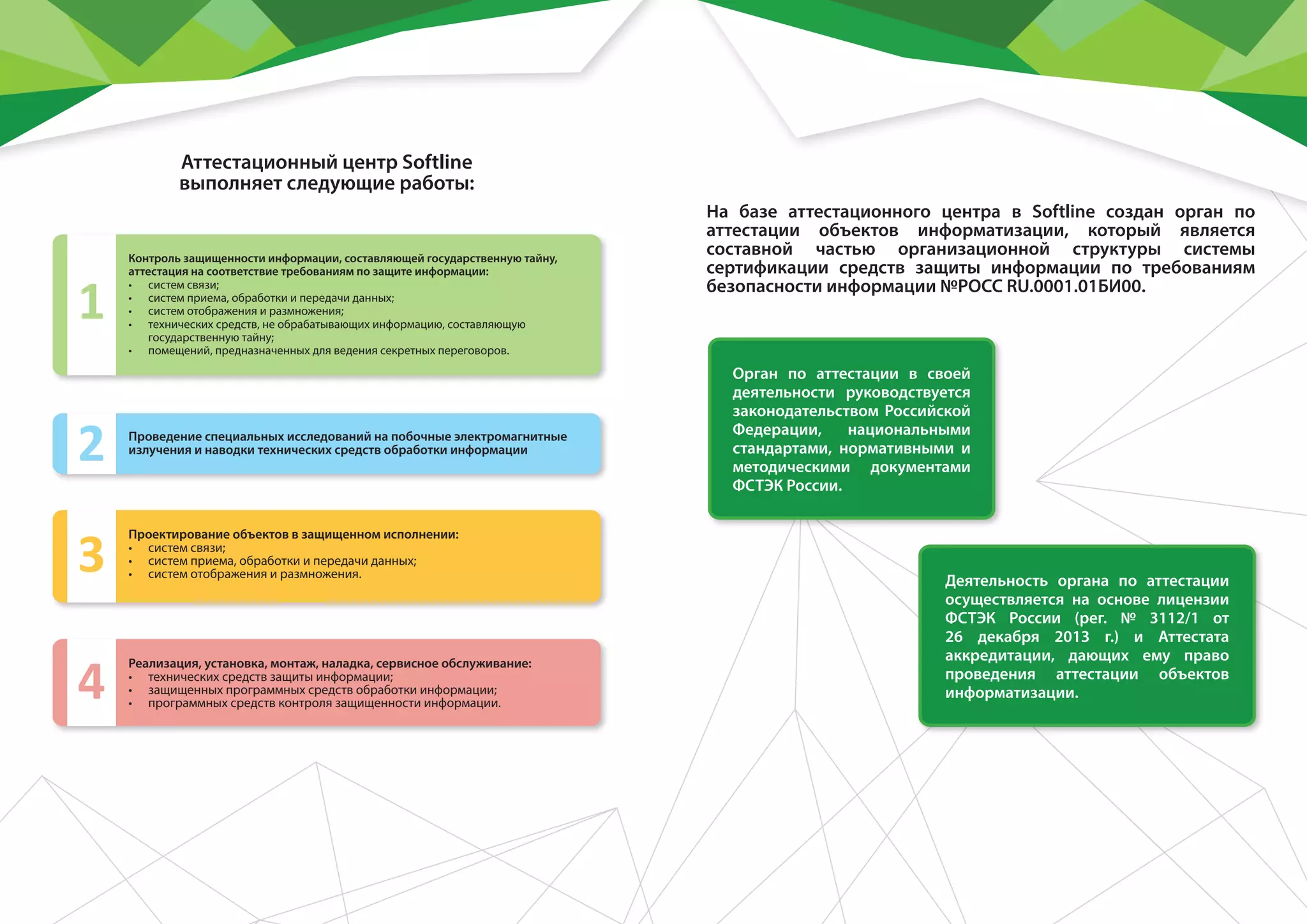 На базе аттестационного центра в Softline создан орган по
аттестации объектов информатизации, который является
составной частью организационной структуры системы
сертификации средств защиты информации по требованиям
безопасности информации №РОСС RU.0001.01БИ00.
Аттестационный центр Softline
выполняет следующие работы:
Контроль защищенности информации, составляющей государственную тайну,
аттестация на соответствие требованиям по защите информации:
•	 систем связи;
•	 систем приема, обработки и передачи данных;
•	 систем отображения и размножения;
•	 технических средств, не обрабатывающих информацию, составляющую
государственную тайну;
•	 помещений, предназначенных для ведения секретных переговоров.
1
Деятельность органа по аттестации
осуществляется на основе лицензии
ФСТЭК России (рег. № 3112/1 от
26 декабря 2013 г.) и Аттестата
аккредитации, дающих ему право
проведения аттестации объектов
информатизации.
Реализация, установка, монтаж, наладка, сервисное обслуживание:
•	 технических средств защиты информации;
•	 защищенных программных средств обработки информации;
•	 программных средств контроля защищенности информации.
4
Проектирование объектов в защищенном исполнении:
•	 систем связи;
•	 систем приема, обработки и передачи данных;
•	 систем отображения и размножения.3
Проведение специальных исследований на побочные электромагнитные
излучения и наводки технических средств обработки информации
2
Орган по аттестации в своей
деятельности руководствуется
законодательством Российской
Федерации, национальными
стандартами, нормативными и
методическими документами
ФСТЭК России.
 