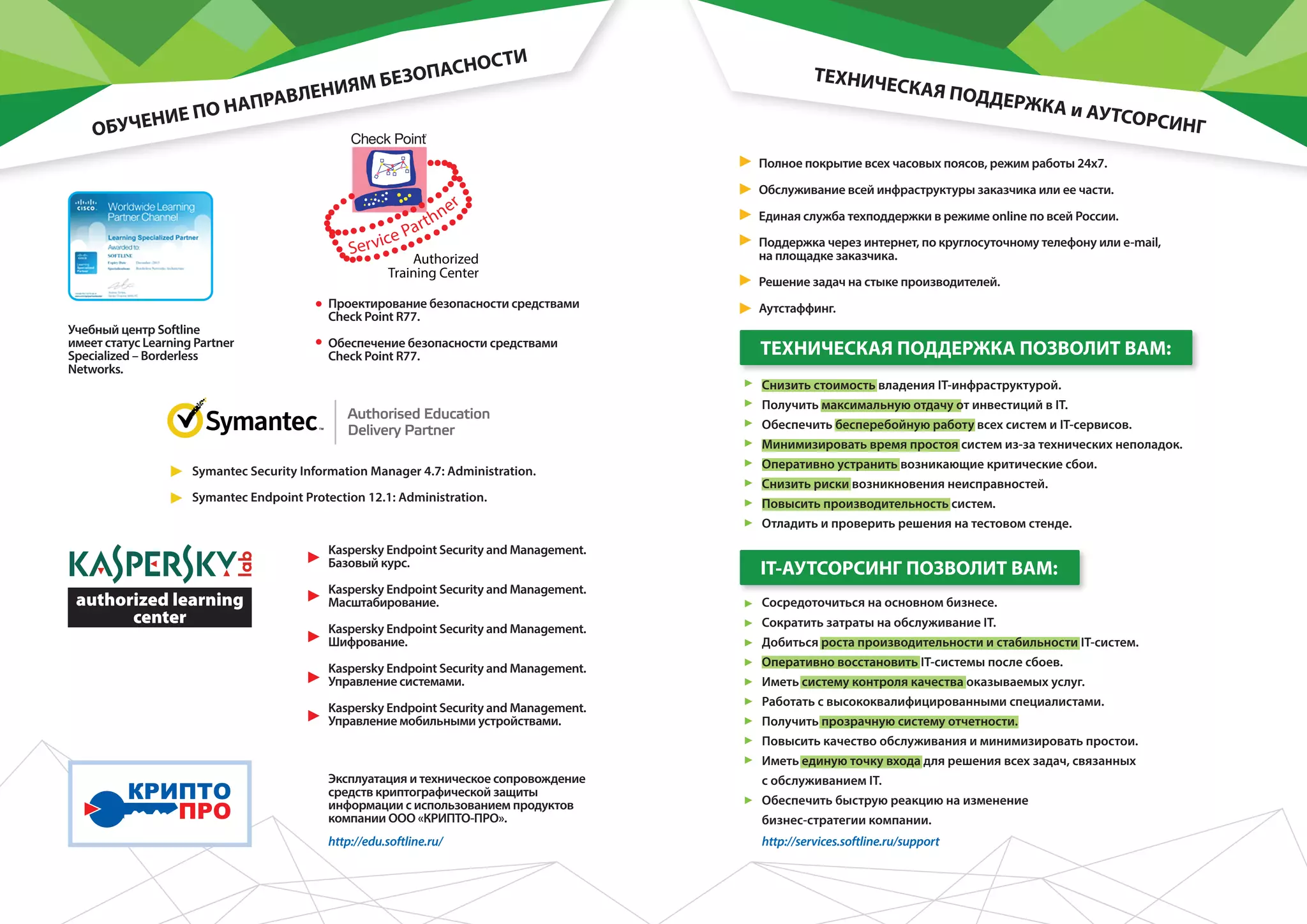Учебный центр Softline
имеет статус Learning Partner
Specialized – Borderless
Networks.
Проектирование безопасности средствами
Check Point R77.
Обеспечение безопасности средствами
Check Point R77.
Symantec Security Information Manager 4.7: Administration.
Symantec Endpoint Protection 12.1: Administration.
Kaspersky Endpoint Security and Management.
Базовый курс.
Kaspersky Endpoint Security and Management.
Масштабирование.
Kaspersky Endpoint Security and Management.
Шифрование.
Kaspersky Endpoint Security and Management.
Управление системами.
Kaspersky Endpoint Security and Management.
Управление мобильными устройствами.
Эксплуатация и техническое сопровождение
средств криптографической защиты
информации с использованием продуктов
компании ООО «КРИПТО-ПРО».
ОБУЧЕНИЕ ПО НАПРАВЛЕНИЯМ БЕЗОПАСНОСТИ
ТЕХНИЧЕСКАЯ ПОДДЕРЖКА и АУТСОРСИНГ
Полное покрытие всех часовых поясов, режим работы 24х7.
Обслуживание всей инфраструктуры заказчика или ее части.
Единая служба техподдержки в режиме online по всей России.
Поддержка через интернет, по круглосуточному телефону или e-mail,
на площадке заказчика.
Решение задач на стыке производителей.
Аутстаффинг.
http://services.softline.ru/supporthttp://edu.softline.ru/
Снизить стоимость владения IT-инфраструктурой.
Получить максимальную отдачу от инвестиций в IT.
Обеспечить бесперебойную работу всех систем и IT-сервисов.
Минимизировать время простоя систем из-за технических неполадок.
Оперативно устранить возникающие критические сбои.
Снизить риски возникновения неисправностей.
Повысить производительность систем.
Отладить и проверить решения на тестовом стенде.
Сосредоточиться на основном бизнесе.
Сократить затраты на обслуживание IT.
Добиться роста производительности и стабильности IT-систем.
Оперативно восстановить IT-системы после сбоев.
Иметь систему контроля качества оказываемых услуг.
Работать с высококвалифицированными специалистами.
Получить прозрачную систему отчетности.
Повысить качество обслуживания и минимизировать простои.
Иметь единую точку входа для решения всех задач, связанных
с обслуживанием IT.
Обеспечить быструю реакцию на изменение
бизнес-стратегии компании.
IT-АУТСОРСИНГ ПОЗВОЛИТ ВАМ:
ТЕХНИЧЕСКАЯ ПОДДЕРЖКА ПОЗВОЛИТ ВАМ:
 