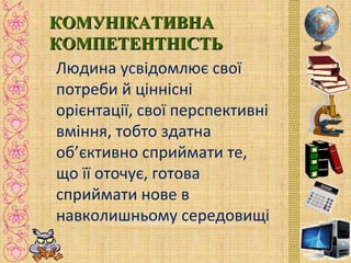 КОМУНІКАТИВНАКОМУНІКАТИВНА
КОМПЕТЕНТНІСТЬКОМПЕТЕНТНІСТЬ
Людина усвідомлює свої
потреби й ціннісні
орієнтації, свої перспективні
вміння, тобто здатна
об’єктивно сприймати те,
що її оточує, готова
сприймати нове в
навколишньому середовищі
 