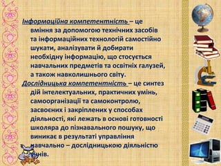 Інформаційна компетентність – це
вміння за допомогою технічних засобів
та інформаційних технологій самостійно
шукати, аналізувати й добирати
необхідну інформацію, що стосується
навчальних предметів та освітніх галузей,
а також навколишнього світу.
Дослідницька компетентність – це синтез
дій інтелектуальних, практичних умінь,
самоорганізації та самоконтролю,
засвоєних і закріплених у способах
діяльності, які лежать в основі готовності
школяра до пізнавального пошуку, що
виникає в результаті управління
навчально – дослідницькою діяльністю
учнів.
 
