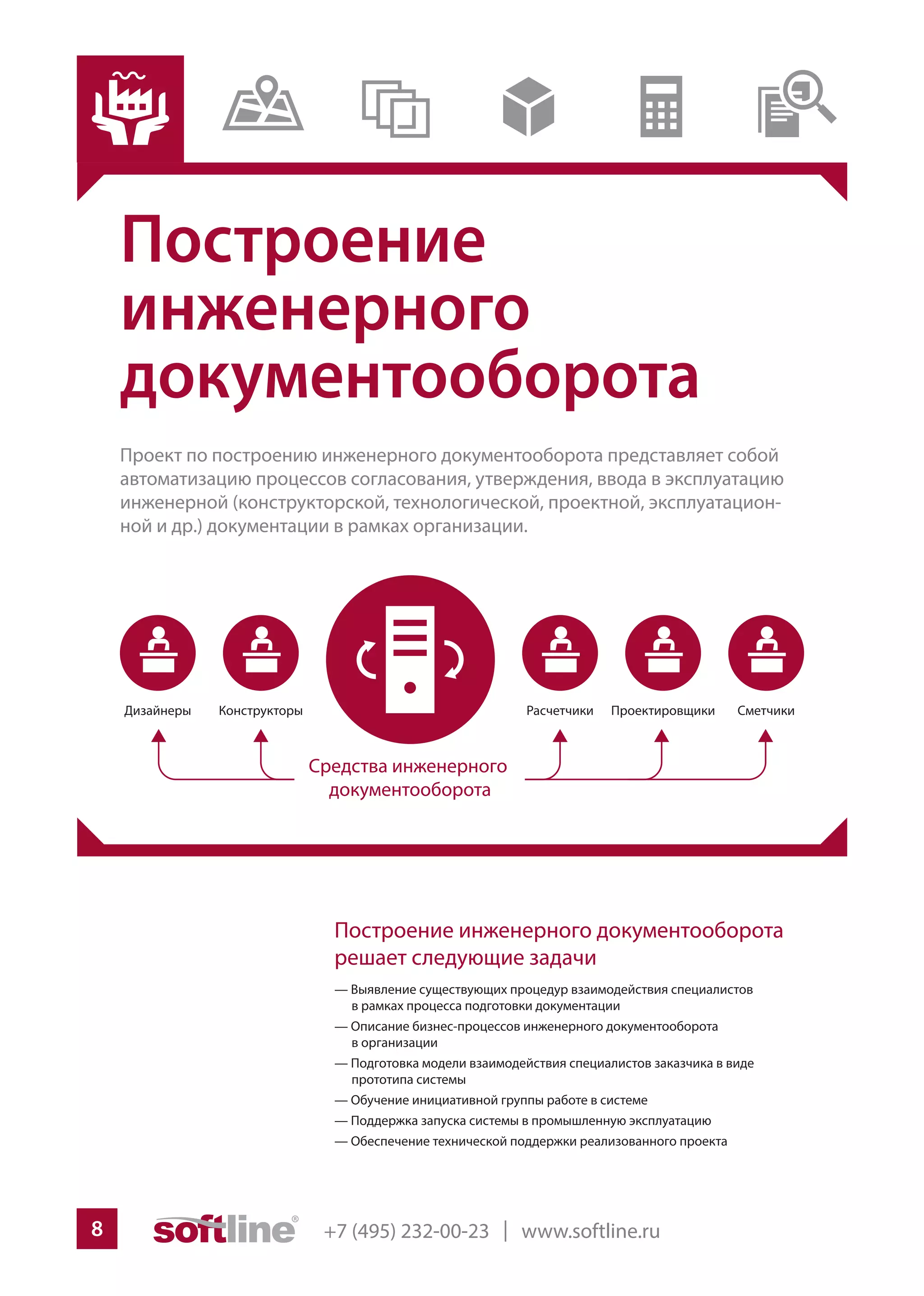+7 (495) 232-00-23 | www.softline.ru8
Построение
инженерного
документооборота
Проект по построению инженерного документооборота представляет собой
автоматизацию процессов согласования, утверждения, ввода в эксплуатацию
инженерной (конструкторской, технологической, проектной, эксплуатацион-
ной и др.) документации в рамках организации.
Построение инженерного документооборота
решает следующие задачи
— Выявление существующих процедур взаимодействия специалистов
в рамках процесса подготовки документации
— Описание бизнес-процессов инженерного документооборота
в организации
— Подготовка модели взаимодействия специалистов заказчика в виде
прототипа системы
— Обучение инициативной группы работе в системе
— Поддержка запуска системы в промышленную эксплуатацию
— Обеспечение технической поддержки реализованного проекта
 