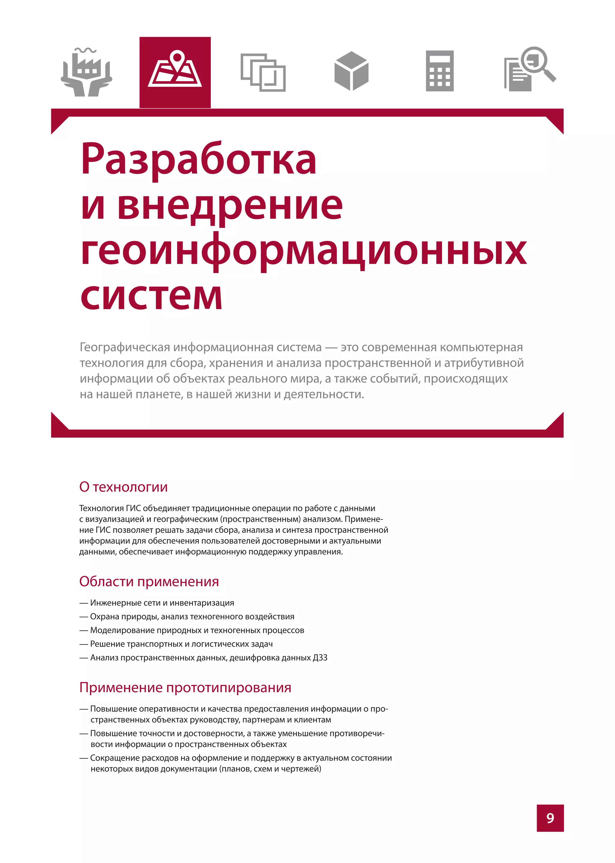 9
Разработка
и внедрение
геоинформационных
систем
Географическая информационная система — это современная компьютерная
технология для сбора, хранения и анализа пространственной и атрибутивной
информации об объектах реального мира, а также событий, происходящих
на нашей планете, в нашей жизни и деятельности.
О технологии
Технология ГИС объединяет традиционные операции по работе с данными
с визуализацией и географическим (пространственным) анализом. Примене-
ние ГИС позволяет решать задачи сбора, анализа и синтеза пространственной
информации для обеспечения пользователей достоверными и актуальными
данными, обеспечивает информационную поддержку управления.
Области применения
— Инженерные сети и инвентаризация
— Охрана природы, анализ техногенного воздействия
— Моделирование природных и техногенных процессов
— Решение транспортных и логистических задач
— Анализ пространственных данных, дешифровка данных ДЗЗ
Применение прототипирования
— Повышение оперативности и качества предоставления информации о про-
странственных объектах руководству, партнерам и клиентам
— Повышение точности и достоверности, а также уменьшение противоречи-
вости информации о пространственных объектах
— Сокращение расходов на оформление и поддержку в актуальном состоянии
некоторых видов документации (планов, схем и чертежей)
 