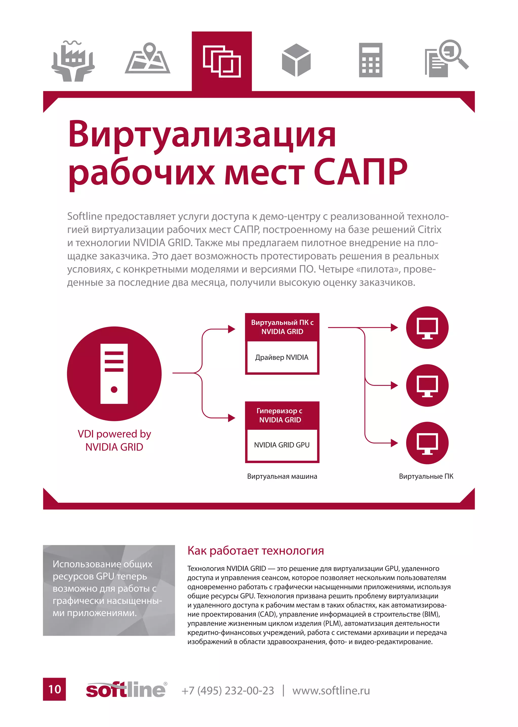 +7 (495) 232-00-23 | www.softline.ru10
Виртуализация
рабочих мест САПР
Softline предоставляет услуги доступа к демо-центру с реализованной техноло-
гией виртуализации рабочих мест САПР, построенному на базе решений Citrix
и технологии NVIDIA GRID. Также мы предлагаем пилотное внедрение на пло-
щадке заказчика. Это дает возможность протестировать решения в реальных
условиях, с конкретными моделями и версиями ПО. Четыре «пилота», прове-
денные за последние два месяца, получили высокую оценку заказчиков.
Как работает технология
Технология NVIDIA GRID — это решение для виртуализации GPU, удаленного
доступа и управления сеансом, которое позволяет нескольким пользователям
одновременно работать с графически насыщенными приложениями, используя
общие ресурсы GPU. Технология призвана решить проблему виртуализации
и удаленного доступа к рабочим местам в таких областях, как автоматизирова-
ние проектирования (CAD), управление информацией в строительстве (BIM),
управление жизненным циклом изделия (PLM), автоматизация деятельности
кредитно-финансовых учреждений, работа с системами архивации и передача
изображений в области здравоохранения, фото- и видео-редактирование.
VDI powered by
NVIDIA GRID NVIDIA GRID GPU
Использование общих
ресурсов GPU теперь
возможно для работы с
графически насыщенны-
ми приложениями.
 