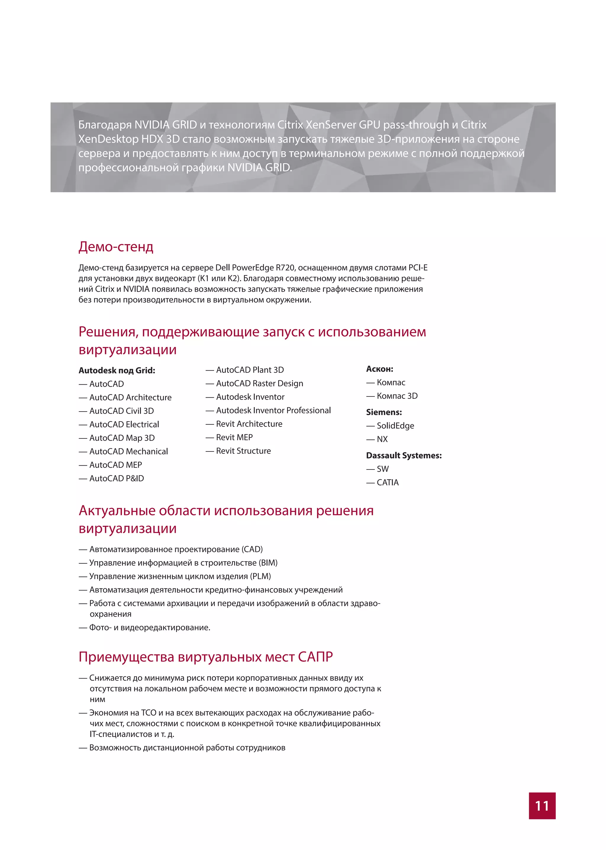 11
Актуальные области использования решения
виртуализации
— Автоматизированное проектирование (CAD)
— Управление информацией в строительстве (BIM)
— Управление жизненным циклом изделия (PLM)
— Автоматизация деятельности кредитно-финансовых учреждений
— Работа с системами архивации и передачи изображений в области здраво-
охранения
— Фото- и видеоредактирование.
Приемущества виртуальных мест САПР
— Cнижается до минимума риск потери корпоративных данных ввиду их
отсутствия на локальном рабочем месте и возможности прямого доступа к
ним
— Экономия на ТСО и на всех вытекающих расходах на обслуживание рабо-
чих мест, сложностями с поиском в конкретной точке квалифицированных
IТ-специалистов и т. д.
— Возможность дистанционной работы сотрудников
Демо-стенд
Демо-стенд базируется на сервере Dell PowerEdge R720, оснащенном двумя слотами PCI-E
для установки двух видеокарт (K1 или K2). Благодаря совместному использованию реше-
ний Citrix и NVIDIA появилась возможность запускать тяжелые графические приложения
без потери производительности в виртуальном окружении.
Решения, поддерживающие запуск с использованием
виртуализации
Autodesk под Grid:
— AutoCAD
— AutoCAD Architecture
— AutoCAD Civil 3D
— AutoCAD Electrical
— AutoCAD Map 3D
— AutoCAD Mechanical
— AutoCAD MEP
— AutoCAD P&ID
Благодаря NVIDIA GRID и технологиям Citrix XenServer GPU pass-through и Citrix
XenDesktop HDX 3D стало возможным запускать тяжелые 3D-приложения на стороне
сервера и предоставлять к ним доступ в терминальном режиме с полной поддержкой
профессиональной графики NVIDIA GRID.
— AutoCAD Plant 3D
— AutoCAD Raster Design
— Autodesk Inventor
— Autodesk Inventor Professional
— Revit Architecture
— Revit MEP
— Revit Structure
Аскон:
— Компас
— Компас 3D
Siemens:
— SolidEdge
— NX
Dassault Systemes:
— SW
— CATIA
 