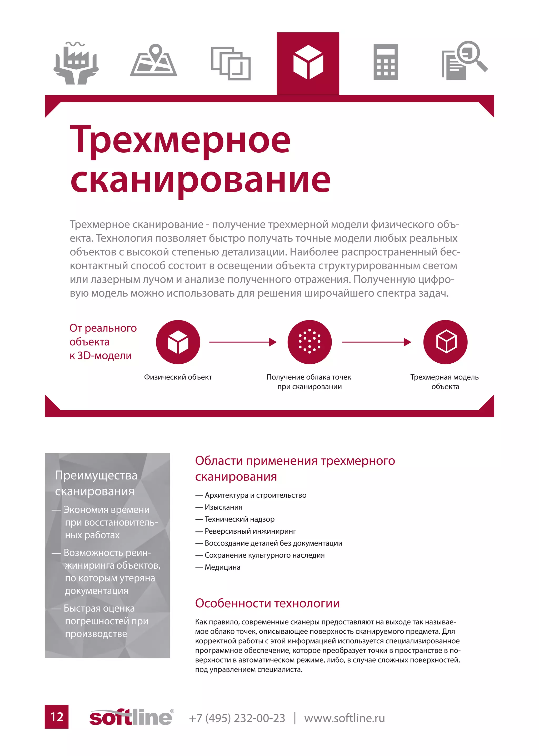 +7 (495) 232-00-23 | www.softline.ru12
Особенности технологии
Как правило, современные сканеры предоставляют на выходе так называе-
мое облако точек, описывающее поверхность сканируемого предмета. Для
корректной работы с этой информацией используется специализированное
программное обеспечение, которое преобразует точки в пространстве в по-
верхности в автоматическом режиме, либо, в случае сложных поверхностей,
под управлением специалиста.
Преимущества
сканирования
— Экономия времени
при восстановитель-
ных работах
— Возможность реин-
жиниринга объектов,
по которым утеряна
документация
— Быстрая оценка
погрешностей при
производстве
Трехмерное
сканирование
Трехмерное сканирование - получение трехмерной модели физического объ-
екта. Технология позволяет быстро получать точные модели любых реальных
объектов с высокой степенью детализации. Наиболее распространенный бес-
контактный способ состоит в освещении объекта структурированным светом
или лазерным лучом и анализе полученного отражения. Полученную цифро-
вую модель можно использовать для решения широчайшего спектра задач.
Области применения трехмерного
сканирования
— Архитектура и строительство
— Изыскания
— Технический надзор
— Реверсивный инжиниринг
— Воссоздание деталей без документации
— Сохранение культурного наследия
— Медицина
 