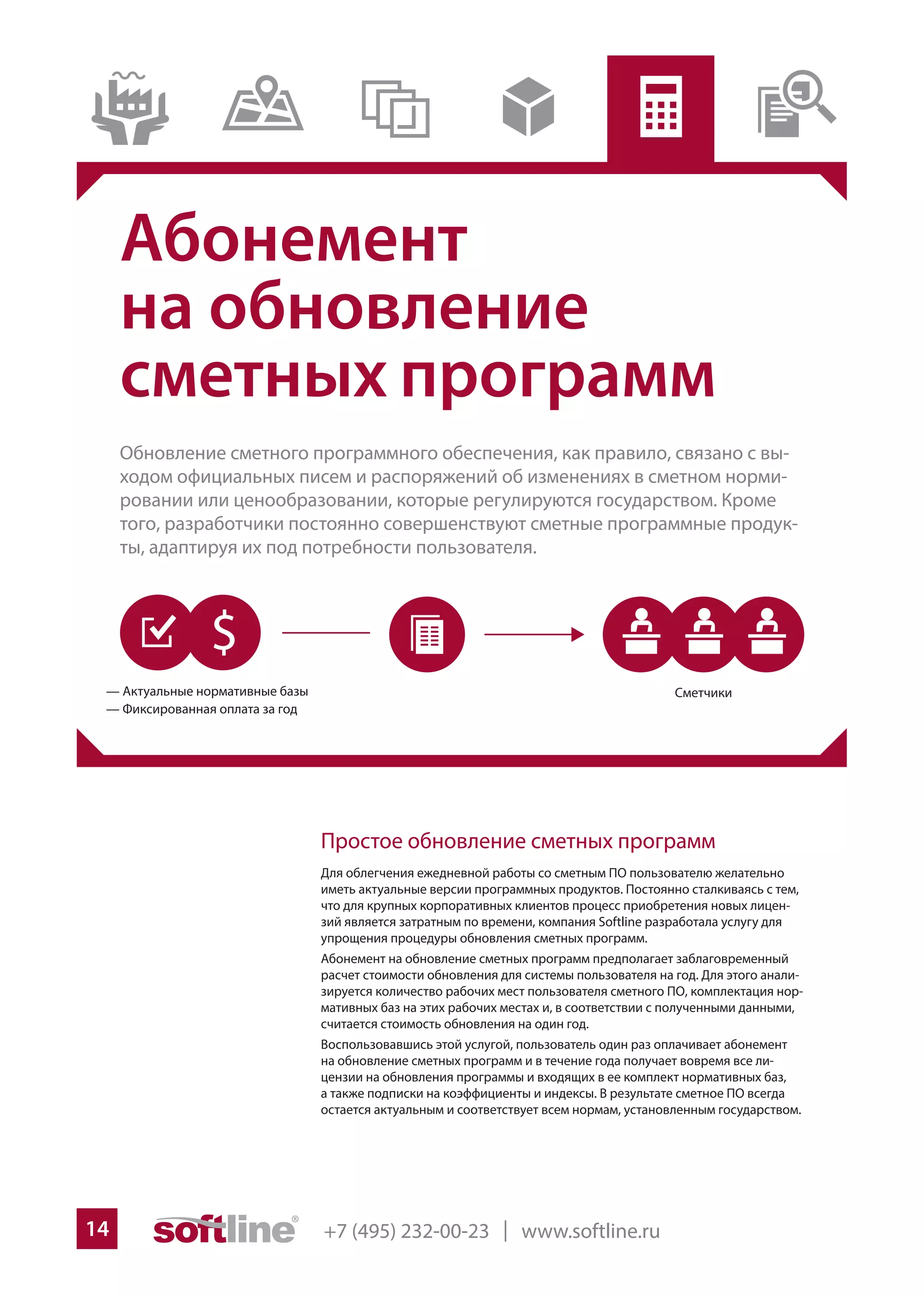 +7 (495) 232-00-23 | www.softline.ru14
Абонемент
на обновление
сметных программ
Обновление сметного программного обеспечения, как правило, связано с вы-
ходом официальных писем и распоряжений об изменениях в сметном норми-
ровании или ценообразовании, которые регулируются государством. Кроме
того, разработчики постоянно совершенствуют сметные программные продук-
ты, адаптируя их под потребности пользователя.
Простое обновление сметных программ
Для облегчения ежедневной работы со сметным ПО пользователю желательно
иметь актуальные версии программных продуктов. Постоянно сталкиваясь с тем,
что для крупных корпоративных клиентов процесс приобретения новых лицен-
зий является затратным по времени, компания Softline разработала услугу для
упрощения процедуры обновления сметных программ.
Абонемент на обновление сметных программ предполагает заблаговременный
расчет стоимости обновления для системы пользователя на год. Для этого анали-
зируется количество рабочих мест пользователя сметного ПО, комплектация нор-
мативных баз на этих рабочих местах и, в соответствии с полученными данными,
считается стоимость обновления на один год.
Воспользовавшись этой услугой, пользователь один раз оплачивает абонемент
на обновление сметных программ и в течение года получает вовремя все ли-
цензии на обновления программы и входящих в ее комплект нормативных баз,
а также подписки на коэффициенты и индексы. В результате сметное ПО всегда
остается актуальным и соответствует всем нормам, установленным государством.
 