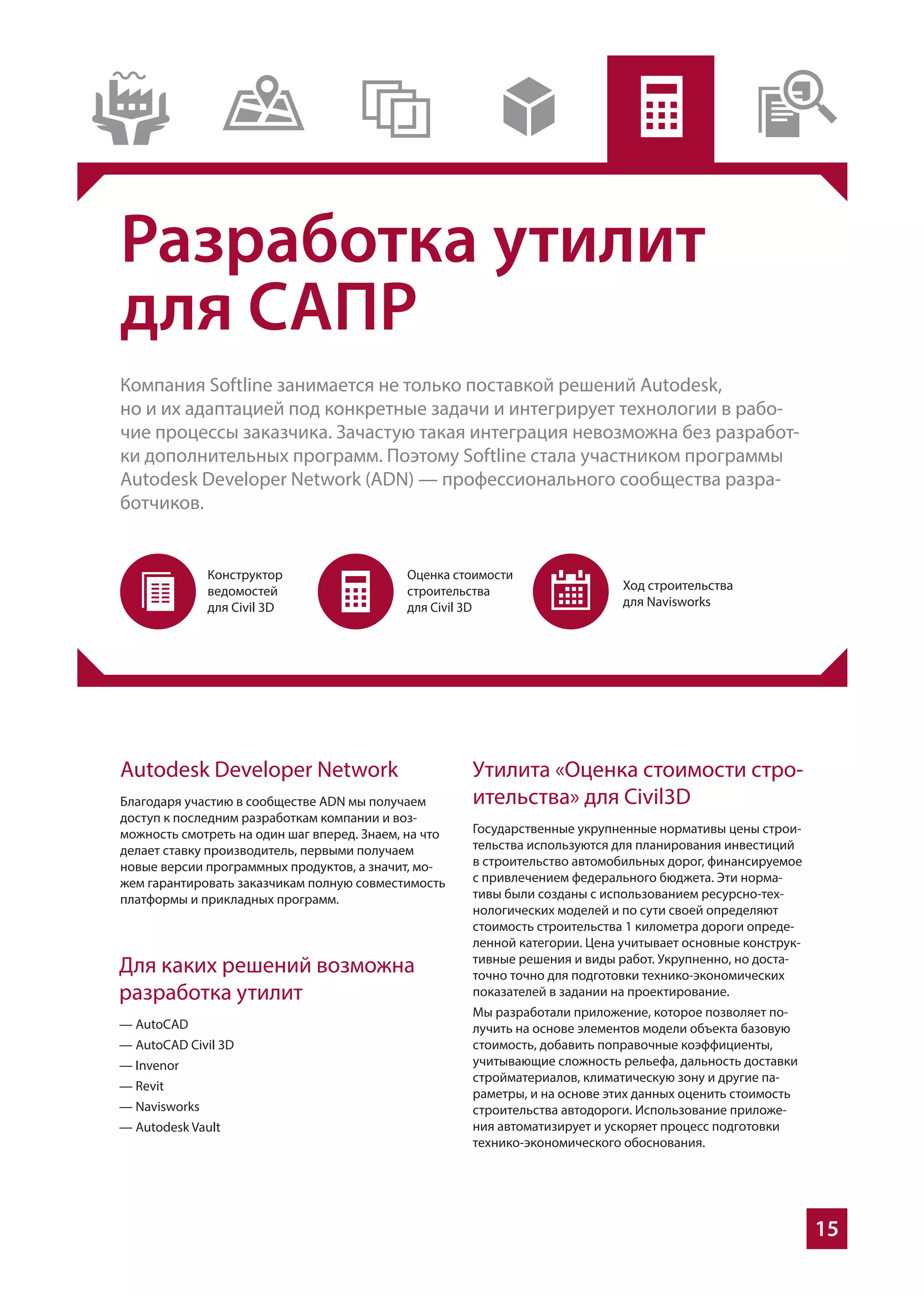 15
Разработка утилит
для САПР
Компания Softline занимается не только поставкой решений Autodesk,
но и их адаптацией под конкретные задачи и интегрирует технологии в рабо-
чие процессы заказчика. Зачастую такая интеграция невозможна без разработ-
ки дополнительных программ. Поэтому Softline стала участником программы
Autodesk Developer Network (ADN) — профессионального сообщества разра-
ботчиков.
Autodesk Developer Network
Благодаря участию в сообществе ADN мы получаем
доступ к последним разработкам компании и воз-
можность смотреть на один шаг вперед. Знаем, на что
делает ставку производитель, первыми получаем
новые версии программных продуктов, а значит, мо-
жем гарантировать заказчикам полную совместимость
платформы и прикладных программ.
Утилита «Оценка стоимости стро-
ительства» для Civil3D
Государственные укрупненные нормативы цены строи-
тельства используются для планирования инвестиций
в строительство автомобильных дорог, финансируемое
с привлечением федерального бюджета. Эти норма-
тивы были созданы с использованием ресурсно-тех-
нологических моделей и по сути своей определяют
стоимость строительства 1 километра дороги опреде-
ленной категории. Цена учитывает основные конструк-
тивные решения и виды работ. Укрупненно, но доста-
точно точно для подготовки технико-экономических
показателей в задании на проектирование.
Мы разработали приложение, которое позволяет по-
лучить на основе элементов модели объекта базовую
стоимость, добавить поправочные коэффициенты,
учитывающие сложность рельефа, дальность доставки
стройматериалов, климатическую зону и другие па-
раметры, и на основе этих данных оценить стоимость
строительства автодороги. Использование приложе-
ния автоматизирует и ускоряет процесс подготовки
технико-экономического обоснования.
Для каких решений возможна
разработка утилит
— AutoCAD
— AutoCAD Civil 3D
— Invenor
— Revit
— Navisworks
— Autodesk Vault
 