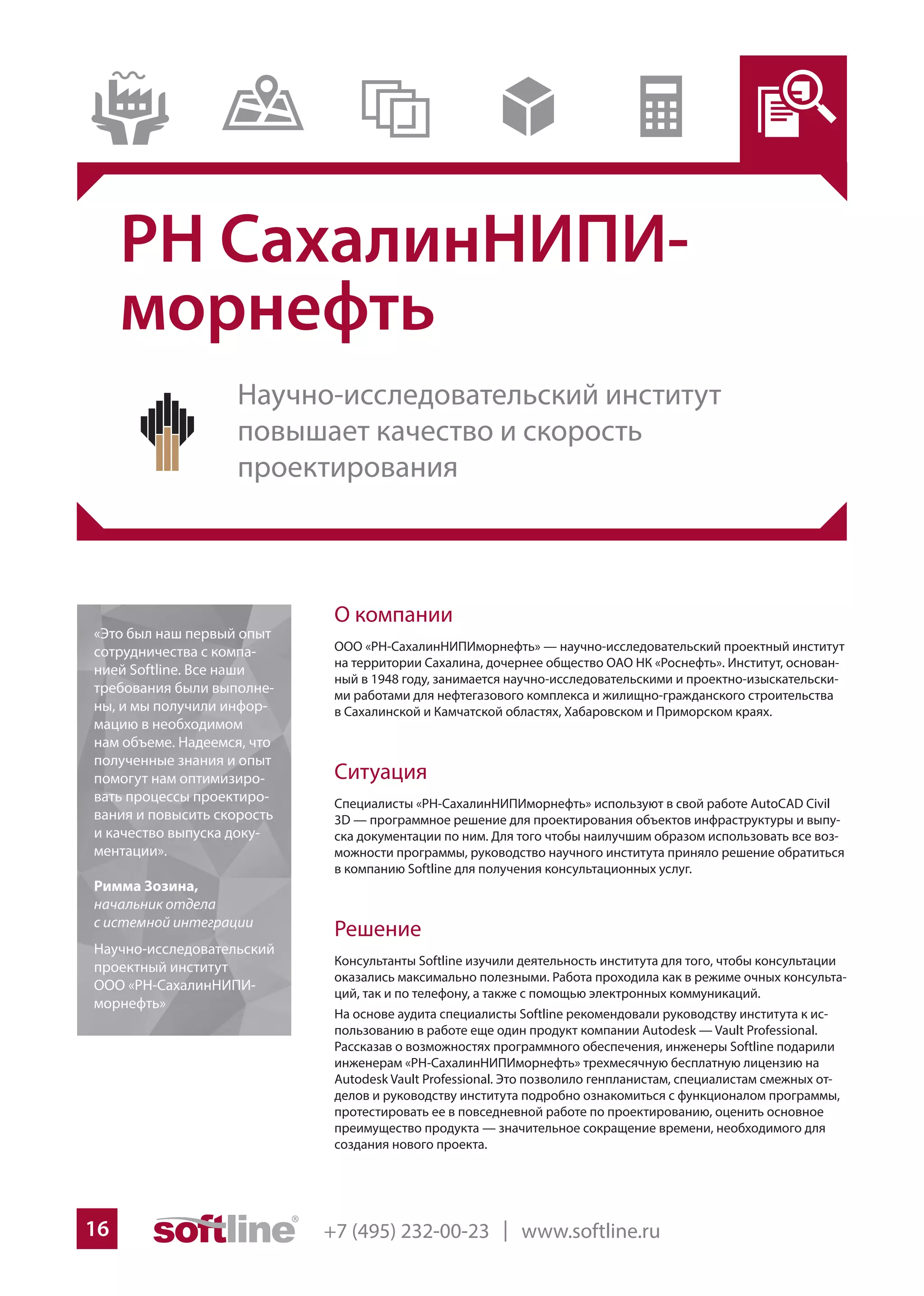 +7 (495) 232-00-23 | www.softline.ru16
РН СахалинНИПИ-
морнефть
О компании
ООО «РН-СахалинНИПИморнефть» — научно-исследовательский проектный институт
на территории Сахалина, дочернее общество ОАО НК «Роснефть». Институт, основан-
ный в 1948 году, занимается научно-исследовательскими и проектно-изыскательски-
ми работами для нефтегазового комплекса и жилищно-гражданского строительства
в Сахалинской и Камчатской областях, Хабаровском и Приморском краях.
Ситуация
Специалисты «РН-СахалинНИПИморнефть» используют в свой работе AutoCAD Civil
3D — программное решение для проектирования объектов инфраструктуры и выпу-
ска документации по ним. Для того чтобы наилучшим образом использовать все воз-
можности программы, руководство научного института приняло решение обратиться
в компанию Softline для получения консультационных услуг.
Решение
Консультанты Softline изучили деятельность института для того, чтобы консультации
оказались максимально полезными. Работа проходила как в режиме очных консульта-
ций, так и по телефону, а также с помощью электронных коммуникаций.
На основе аудита специалисты Softline рекомендовали руководству института к ис-
пользованию в работе еще один продукт компании Autodesk — Vault Professional.
Рассказав о возможностях программного обеспечения, инженеры Softline подарили
инженерам «РН-СахалинНИПИморнефть» трехмесячную бесплатную лицензию на
Autodesk Vault Professional. Это позволило генпланистам, специалистам смежных от-
делов и руководству института подробно ознакомиться с функционалом программы,
протестировать ее в повседневной работе по проектированию, оценить основное
преимущество продукта — значительное сокращение времени, необходимого для
создания нового проекта.
«Это был наш первый опыт
сотрудничества с компа-
нией Softline. Все наши
требования были выполне-
ны, и мы получили инфор-
мацию в необходимом
нам объеме. Надеемся, что
полученные знания и опыт
помогут нам оптимизиро-
вать процессы проектиро-
вания и повысить скорость
и качество выпуска доку-
ментации».
Римма Зозина,
начальник отдела
с истемной интеграции
Научно-исследовательский
проектный институт
ООО «РН-СахалинНИПИ-
морнефть»
Научно-исследовательский институт
повышает качество и скорость
проектирования
 