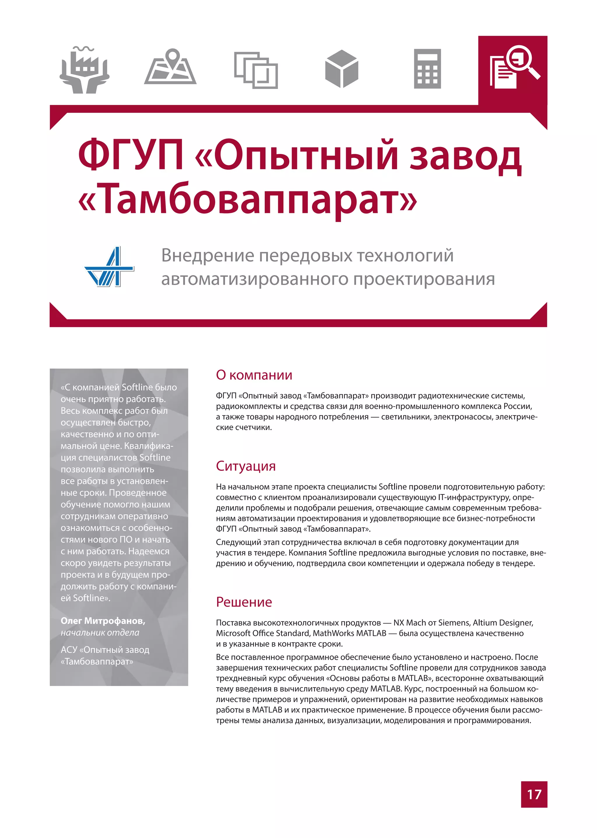 17
ФГУП «Опытный завод
«Тамбоваппарат»
О компании
ФГУП «Опытный завод «Тамбоваппарат» производит радиотехнические системы,
радиокомплекты и средства связи для военно-промышленного комплекса России,
а также товары народного потребления — светильники, электронасосы, электриче-
ские счетчики.
Ситуация
На начальном этапе проекта специалисты Softline провели подготовительную работу:
совместно с клиентом проанализировали существующую IT-инфраструктуру, опре-
делили проблемы и подобрали решения, отвечающие самым современным требова-
ниям автоматизации проектирования и удовлетворяющие все бизнес-потребности
ФГУП «Опытный завод «Тамбоваппарат».
Следующий этап сотрудничества включал в себя подготовку документации для
участия в тендере. Компания Softline предложила выгодные условия по поставке, вне-
дрению и обучению, подтвердила свои компетенции и одержала победу в тендере.
Решение
Поставка высокотехнологичных продуктов — NX Mach от Siemens, Altium Designer,
Microsoft Office Standard, MathWorks MATLAB — была осуществлена качественно
и в указанные в контракте сроки.
Все поставленное программное обеспечение было установлено и настроено. После
завершения технических работ специалисты Softline провели для сотрудников завода
трехдневный курс обучения «Основы работы в MATLAB», всесторонне охватывающий
тему введения в вычислительную среду MATLAB. Курс, построенный на большом ко-
личестве примеров и упражнений, ориентирован на развитие необходимых навыков
работы в MATLAB и их практическое применение. В процессе обучения были рассмо-
трены темы анализа данных, визуализации, моделирования и программирования.
«С компанией Softline было
очень приятно работать.
Весь комплекс работ был
осуществлен быстро,
качественно и по опти-
мальной цене. Квалифика-
ция специалистов Softline
позволила выполнить
все работы в установлен-
ные сроки. Проведенное
обучение помогло нашим
сотрудникам оперативно
ознакомиться с особенно-
стями нового ПО и начать
с ним работать. Надеемся
скоро увидеть результаты
проекта и в будущем про-
должить работу с компани-
ей Softline».
Олег Митрофанов,
начальник отдела
АСУ «Опытный завод
«Тамбоваппарат»
Внедрение передовых технологий
автоматизированного проектирования
 