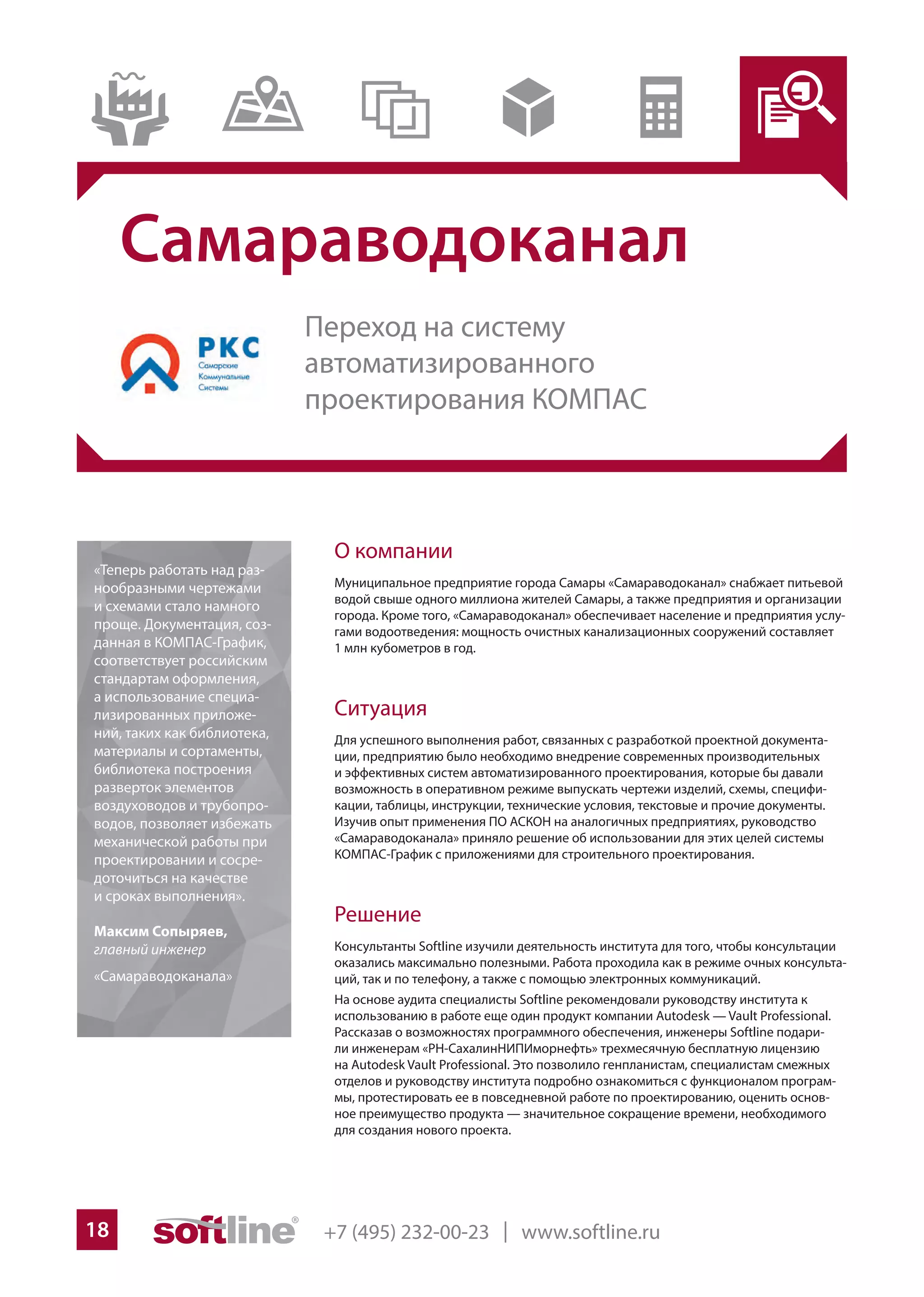 +7 (495) 232-00-23 | www.softline.ru18
Самараводоканал
О компании
Муниципальное предприятие города Самары «Самараводоканал» снабжает питьевой
водой свыше одного миллиона жителей Самары, а также предприятия и организации
города. Кроме того, «Самараводоканал» обеспечивает население и предприятия услу-
гами водоотведения: мощность очистных канализационных сооружений составляет
1 млн кубометров в год.
Ситуация
Для успешного выполнения работ, связанных с разработкой проектной документа-
ции, предприятию было необходимо внедрение современных производительных
и эффективных систем автоматизированного проектирования, которые бы давали
возможность в оперативном режиме выпускать чертежи изделий, схемы, специфи-
кации, таблицы, инструкции, технические условия, текстовые и прочие документы.
Изучив опыт применения ПО АСКОН на аналогичных предприятиях, руководство
«Самараводоканала» приняло решение об использовании для этих целей системы
КОМПАС-График с приложениями для строительного проектирования.
Решение
Консультанты Softline изучили деятельность института для того, чтобы консультации
оказались максимально полезными. Работа проходила как в режиме очных консульта-
ций, так и по телефону, а также с помощью электронных коммуникаций.
На основе аудита специалисты Softline рекомендовали руководству института к
использованию в работе еще один продукт компании Autodesk — Vault Professional.
Рассказав о возможностях программного обеспечения, инженеры Softline подари-
ли инженерам «РН-СахалинНИПИморнефть» трехмесячную бесплатную лицензию
на Autodesk Vault Professional. Это позволило генпланистам, специалистам смежных
отделов и руководству института подробно ознакомиться с функционалом програм-
мы, протестировать ее в повседневной работе по проектированию, оценить основ-
ное преимущество продукта — значительное сокращение времени, необходимого
для создания нового проекта.
«Теперь работать над раз-
нообразными чертежами
и схемами стало намного
проще. Документация, соз-
данная в КОМПАС-График,
соответствует российским
стандартам оформления,
а использование специа-
лизированных приложе-
ний, таких как библиотека,
материалы и сортаменты,
библиотека построения
разверток элементов
воздуховодов и трубопро-
водов, позволяет избежать
механической работы при
проектировании и сосре-
доточиться на качестве
и сроках выполнения».
Максим Сопыряев,
главный инженер
«Самараводоканала»
Переход на систему
автоматизированного
проектирования КОМПАС
 