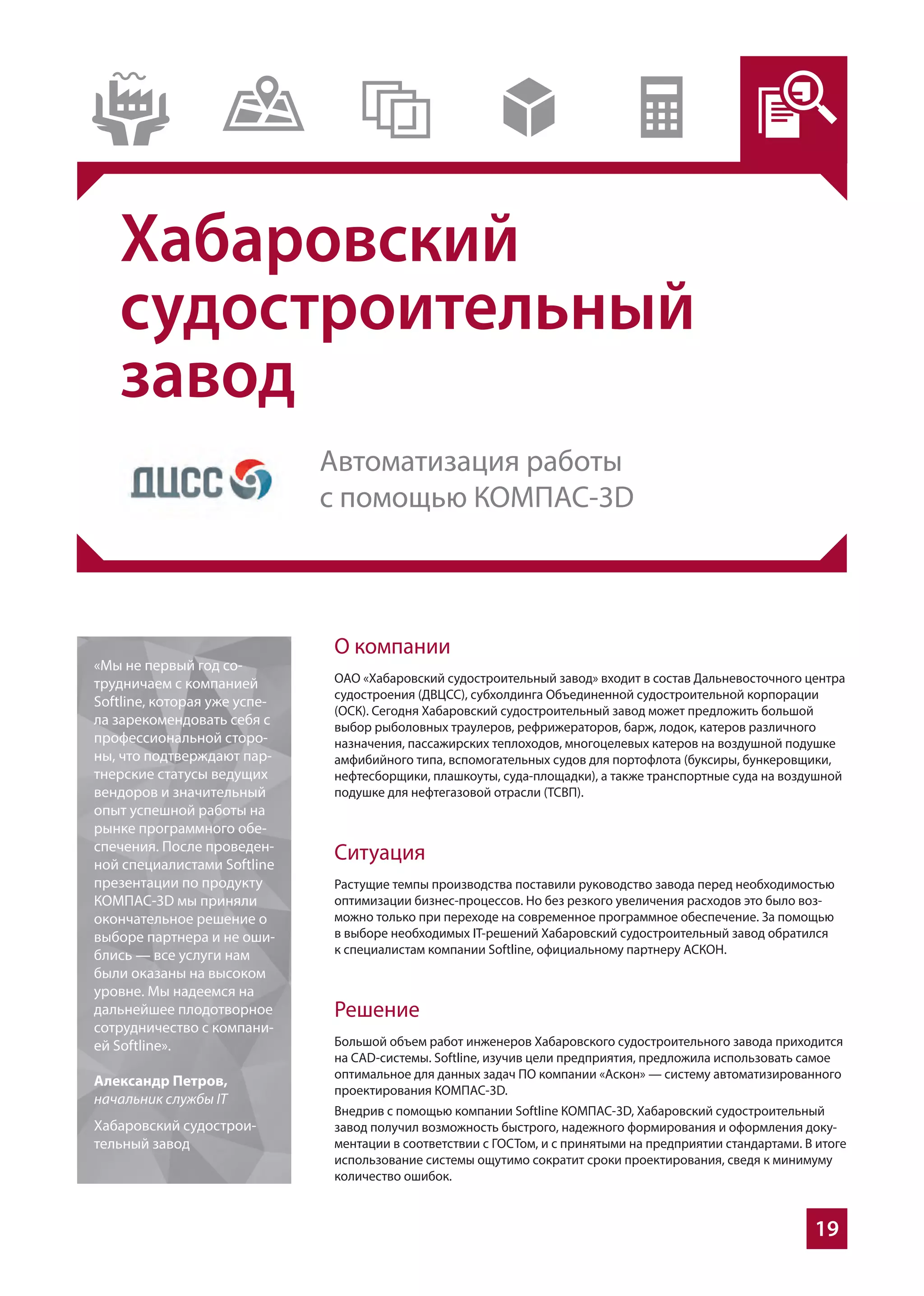 19
Хабаровский
судостроительный
завод
О компании
ОАО «Хабаровский судостроительный завод» входит в состав Дальневосточного центра
судостроения (ДВЦСС), субхолдинга Объединенной судостроительной корпорации
(ОСК). Сегодня Хабаровский судостроительный завод может предложить большой
выбор рыболовных траулеров, рефрижераторов, барж, лодок, катеров различного
назначения, пассажирских теплоходов, многоцелевых катеров на воздушной подушке
амфибийного типа, вспомогательных судов для портофлота (буксиры, бункеровщики,
нефтесборщики, плашкоуты, суда-площадки), а также транспортные суда на воздушной
подушке для нефтегазовой отрасли (ТСВП).
Ситуация
Растущие темпы производства поставили руководство завода перед необходимостью
оптимизации бизнес-процессов. Но без резкого увеличения расходов это было воз-
можно только при переходе на современное программное обеспечение. За помощью
в выборе необходимых IТ-решений Хабаровский судостроительный завод обратился
к специалистам компании Softline, официальному партнеру АСКОН.
Решение
Большой объем работ инженеров Хабаровского судостроительного завода приходится
на CAD-системы. Softline, изучив цели предприятия, предложила использовать самое
оптимальное для данных задач ПО компании «Аскон» — систему автоматизированного
проектирования КОМПАС-3D.
Внедрив с помощью компании Softline КОМПАС-3D, Хабаровский судостроительный
завод получил возможность быстрого, надежного формирования и оформления доку-
ментации в соответствии с ГОСТом, и с принятыми на предприятии стандартами. В итоге
использование системы ощутимо сократит сроки проектирования, сведя к минимуму
количество ошибок.
«Мы не первый год со-
трудничаем с компанией
Softline, которая уже успе-
ла зарекомендовать себя с
профессиональной сторо-
ны, что подтверждают пар-
тнерские статусы ведущих
вендоров и значительный
опыт успешной работы на
рынке программного обе-
спечения. После проведен-
ной специалистами Softline
презентации по продукту
КОМПАС-3D мы приняли
окончательное решение о
выборе партнера и не оши-
блись — все услуги нам
были оказаны на высоком
уровне. Мы надеемся на
дальнейшее плодотворное
сотрудничество с компани-
ей Softline».
Александр Петров,
начальник службы IT
Хабаровский судострои-
тельный завод
Автоматизация работы
с помощью КОМПАС-3D
 