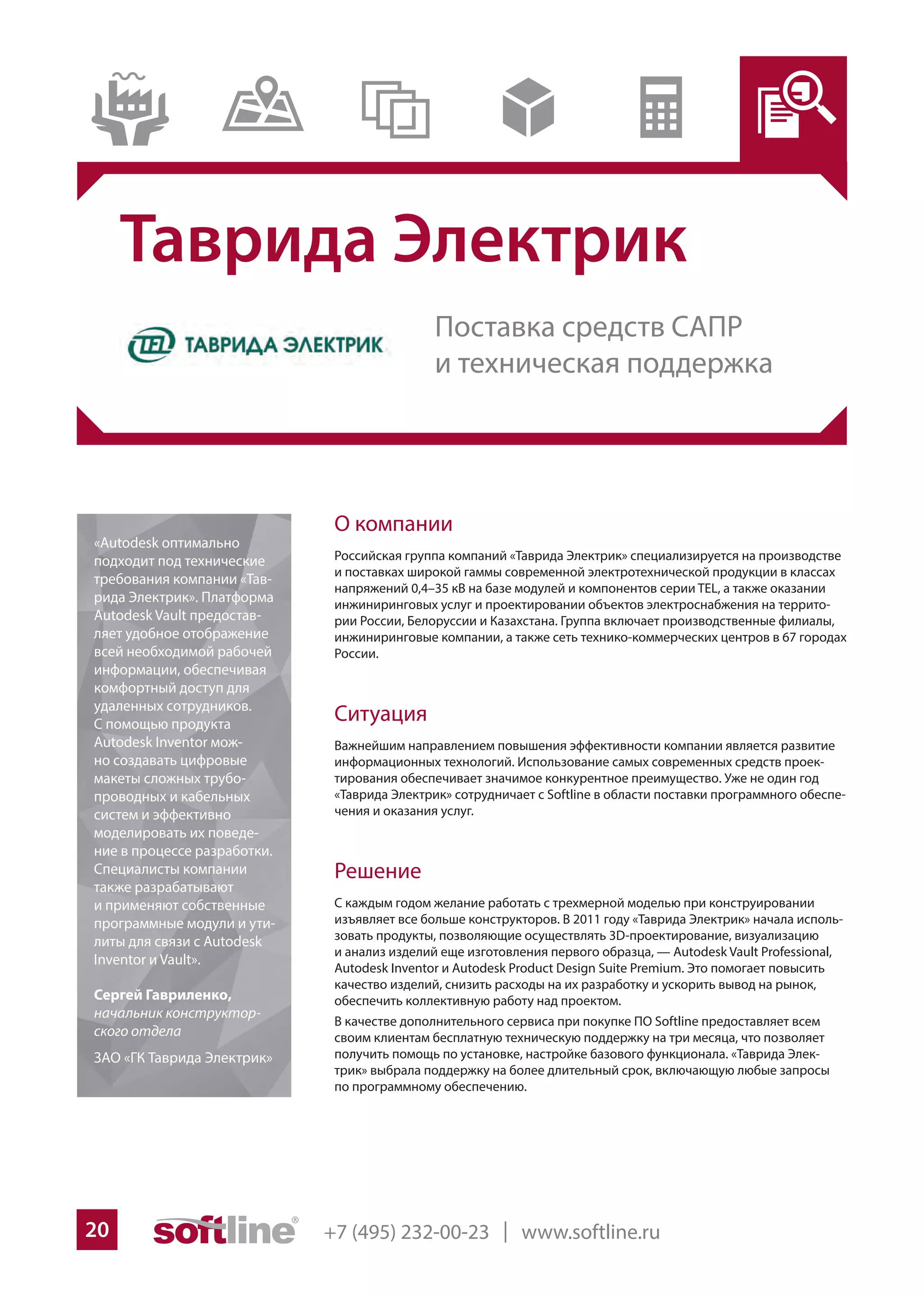 +7 (495) 232-00-23 | www.softline.ru20
Таврида Электрик
О компании
Российская группа компаний «Таврида Электрик» специализируется на производстве
и поставках широкой гаммы современной электротехнической продукции в классах
напряжений 0,4–35 кВ на базе модулей и компонентов серии TEL, а также оказании
инжиниринговых услуг и проектировании объектов электроснабжения на террито-
рии России, Белоруссии и Казахстана. Группа включает производственные филиалы,
инжиниринговые компании, а также сеть технико-коммерческих центров в 67 городах
России.
Ситуация
Важнейшим направлением повышения эффективности компании является развитие
информационных технологий. Использование самых современных средств проек-
тирования обеспечивает значимое конкурентное преимущество. Уже не один год
«Таврида Электрик» сотрудничает с Softline в области поставки программного обеспе-
чения и оказания услуг.
Решение
С каждым годом желание работать с трехмерной моделью при конструировании
изъявляет все больше конструкторов. В 2011 году «Таврида Электрик» начала исполь-
зовать продукты, позволяющие осуществлять 3D-проектирование, визуализацию
и анализ изделий еще изготовления первого образца, — Autodesk Vault Professional,
Autodesk Inventor и Autodesk Product Design Suite Premium. Это помогает повысить
качество изделий, снизить расходы на их разработку и ускорить вывод на рынок,
обеспечить коллективную работу над проектом.
В качестве дополнительного сервиса при покупке ПО Softline предоставляет всем
своим клиентам бесплатную техническую поддержку на три месяца, что позволяет
получить помощь по установке, настройке базового функционала. «Таврида Элек-
трик» выбрала поддержку на более длительный срок, включающую любые запросы
по программному обеспечению.
«Autodesk оптимально
подходит под технические
требования компании «Тав-
рида Электрик». Платформа
Autodesk Vault предостав-
ляет удобное отображение
всей необходимой рабочей
информации, обеспечивая
комфортный доступ для
удаленных сотрудников.
С помощью продукта
Autodesk Inventor мож-
но создавать цифровые
макеты сложных трубо-
проводных и кабельных
систем и эффективно
моделировать их поведе-
ние в процессе разработки.
Специалисты компании
также разрабатывают
и применяют собственные
программные модули и ути-
литы для связи с Autodesk
Inventor и Vault».
Сергей Гавриленко,
начальник конструктор-
ского отдела
ЗАО «ГК Таврида Электрик»
Поставка средств САПР
и техническая поддержка
 