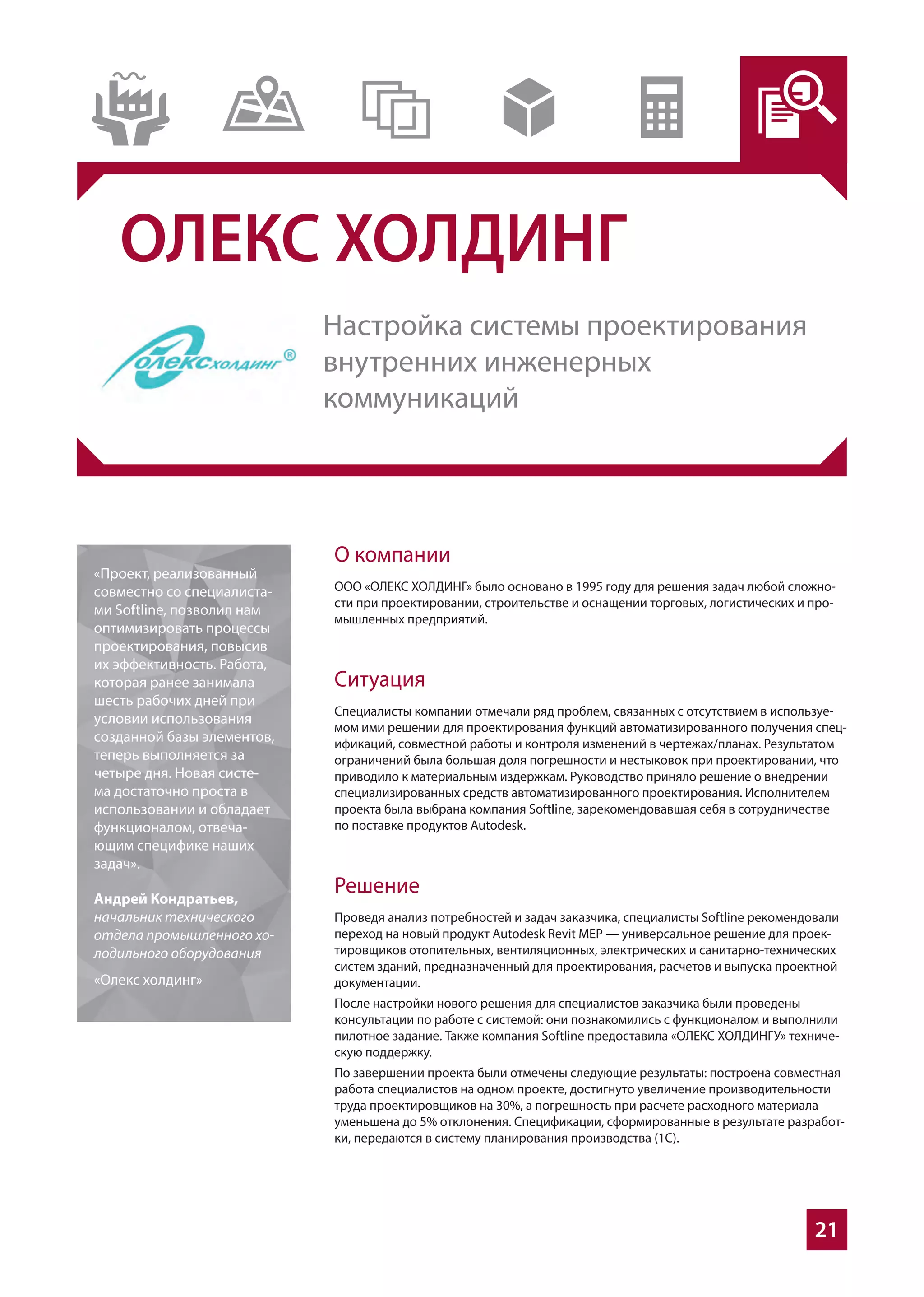 21
ОЛЕКС ХОЛДИНГ
О компании
ООО «ОЛЕКС ХОЛДИНГ» было основано в 1995 году для решения задач любой сложно-
сти при проектировании, строительстве и оснащении торговых, логистических и про-
мышленных предприятий.
Ситуация
Специалисты компании отмечали ряд проблем, связанных с отсутствием в используе-
мом ими решении для проектирования функций автоматизированного получения спец-
ификаций, совместной работы и контроля изменений в чертежах/планах. Результатом
ограничений была большая доля погрешности и нестыковок при проектировании, что
приводило к материальным издержкам. Руководство приняло решение о внедрении
специализированных средств автоматизированного проектирования. Исполнителем
проекта была выбрана компания Softline, зарекомендовавшая себя в сотрудничестве
по поставке продуктов Autodesk.
Решение
Проведя анализ потребностей и задач заказчика, специалисты Softline рекомендовали
переход на новый продукт Autodesk Revit MEP — универсальное решение для проек-
тировщиков отопительных, вентиляционных, электрических и санитарно-технических
систем зданий, предназначенный для проектирования, расчетов и выпуска проектной
документации.
После настройки нового решения для специалистов заказчика были проведены
консультации по работе с системой: они познакомились с функционалом и выполнили
пилотное задание. Также компания Softline предоставила «ОЛЕКС ХОЛДИНГУ» техниче-
скую поддержку.
По завершении проекта были отмечены следующие результаты: построена совместная
работа специалистов на одном проекте, достигнуто увеличение производительности
труда проектировщиков на 30%, а погрешность при расчете расходного материала
уменьшена до 5% отклонения. Спецификации, сформированные в результате разработ-
ки, передаются в систему планирования производства (1С).
«Проект, реализованный
совместно со специалиста-
ми Softline, позволил нам
оптимизировать процессы
проектирования, повысив
их эффективность. Работа,
которая ранее занимала
шесть рабочих дней при
условии использования
созданной базы элементов,
теперь выполняется за
четыре дня. Новая систе-
ма достаточно проста в
использовании и обладает
функционалом, отвеча-
ющим специфике наших
задач».
Андрей Кондратьев,
начальник технического
отдела промышленного хо-
лодильного оборудования
«Олекс холдинг»
Настройка системы проектирования
внутренних инженерных
коммуникаций
 