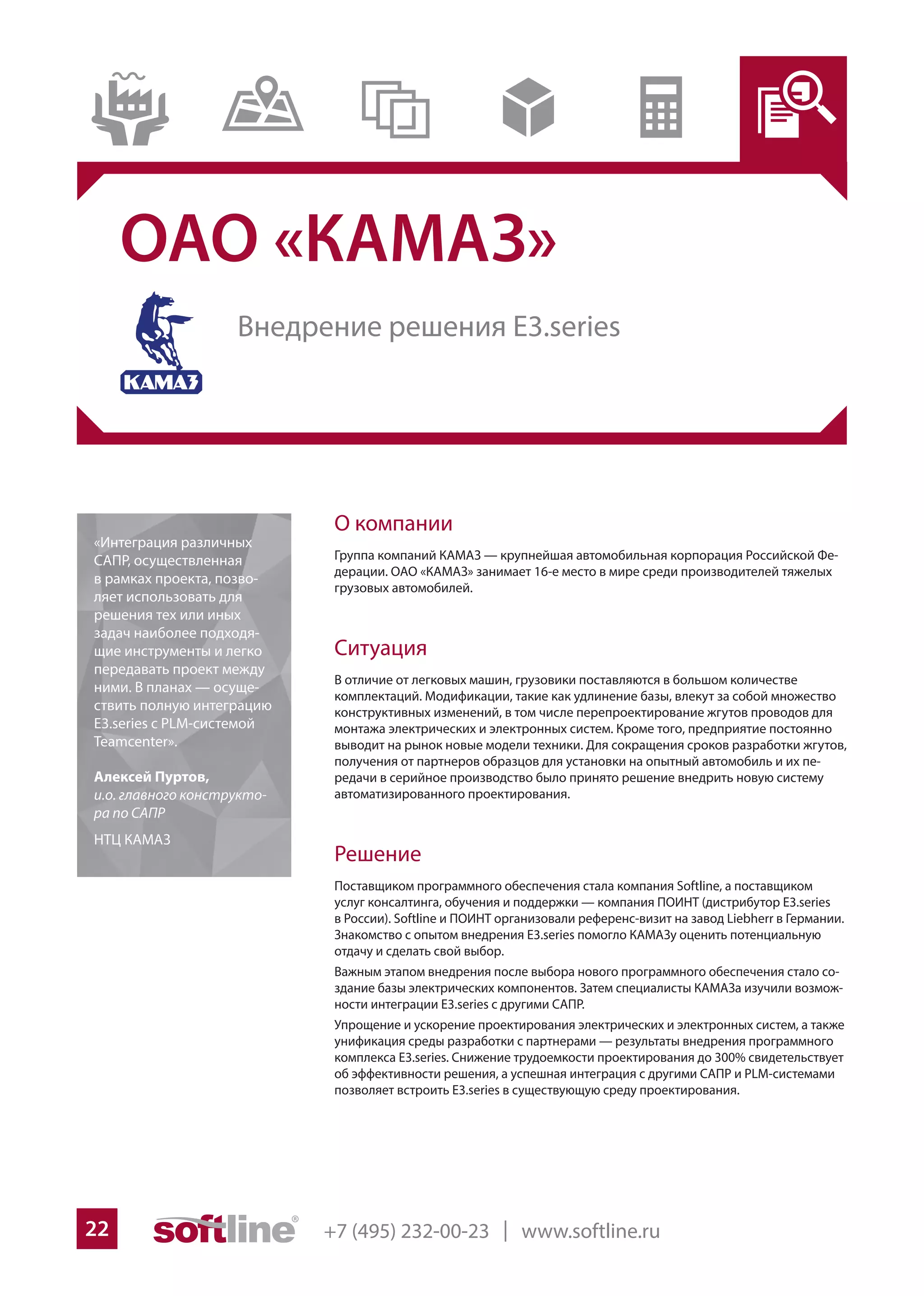 +7 (495) 232-00-23 | www.softline.ru22
ОАО «КАМАЗ»
О компании
Группа компаний КАМАЗ — крупнейшая автомобильная корпорация Российской Фе-
дерации. ОАО «КАМАЗ» занимает 16-е место в мире среди производителей тяжелых
грузовых автомобилей.
Ситуация
В отличие от легковых машин, грузовики поставляются в большом количестве
комплектаций. Модификации, такие как удлинение базы, влекут за собой множество
конструктивных изменений, в том числе перепроектирование жгутов проводов для
монтажа электрических и электронных систем. Кроме того, предприятие постоянно
выводит на рынок новые модели техники. Для сокращения сроков разработки жгутов,
получения от партнеров образцов для установки на опытный автомобиль и их пе-
редачи в серийное производство было принято решение внедрить новую систему
автоматизированного проектирования.
Решение
Поставщиком программного обеспечения стала компания Softline, а поставщиком
услуг консалтинга, обучения и поддержки — компания ПОИНТ (дистрибутор E3.series
в России). Softline и ПОИНТ организовали референс-визит на завод Liebherr в Германии.
Знакомство с опытом внедрения E3.series помогло КАМАЗу оценить потенциальную
отдачу и сделать свой выбор.
Важным этапом внедрения после выбора нового программного обеспечения стало со-
здание базы электрических компонентов. Затем специалисты КАМАЗа изучили возмож-
ности интеграции E3.series c другими САПР.
Упрощение и ускорение проектирования электрических и электронных систем, а также
унификация среды разработки с партнерами — результаты внедрения программного
комплекса E3.series. Снижение трудоемкости проектирования до 300% свидетельствует
об эффективности решения, а успешная интеграция с другими САПР и PLM-системами
позволяет встроить E3.series в существующую среду проектирования.
«Интеграция различных
САПР, осуществленная
в рамках проекта, позво-
ляет использовать для
решения тех или иных
задач наиболее подходя-
щие инструменты и легко
передавать проект между
ними. В планах — осуще-
ствить полную интеграцию
E3.series с PLM-системой
Teamcenter».
Алексей Пуртов,
и.о. главного конструкто-
ра по САПР
НТЦ КАМАЗ
Внедрение решения E3.series
 