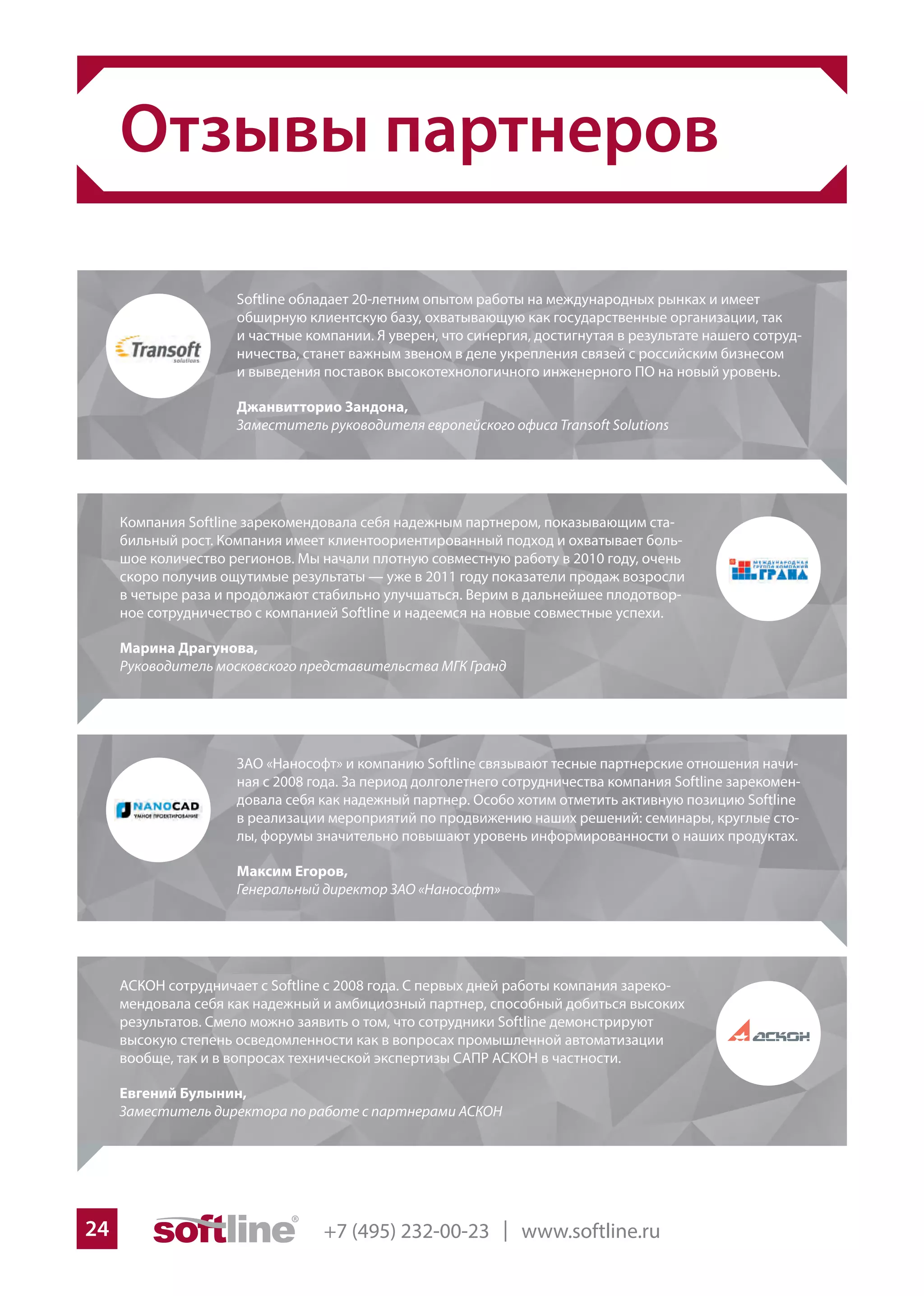 +7 (495) 232-00-23 | www.softline.ru24
Отзывы партнеров
Softline обладает 20-летним опытом работы на международных рынках и имеет
обширную клиентскую базу, охватывающую как государственные организации, так
и частные компании. Я уверен, что синергия, достигнутая в результате нашего сотруд-
ничества, станет важным звеном в деле укрепления связей с российским бизнесом
и выведения поставок высокотехнологичного инженерного ПО на новый уровень.
Джанвитторио Зандона,
Заместитель руководителя европейского офиса Transoft Solutions
Компания Softline зарекомендовала себя надежным партнером, показывающим ста-
бильный рост. Компания имеет клиентоориентированный подход и охватывает боль-
шое количество регионов. Мы начали плотную совместную работу в 2010 году, очень
скоро получив ощутимые результаты — уже в 2011 году показатели продаж возросли
в четыре раза и продолжают стабильно улучшаться. Верим в дальнейшее плодотвор-
ное сотрудничество с компанией Softline и надеемся на новые совместные успехи.
Марина Драгунова,
Руководитель московского представительства МГК Гранд
АСКОН сотрудничает с Softline с 2008 года. С первых дней работы компания зареко-
мендовала себя как надежный и амбициозный партнер, способный добиться высоких
результатов. Смело можно заявить о том, что сотрудники Softline демонстрируют
высокую степень осведомленности как в вопросах промышленной автоматизации
вообще, так и в вопросах технической экспертизы САПР АСКОН в частности.
Евгений Булынин,
Заместитель директора по работе с партнерами АСКОН
ЗАО «Нанософт» и компанию Softline связывают тесные партнерские отношения начи-
ная с 2008 года. За период долголетнего сотрудничества компания Softline зарекомен-
довала себя как надежный партнер. Особо хотим отметить активную позицию Softline
в реализации мероприятий по продвижению наших решений: семинары, круглые сто-
лы, форумы значительно повышают уровень информированности о наших продуктах.
Максим Егоров,
Генеральный директор ЗАО «Нанософт»
 