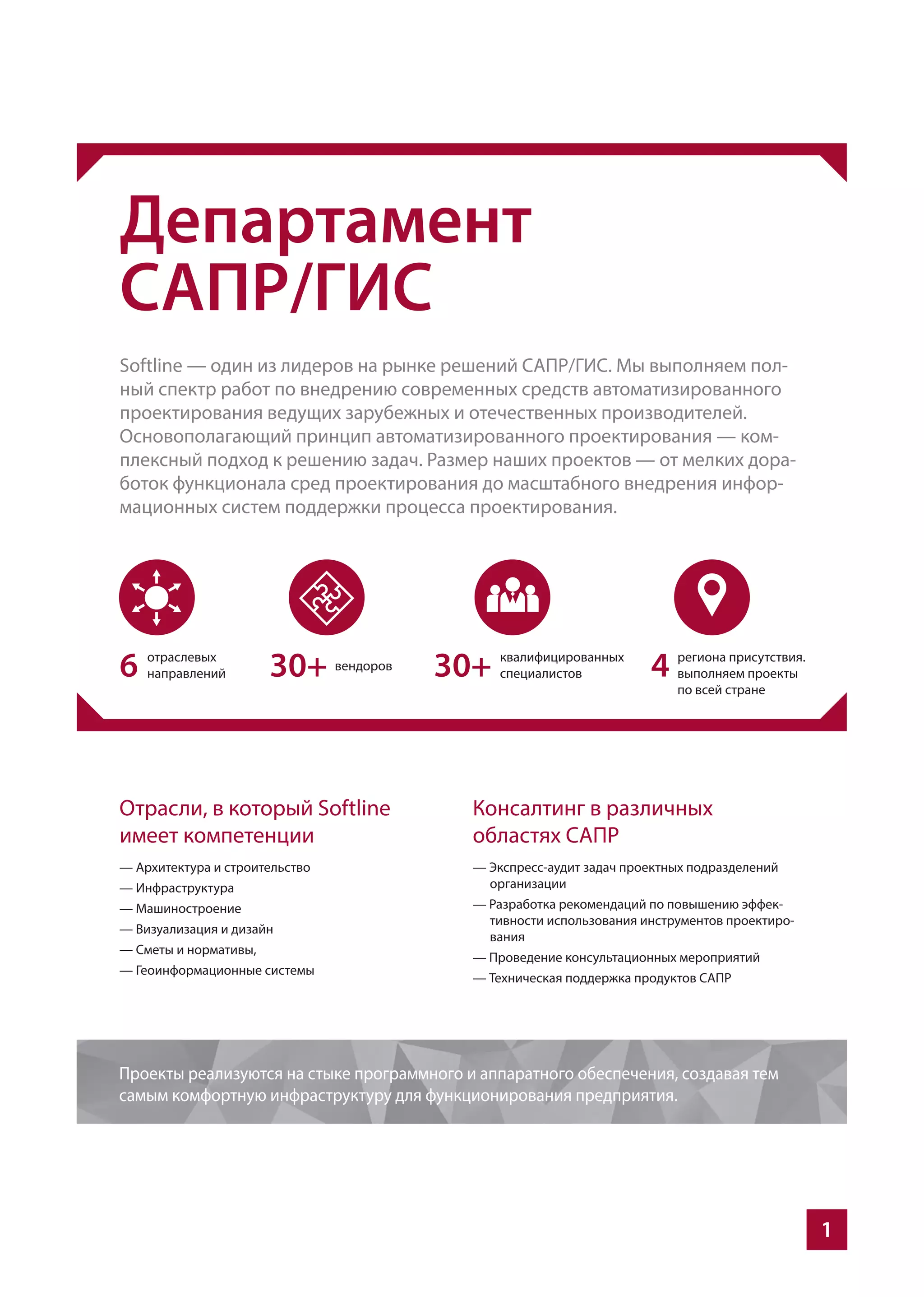1
Департамент
САПР/ГИС
Softline — один из лидеров на рынке решений САПР/ГИС. Мы выполняем пол-
ный спектр работ по внедрению современных средств автоматизированного
проектирования ведущих зарубежных и отечественных производителей.
Основополагающий принцип автоматизированного проектирования — ком-
плексный подход к решению задач. Размер наших проектов — от мелких дора-
боток функционала сред проектирования до масштабного внедрения инфор-
мационных систем поддержки процесса проектирования.
Отрасли, в который Softline
имеет компетенции
— Архитектура и строительство
— Инфраструктура
— Машиностроение
— Визуализация и дизайн
— Сметы и нормативы,
— Геоинформационные системы
Консалтинг в различных
областях САПР
— Экспресс-аудит задач проектных подразделений
организации
— Разработка рекомендаций по повышению эффек-
тивности использования инструментов проектиро-
вания
— Проведение консультационных мероприятий
— Техническая поддержка продуктов САПР
Проекты реализуются на стыке программного и аппаратного обеспечения, создавая тем
самым комфортную инфраструктуру для функционирования предприятия.
6 30+ 30+ 4
 