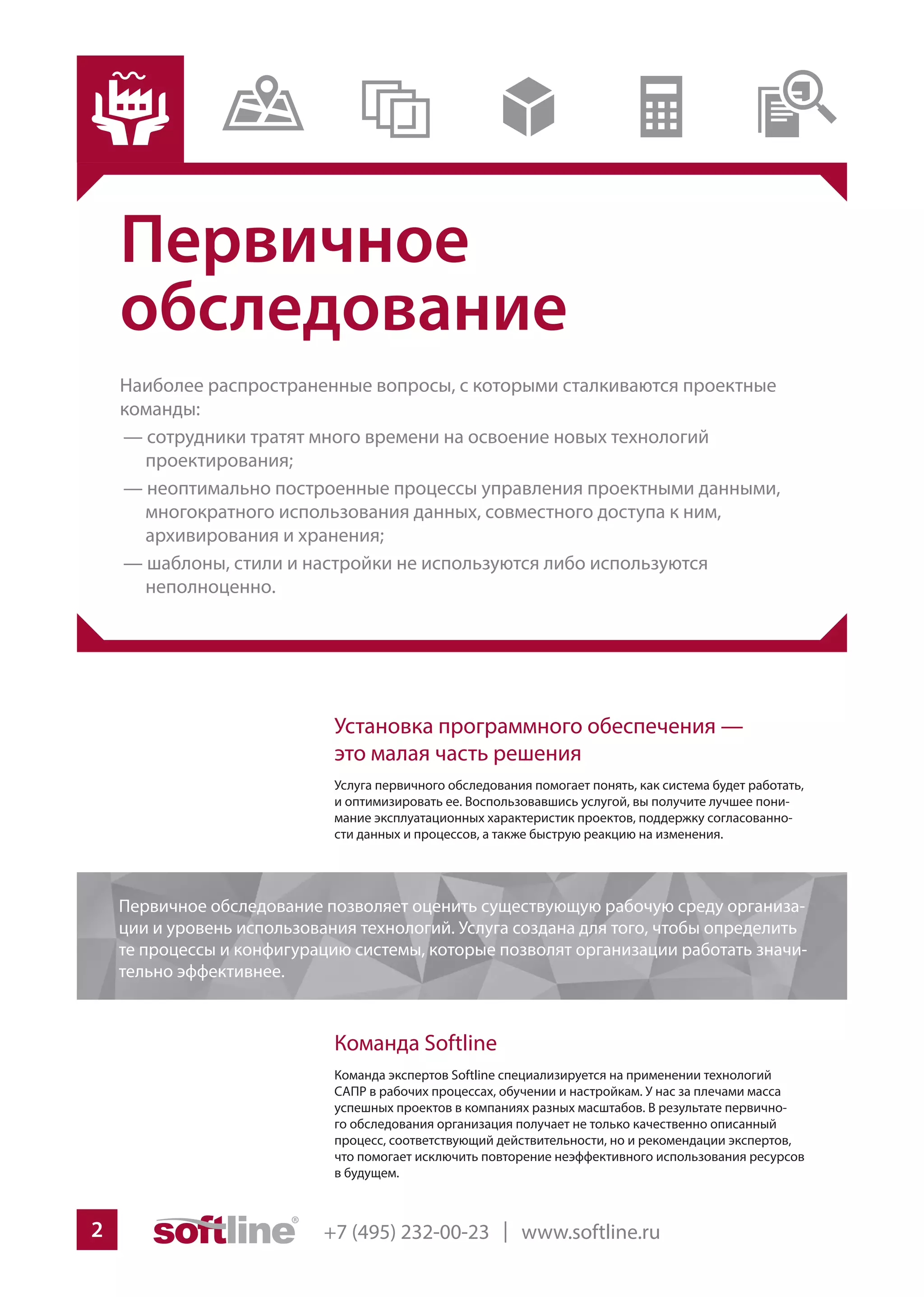 +7 (495) 232-00-23 | www.softline.ru2
Первичное
обследование
Наиболее распространенные вопросы, с которыми сталкиваются проектные
команды:
— сотрудники тратят много времени на освоение новых технологий
проектирования;
— неоптимально построенные процессы управления проектными данными,
многократного использования данных, совместного доступа к ним,
архивирования и хранения;
— шаблоны, стили и настройки не используются либо используются
неполноценно.
Установка программного обеспечения —
это малая часть решения
Услуга первичного обследования помогает понять, как система будет работать,
и оптимизировать ее. Воспользовавшись услугой, вы получите лучшее пони-
мание эксплуатационных характеристик проектов, поддержку согласованно-
сти данных и процессов, а также быструю реакцию на изменения.
Команда Softline
Команда экспертов Softline специализируется на применении технологий
САПР в рабочих процессах, обучении и настройкам. У нас за плечами масса
успешных проектов в компаниях разных масштабов. В результате первично-
го обследования организация получает не только качественно описанный
процесс, соответствующий действительности, но и рекомендации экспертов,
что помогает исключить повторение неэффективного использования ресурсов
в будущем.
Первичное обследование позволяет оценить существующую рабочую среду организа-
ции и уровень использования технологий. Услуга создана для того, чтобы определить
те процессы и конфигурацию системы, которые позволят организации работать значи-
тельно эффективнее.
 