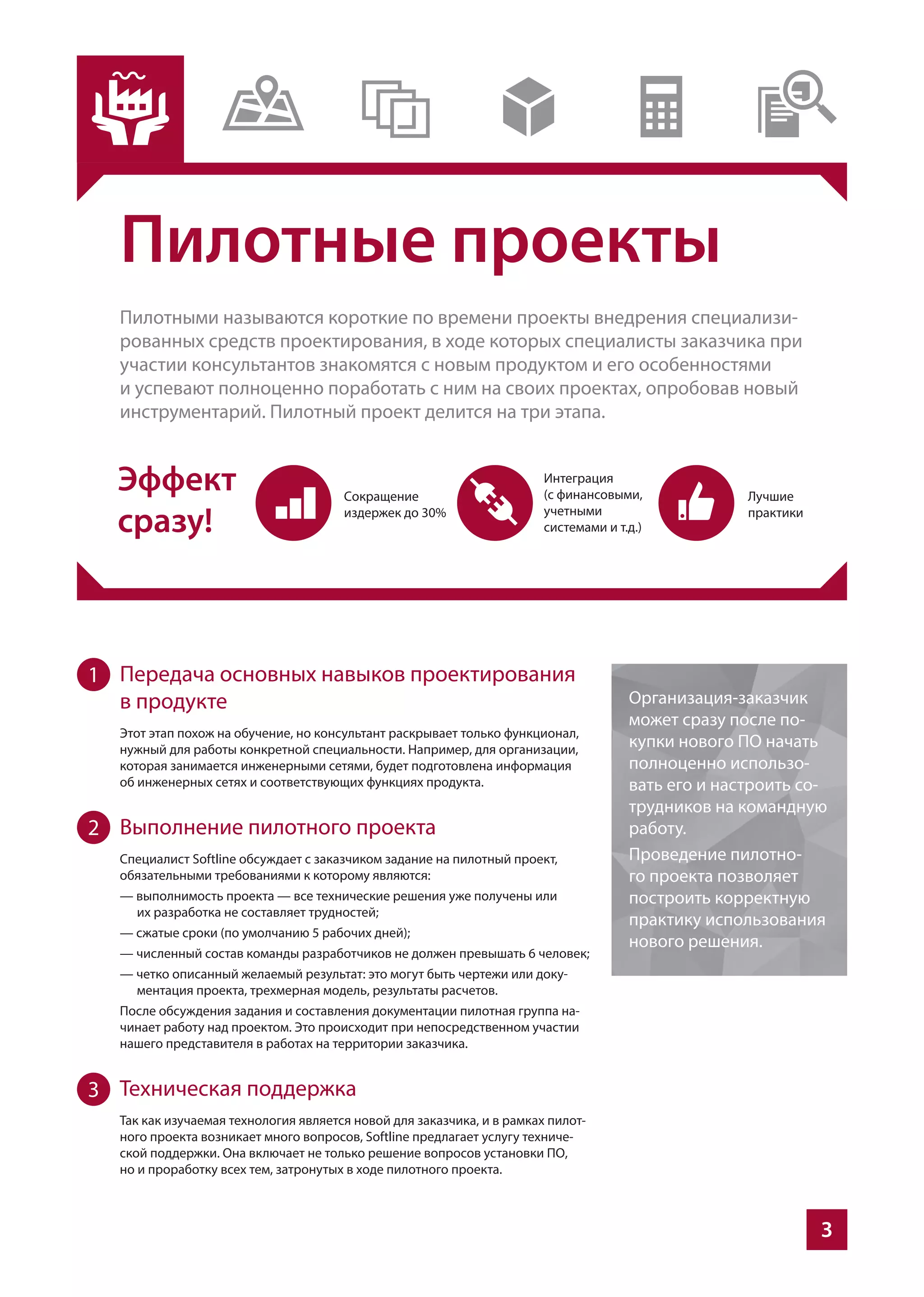 3
Пилотные проекты
Пилотными называются короткие по времени проекты внедрения специализи-
рованных средств проектирования, в ходе которых специалисты заказчика при
участии консультантов знакомятся с новым продуктом и его особенностями
и успевают полноценно поработать с ним на своих проектах, опробовав новый
инструментарий. Пилотный проект делится на три этапа.
Передача основных навыков проектирования
в продукте
Этот этап похож на обучение, но консультант раскрывает только функционал,
нужный для работы конкретной специальности. Например, для организации,
которая занимается инженерными сетями, будет подготовлена информация
об инженерных сетях и соответствующих функциях продукта.
Выполнение пилотного проекта
Специалист Softline обсуждает с заказчиком задание на пилотный проект,
обязательными требованиями к которому являются:
— выполнимость проекта — все технические решения уже получены или
их разработка не составляет трудностей;
— сжатые сроки (по умолчанию 5 рабочих дней);
— численный состав команды разработчиков не должен превышать 6 человек;
— четко описанный желаемый результат: это могут быть чертежи или доку-
ментация проекта, трехмерная модель, результаты расчетов.
После обсуждения задания и составления документации пилотная группа на-
чинает работу над проектом. Это происходит при непосредственном участии
нашего представителя в работах на территории заказчика.
Техническая поддержка
Так как изучаемая технология является новой для заказчика, и в рамках пилот-
ного проекта возникает много вопросов, Softline предлагает услугу техниче-
ской поддержки. Она включает не только решение вопросов установки ПО,
но и проработку всех тем, затронутых в ходе пилотного проекта.
Организация-заказчик
может сразу после по-
купки нового ПО начать
полноценно использо-
вать его и настроить со-
трудников на командную
работу.
Проведение пилотно-
го проекта позволяет
построить корректную
практику использования
нового решения.
1
2
3
 