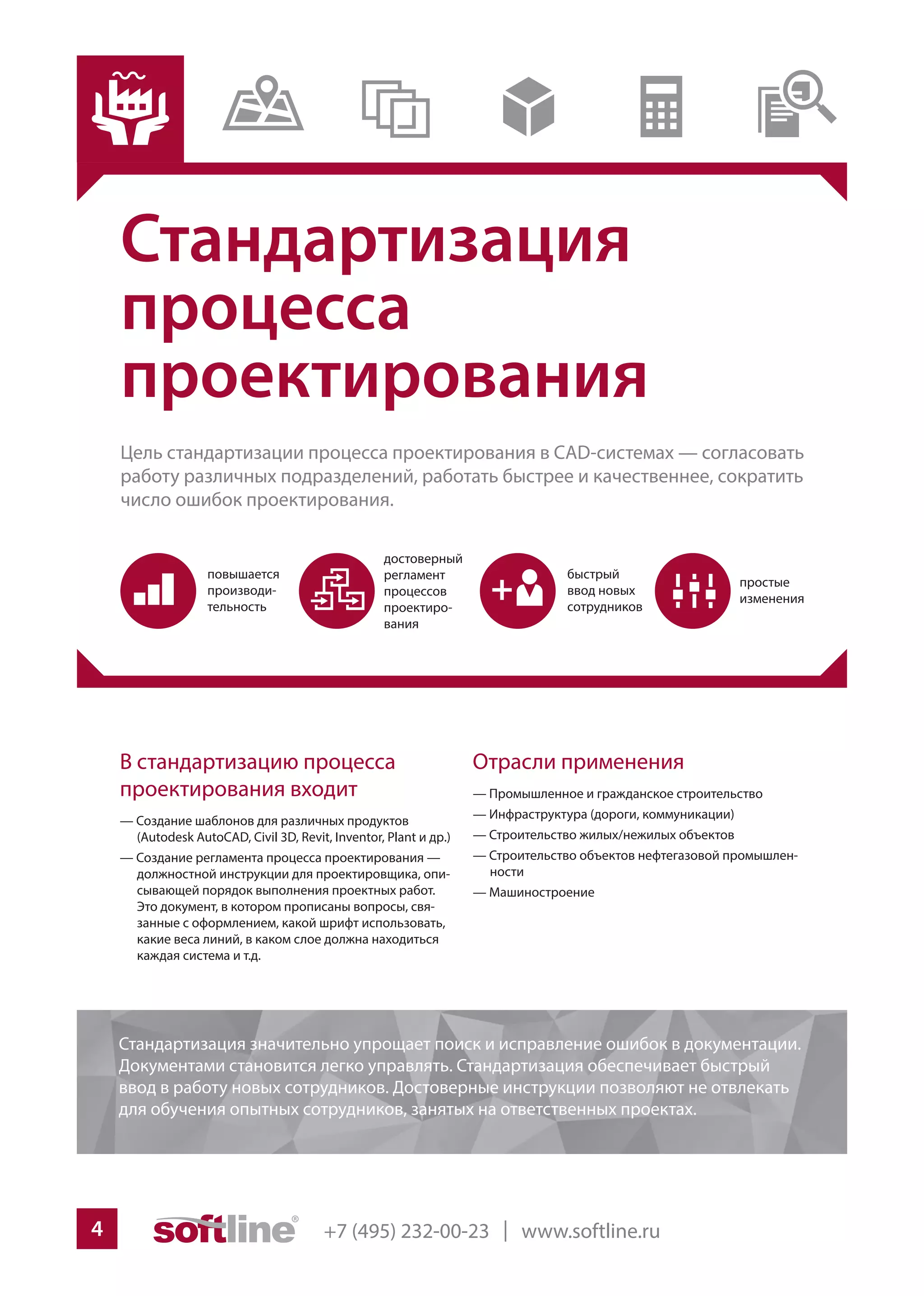 +7 (495) 232-00-23 | www.softline.ru4
Стандартизация
процесса
проектирования
Цель стандартизации процесса проектирования в CAD-системах — согласовать
работу различных подразделений, работать быстрее и качественнее, сократить
число ошибок проектирования.
Отрасли применения
— Промышленное и гражданское строительство
— Инфраструктура (дороги, коммуникации)
— Строительство жилых/нежилых объектов
— Строительство объектов нефтегазовой промышлен-
ности
— Машиностроение
В стандартизацию процесса
проектирования входит
— Создание шаблонов для различных продуктов
(Autodesk AutoCAD, Civil 3D, Revit, Inventor, Plant и др.)
— Создание регламента процесса проектирования —
должностной инструкции для проектировщика, опи-
сывающей порядок выполнения проектных работ.
Это документ, в котором прописаны вопросы, свя-
занные с оформлением, какой шрифт использовать,
какие веса линий, в каком слое должна находиться
каждая система и т.д.
Стандартизация значительно упрощает поиск и исправление ошибок в документации.
Документами становится легко управлять. Стандартизация обеспечивает быстрый
ввод в работу новых сотрудников. Достоверные инструкции позволяют не отвлекать
для обучения опытных сотрудников, занятых на ответственных проектах.
 