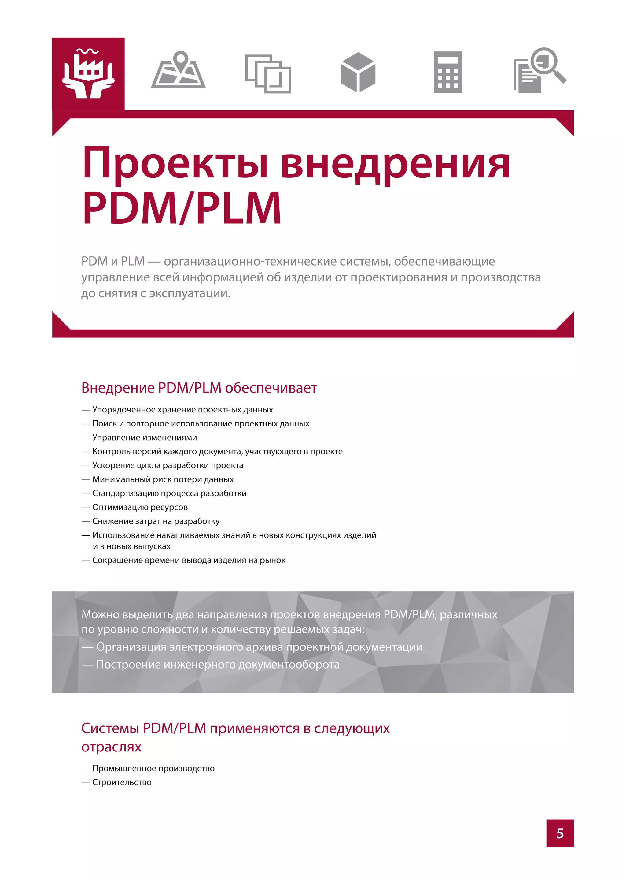 5
Проекты внедрения
PDM/PLM
PDM и PLM — организационно-технические системы, обеспечивающие
управление всей информацией об изделии от проектирования и производства
до снятия с эксплуатации.
Внедрение PDM/PLM обеспечивает
— Упорядоченное хранение проектных данных
— Поиск и повторное использование проектных данных
— Управление изменениями
— Контроль версий каждого документа, участвующего в проекте
— Ускорение цикла разработки проекта
— Минимальный риск потери данных
— Стандартизацию процесса разработки
— Оптимизацию ресурсов
— Снижение затрат на разработку
— Использование накапливаемых знаний в новых конструкциях изделий
и в новых выпусках
— Сокращение времени вывода изделия на рынок
Системы PDM/PLM применяются в следующих
отраслях
— Промышленное производство
— Строительство
Можно выделить два направления проектов внедрения PDM/PLM, различных
по уровню сложности и количеству решаемых задач:
— Организация электронного архива проектной документации
— Построение инженерного документооборота
 