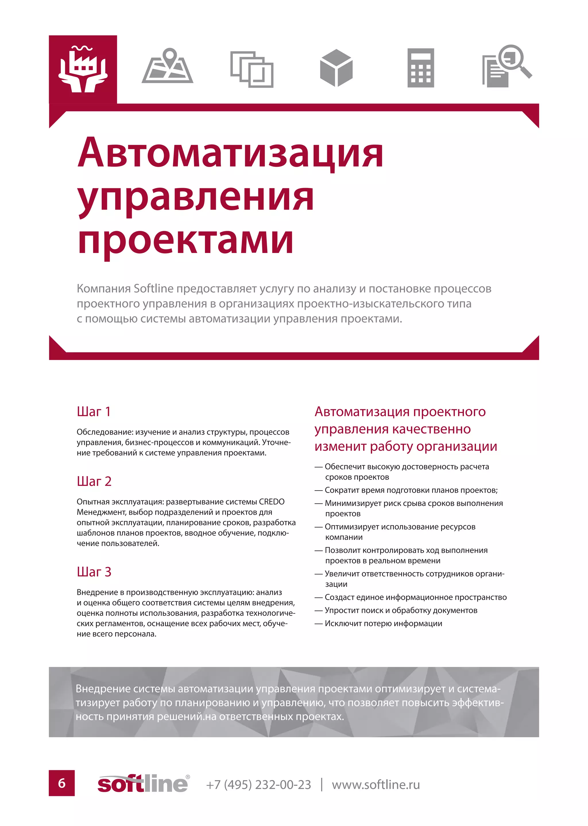 +7 (495) 232-00-23 | www.softline.ru6
Автоматизация
управления
проектами
Компания Softline предоставляет услугу по анализу и постановке процессов
проектного управления в организациях проектно-изыскательского типа
с помощью системы автоматизации управления проектами.
Автоматизация проектного
управления качественно
изменит работу организации
— Обеспечит высокую достоверность расчета
сроков проектов
— Сократит время подготовки планов проектов;
— Минимизирует риск срыва сроков выполнения
проектов
— Оптимизирует использование ресурсов
компании
— Позволит контролировать ход выполнения
проектов в реальном времени
— Увеличит ответственность сотрудников органи-
зации
— Создаст единое информационное пространство
— Упростит поиск и обработку документов
— Исключит потерю информации
Шаг 1
Обследование: изучение и анализ структуры, процессов
управления, бизнес-процессов и коммуникаций. Уточне-
ние требований к системе управления проектами.
Шаг 2
Опытная эксплуатация: развертывание системы CREDO
Менеджмент, выбор подразделений и проектов для
опытной эксплуатации, планирование сроков, разработка
шаблонов планов проектов, вводное обучение, подклю-
чение пользователей.
Шаг 3
Внедрение в производственную эксплуатацию: анализ
и оценка общего соответствия системы целям внедрения,
оценка полноты использования, разработка технологиче-
ских регламентов, оснащение всех рабочих мест, обуче-
ние всего персонала.
Внедрение системы автоматизации управления проектами оптимизирует и система-
тизирует работу по планированию и управлению, что позволяет повысить эффектив-
ность принятия решений.на ответственных проектах.
 