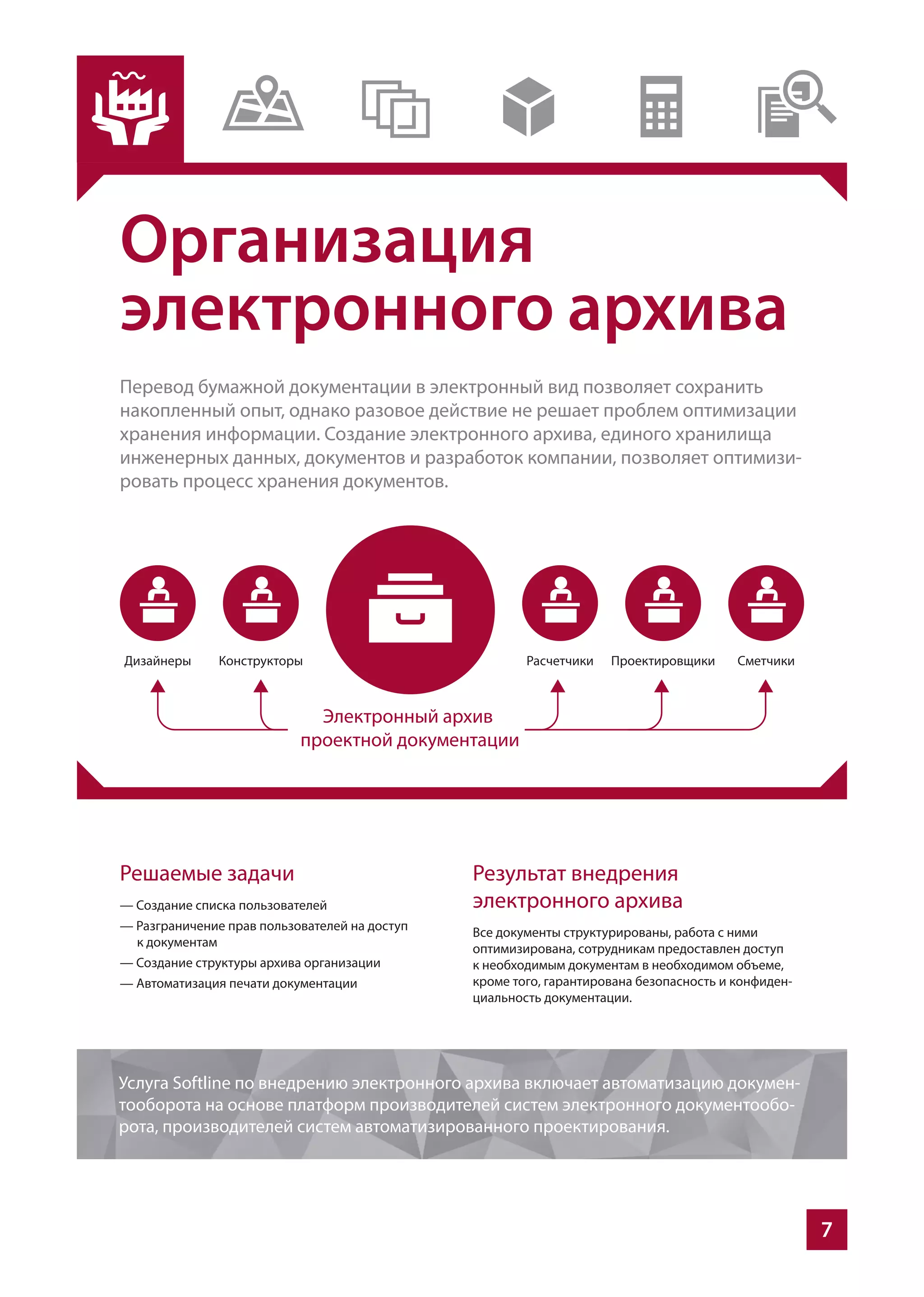 7
Организация
электронного архива
Перевод бумажной документации в электронный вид позволяет сохранить
накопленный опыт, однако разовое действие не решает проблем оптимизации
хранения информации. Создание электронного архива, единого хранилища
инженерных данных, документов и разработок компании, позволяет оптимизи-
ровать процесс хранения документов.
Решаемые задачи
— Создание списка пользователей
— Разграничение прав пользователей на доступ
к документам
— Создание структуры архива организации
— Автоматизация печати документации
Результат внедрения
электронного архива
Все документы структурированы, работа с ними
оптимизирована, сотрудникам предоставлен доступ
к необходимым документам в необходимом объеме,
кроме того, гарантирована безопасность и конфиден-
циальность документации.
Услуга Softline по внедрению электронного архива включает автоматизацию докумен-
тооборота на основе платформ производителей систем электронного документообо-
рота, производителей систем автоматизированного проектирования.
 