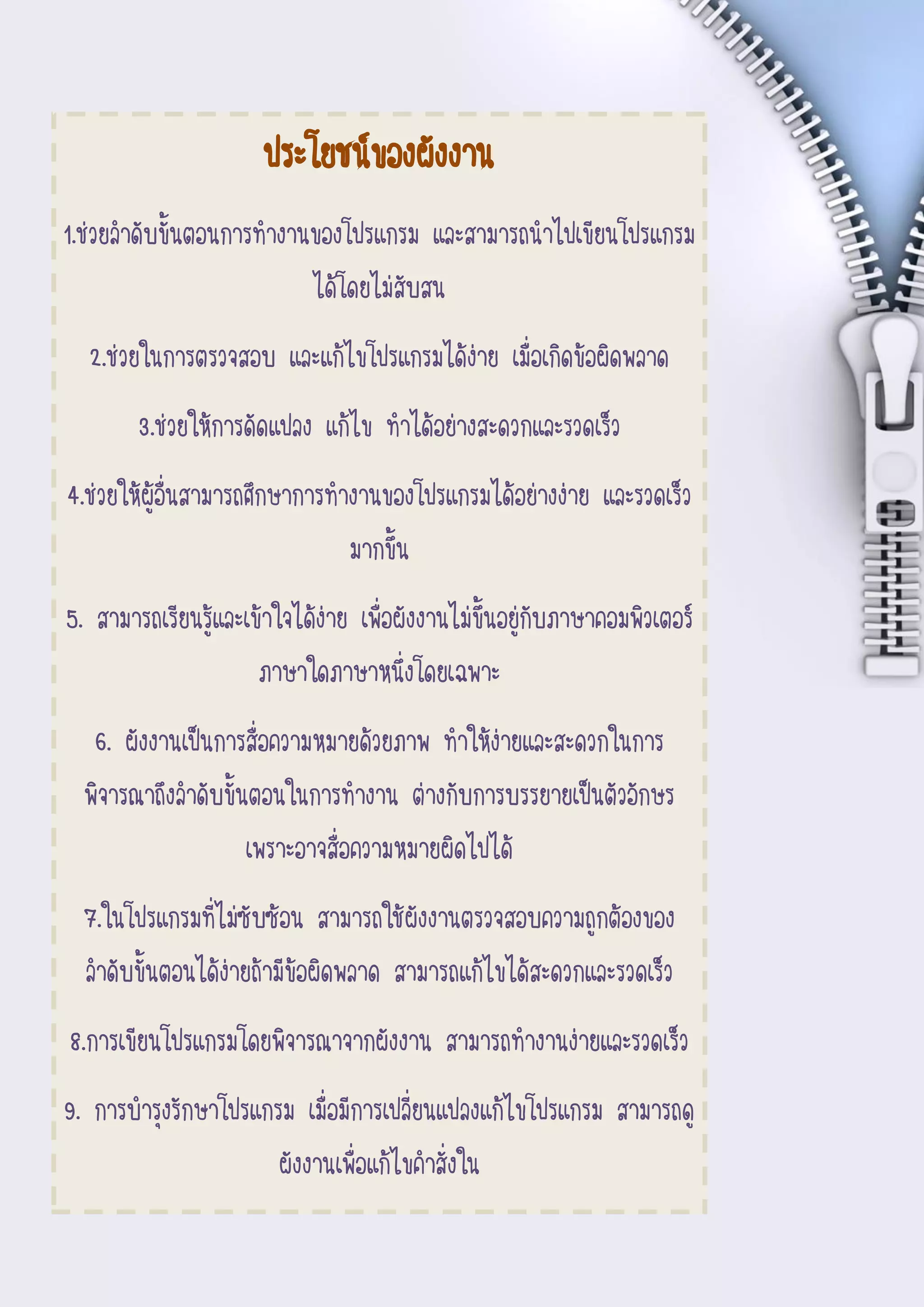 6
Document Name
Your Company Name (C) Copyright (Print Date) All Rights
Reserved
ประโยชน์ของผังงาน
1.ช่วยลาดับขั้นตอนการทางานของโปรแกรม และสามารถนาไปเขียนโปรแกรม
ได้โดยไม่สับสน
2.ช่วยในการตรวจสอบ และแก้ไขโปรแกรมได้ง่าย เมื่อเกิดข้อผิดพลาด
3.ช่วยให้การดัดแปลง แก้ไข ทาได้อย่างสะดวกและรวดเร็ว
4.ช่วยให้ผู้อื่นสามารถศึกษาการทางานของโปรแกรมได้อย่างง่าย และรวดเร็ว
มากขึ้น
5. สามารถเรียนรู้และเข้าใจได้ง่าย เพื่อผังงานไม่ขึ้นอยู่กับภาษาคอมพิวเตอร์
ภาษาใดภาษาหนึ่งโดยเฉพาะ
6. ผังงานเป็นการสื่อความหมายด้วยภาพ ทาให้ง่ายและสะดวกในการ
พิจารณาถึงลาดับขั้นตอนในการทางาน ต่างกับการบรรยายเป็นตัวอักษร
เพราะอาจสื่อความหมายผิดไปได้
7.ในโปรแกรมที่ไม่ซับซ้อน สามารถใช้ผังงานตรวจสอบความถูกต้องของ
ลาดับขั้นตอนได้ง่ายถ้ามีข้อผิดพลาด สามารถแก้ไขได้สะดวกและรวดเร็ว
8.การเขียนโปรแกรมโดยพิจารณาจากผังงาน สามารถทางานง่ายและรวดเร็ว
9. การบารุงรักษาโปรแกรม เมื่อมีการเปลี่ยนแปลงแก้ไขโปรแกรม สามารถดู
ผังงานเพื่อแก้ไขคาสั่งใน
 
