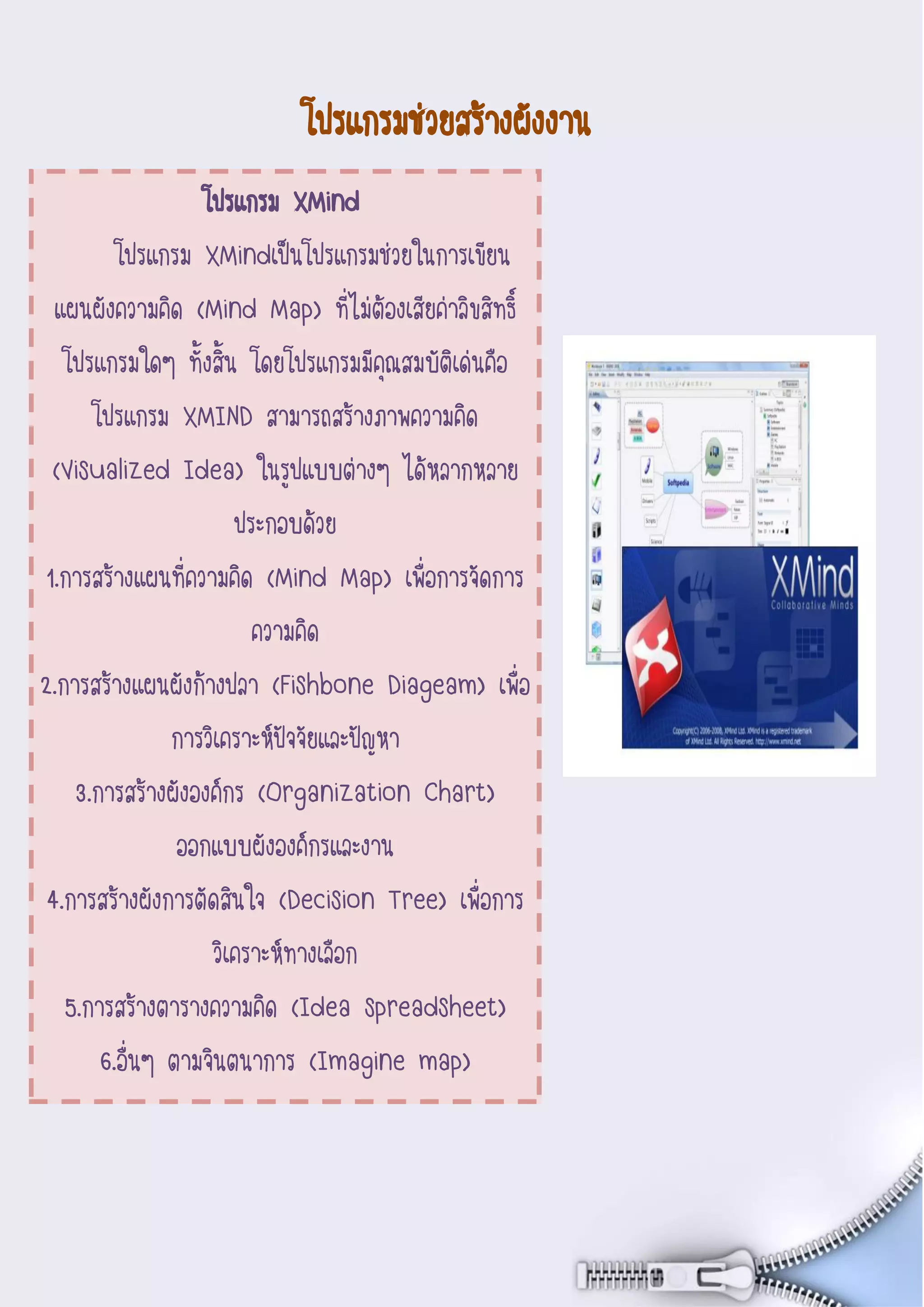 7
Document Name
Your Company Name (C) Copyright (Print Date) All Rights
Reserved
โปรแกรมช่วยสร้างผังงาน
โปรแกรม XMind
โปรแกรม XMindเป็นโปรแกรมช่วยในการเขียน
แผนผังความคิด (Mind Map) ที่ไม่ต้องเสียค่าลิขสิทธิ์
โปรแกรมใดๆ ทั้งสิ้น โดยโปรแกรมมีคุณสมบัติเด่นคือ
โปรแกรม XMIND สามารถสร้างภาพความคิด
(Visualized Idea) ในรูปแบบต่างๆ ได้หลากหลาย
ประกอบด้วย
1.การสร้างแผนที่ความคิด (Mind Map) เพื่อการจัดการ
ความคิด
2.การสร้างแผนผังก้างปลา (Fishbone Diageam) เพื่อ
การวิเคราะห์ปัจจัยและปัญหา
3.การสร้างผังองค์กร (Organization Chart)
ออกแบบผังองค์กรและงาน
4.การสร้างผังการตัดสินใจ (Decision Tree) เพื่อการ
วิเคราะห์ทางเลือก
5.การสร้างตารางความคิด (Idea spreadsheet)
6.อื่นๆ ตามจินตนาการ (Imagine map)
 