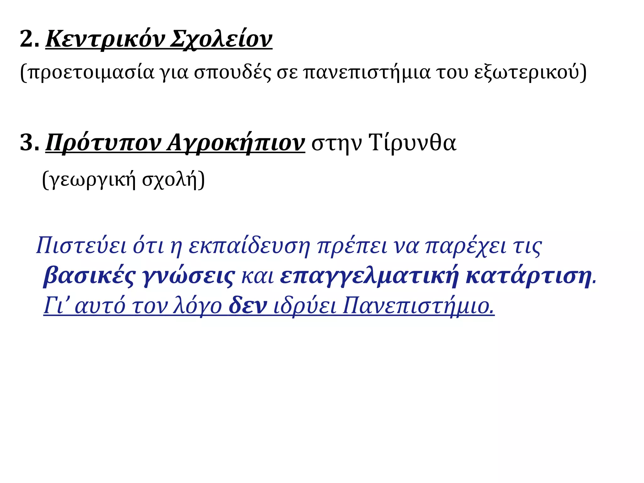 2. Κεντρικόν Σχολείον
(προετοιμασία για σπουδές σε πανεπιστήμια του εξωτερικού)
3. Πρότυπον Αγροκήπιον στην Τίρυνθα
(γεωργική σχολή)
Πιστεύει ότι η εκπαίδευση πρέπει να παρέχει τις
βασικές γνώσεις και επαγγελματική κατάρτιση.
Γι’ αυτό τον λόγο δεν ιδρύει Πανεπιστήμιο.
 