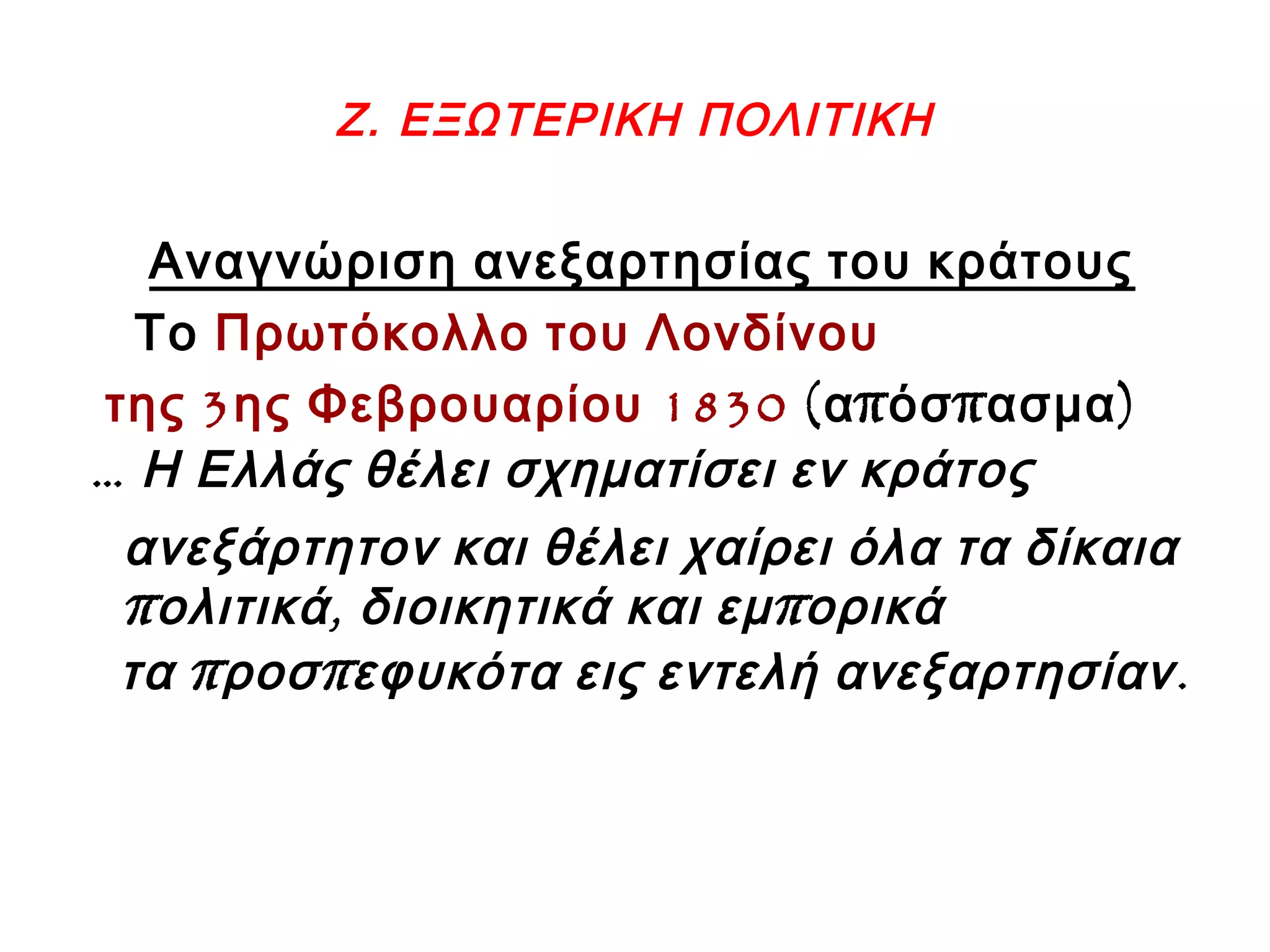 Ζ. ΕΞΩΤΕΡΙΚΗ ΠΟΛΙΤΙΚΗ
Αναγνώριση ανεξαρτησίας του κράτους
Το Πρωτόκολλο του Λονδίνου
3 1830της ης Φεβρουαρίου ( π π )α όσ ασμα
… Η Ελλάς θέλει σχηματίσει εν κράτος
ανεξάρτητον και θέλει χαίρει όλα τα δίκαια
π , πολιτικά διοικητικά και εμ ορικά
π π .τα ροσ εφυκότα εις εντελή ανεξαρτησίαν
 