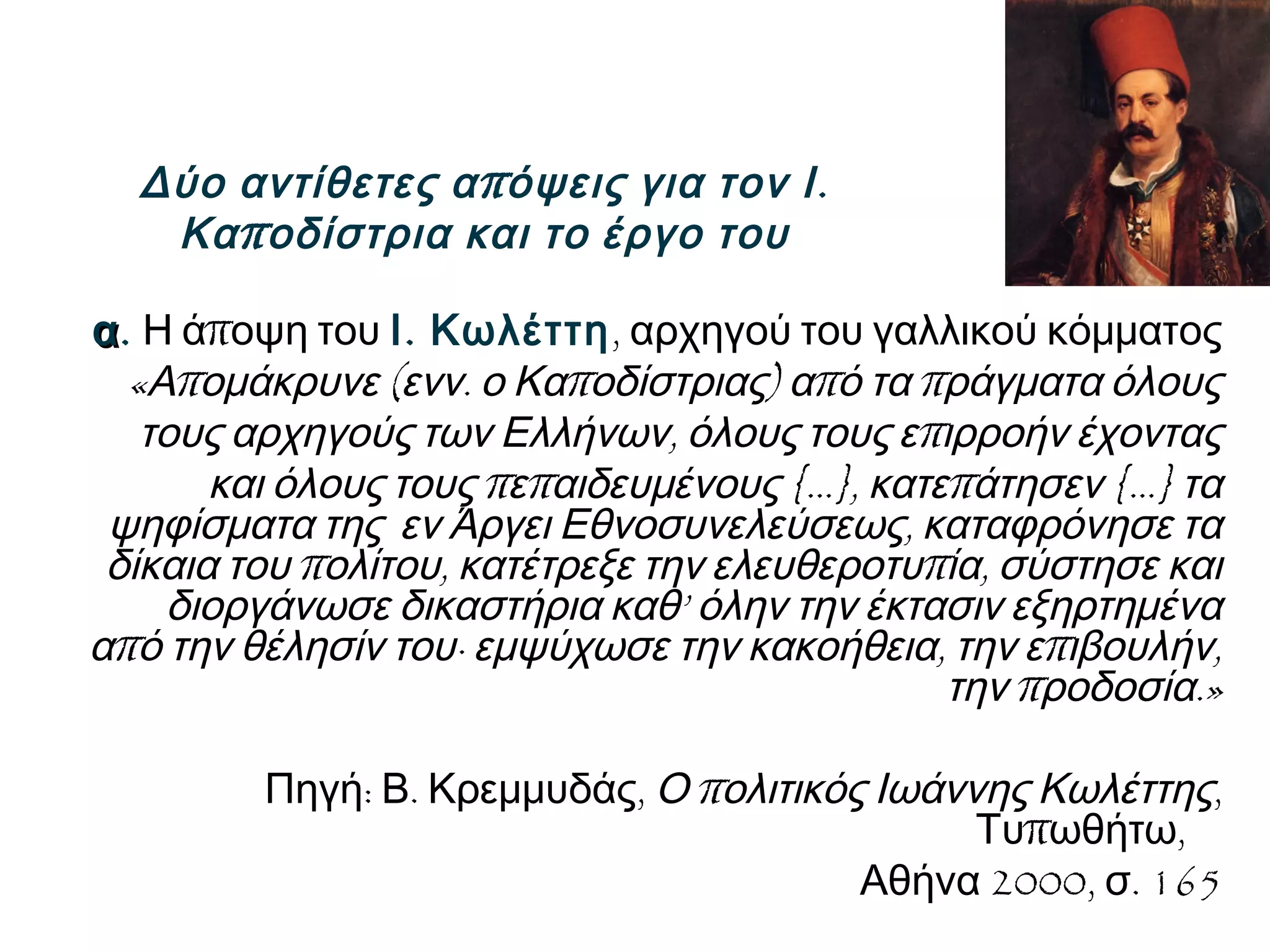 π .Δύο αντίθετες α όψεις για τον Ι
πΚα οδίστρια και το έργο του
αα. πΗ ά οψη του .Ι Κωλέττη, αρχηγού του γαλλικού κόμματος
« π ( . π ) π πΑ ομάκρυνε ενν ο Κα οδίστριας α ό τα ράγματα όλους
, πτους αρχηγούς των Ελλήνων όλους τους ε ιρροήν έχοντας
π π {…}, π {…}και όλους τους ε αιδευμένους κατε άτησεν τα
,ψηφίσματα της εν Άργει Εθνοσυνελεύσεως καταφρόνησε τα
π , π ,δίκαια του ολίτου κατέτρεξε την ελευθεροτυ ία σύστησε και
’διοργάνωσε δικαστήρια καθ όλην την έκτασιν εξηρτημένα
πα ό την θέλησίν του∙ , π ,εμψύχωσε την κακοήθεια την ε ιβουλήν
π .»την ροδοσία
: . ,Πηγή Β Κρεμμυδάς πΟ ολιτικός Ιωάννης Κωλέττης,
π ,Τυ ωθήτω
2000, . 165Αθήνα σ
 