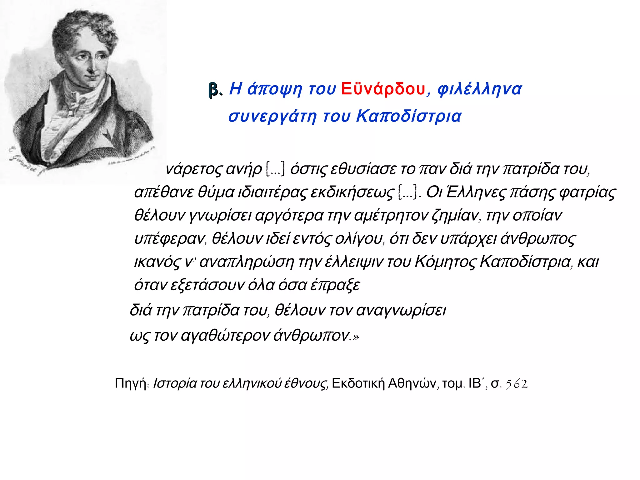 .β.β πΗ ά οψη του Εϋνάρδου, φιλέλληνα
πσυνεργάτη του Κα οδίστρια
«Ο ενάρετος ανήρ […] π π ,όστις εθυσίασε το αν διά την ατρίδα του
πα έθανε θύμα ιδιαιτέρας εκδικήσεως […]. πΟι Έλληνες άσης φατρίας
, πθέλουν γνωρίσει αργότερα την αμέτρητον ζημίαν την ο οίαν
π , , π πυ έφεραν θέλουν ιδεί εντός ολίγου ότι δεν υ άρχει άνθρω ος
’ π π ,ικανός ν ανα ληρώση την έλλειψιν του Κόμητος Κα οδίστρια και
πόταν εξετάσουν όλα όσα έ ραξε
π ,διά την ατρίδα του θέλουν τον αναγνωρίσει
π .»ως τον αγαθώτερον άνθρω ον
:Πηγή ,Ιστορία του ελληνικού έθνους , . , . 562Εκδοτική Αθηνών τομ ΙΒ΄ σ
 