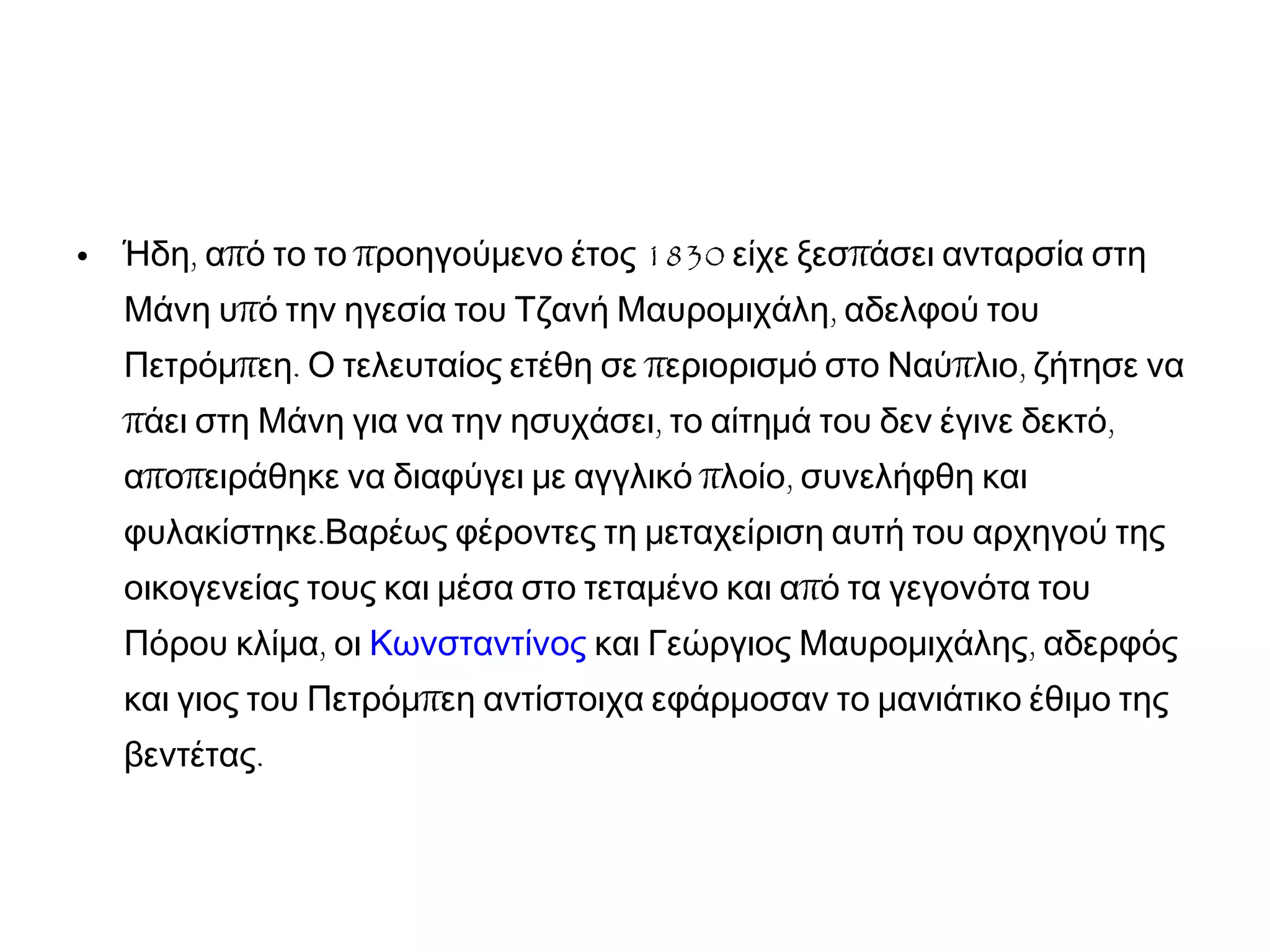 • , π π 1830 πΉδη α ό το το ροηγούμενο έτος είχε ξεσ άσει ανταρσία στη
π ,Μάνη υ ό την ηγεσία του Τζανή Μαυρομιχάλη αδελφού του
π . π π ,Πετρόμ εη Ο τελευταίος ετέθη σε εριορισμό στο Ναύ λιο ζήτησε να
π , ,άει στη Μάνη για να την ησυχάσει το αίτημά του δεν έγινε δεκτό
π π π ,α ο ειράθηκε να διαφύγει με αγγλικό λοίο συνελήφθη και
.φυλακίστηκε Βαρέως φέροντες τη μεταχείριση αυτή του αρχηγού της
ποικογενείας τους και μέσα στο τεταμένο και α ό τα γεγονότα του
,Πόρου κλίμα οι Κωνσταντίνος ,και Γεώργιος Μαυρομιχάλης αδερφός
πκαι γιος του Πετρόμ εη αντίστοιχα εφάρμοσαν το μανιάτικο έθιμο της
.βεντέτας
 