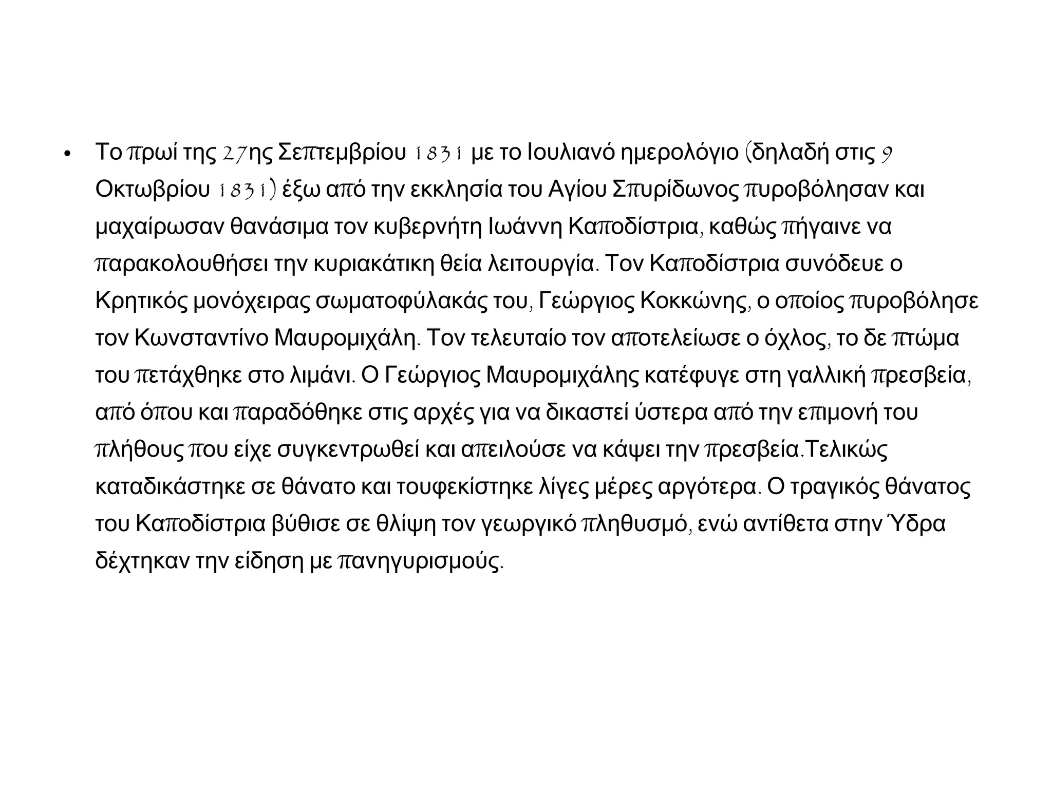 • π 27 π 1831 ( 9Το ρωί της ης Σε τεμβρίου με το Ιουλιανό ημερολόγιο δηλαδή στις
1831) π π πΟκτωβρίου έξω α ό την εκκλησία του Αγίου Σ υρίδωνος υροβόλησαν και
π , πμαχαίρωσαν θανάσιμα τον κυβερνήτη Ιωάννη Κα οδίστρια καθώς ήγαινε να
π . παρακολουθήσει την κυριακάτικη θεία λειτουργία Τον Κα οδίστρια συνόδευε ο
, , π πΚρητικός μονόχειρας σωματοφύλακάς του Γεώργιος Κοκκώνης ο ο οίος υροβόλησε
. π , πτον Κωνσταντίνο Μαυρομιχάλη Τον τελευταίο τον α οτελείωσε ο όχλος το δε τώμα
π . π ,του ετάχθηκε στο λιμάνι Ο Γεώργιος Μαυρομιχάλης κατέφυγε στη γαλλική ρεσβεία
π π π π πα ό ό ου και αραδόθηκε στις αρχές για να δικαστεί ύστερα α ό την ε ιμονή του
π π π π .λήθους ου είχε συγκεντρωθεί και α ειλούσε να κάψει την ρεσβεία Τελικώς
.καταδικάστηκε σε θάνατο και τουφεκίστηκε λίγες μέρες αργότερα Ο τραγικός θάνατος
π π ,του Κα οδίστρια βύθισε σε θλίψη τον γεωργικό ληθυσμό ενώ αντίθετα στην Ύδρα
π .δέχτηκαν την είδηση με ανηγυρισμούς
 