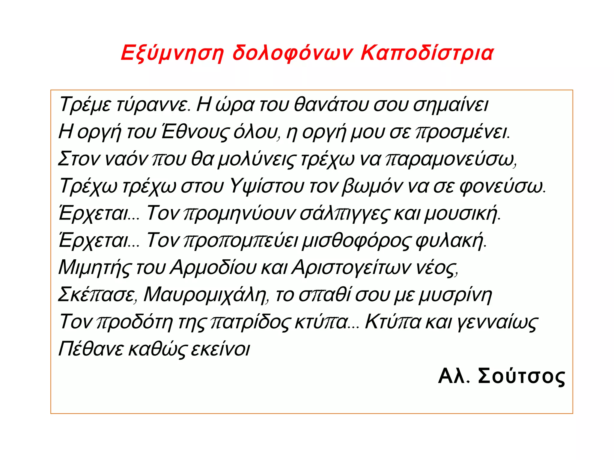 Εξύμνηση δολοφόνων Καποδίστρια
.Τρέμε τύραννε Η ώρα του θανάτου σου σημαίνει
, π .Η οργή του Έθνους όλου η οργή μου σε ροσμένει
π π ,Στον ναόν ου θα μολύνεις τρέχω να αραμονεύσω
.Τρέχω τρέχω στου Υψίστου τον βωμόν να σε φονεύσω
… π π .Έρχεται Τον ρομηνύουν σάλ ιγγες και μουσική
… π π π .Έρχεται Τον ρο ομ εύει μισθοφόρος φυλακή
,Μιμητής του Αρμοδίου και Αριστογείτων νέος
π , , πΣκέ ασε Μαυρομιχάλη το σ αθί σου με μυσρίνη
π π π … πΤον ροδότη της ατρίδος κτύ α Κτύ α και γενναίως
Πέθανε καθώς εκείνοι
.Αλ Σούτσος
 